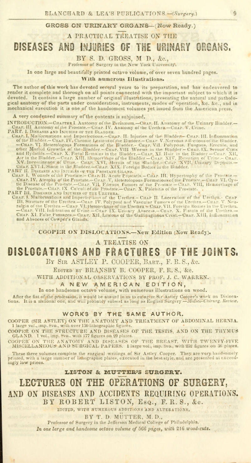 GROSS ON URINARY ORGANS—;Now Ready.) A PRACTICAL fitBATISE ON THE DISEASES AND INJURIES OF THE URINARY ORGANS. BY 8. D. GROSS, M R, &o., Professor of Surgery m ihe New York i'iiivrr-;ty. In one large and beautiful!)' printed octavo volume, of over seven hundred pages. With numerous Illustration*. The author of this work has devoted several years to its preparation, and has endeavored to render it complete and thorough on all points connected with the important subject to which it is devoted. It contains a large number of original illustrations, presenting the natural and patholo- gical anatomy of the parts under consideration, instruments, modes of operation, Jcc. Sec, and in mechanical execution it is one of the handsomest volumes yet issued from the American press. A very condensed summary of the contents is subjoined. INTRODUCTION.—Chapter I Anatomy of the LYrin;i?um.—Chap. If. Anatomy of the U unary B ■ - — Chap. Ill Anatomy ofihe Pros tale.—Chap. IV. Anatomy of i tie Urethra.—Chap. V, Urine. PART. I. Diseases and injuries of the Bladder. Chap. I, Malfomaaiions and Imperfections.—Chap. II. Injuries of 'he Bladder*—Chap. III. Inflami of the Bladder.—Chap. IV, Ciironic Le.«io iSofahe Bladder.—Chap V.Nervous Aftvciionsol —Chap. VI. Heterologous Formations of the Bladder.- Chap. VII. Polypous, Pang ius, 1 e. and other Morbid Growths of the Bjudder— Chap. VIII Worms in the Bladder — Chap. IX, § and Hydatids.—Chap. X. Foetal Remains in the Bladder.—Chap, XI. Hair in the Bladder—Chap. XII, Air in the Bladder.—Chap. X!!l. Hemorrlrage of the Bladder.—Chap XIV, Retention of Urim - I X V. Incontinence of Urine. Cn,v\ XVI. Hernia of the Bladder—CiUP XVI!. Urinaj) Chap. XVI.I. Stone in the Bladder.—«Chap. XIX. Foreign Bodies in the Bladder. PART II. Diseases and iNJtmifcsofthk Prostate Olanu. Chap 1. Wounds of the Prostate.— Chap, II. Acute Prostatis.—Chap. IH, Hypertrophy of the Pro Chap. IV, Atroplr. of tbe Prostate.—Chap V. Heterologous ■Formalidnsof the Prosiate.^-CHAP VI tic Disease of the Prostate.—Chap. VH Fibrous rumors of tbe Prostate— Chap. VIII, Hemorrhage of tlie Prostate.-Chap. IX Ca'culi of ihe Prostate.—Ohap. X, Phlebitis of the Prostate. . PART III. DisEASKs and Injuries of t::e Urethra. ChaP. [..Malformations alfd Imperfection* of the Urethra.- Chap II. Laceration of the Urethra.- Chap III, Stricture of the Urethra.—Chap IV. Polypoid and Vascular Tumors of ihe Uretl i ' Neu- ralgia of the Urethra —Chap VI. Hemorrhage of the Urethra - Chap. VII. Foreign Bodies in the Urethra. —Chap. VIII, Infiltration of Urine.—Chap IX. Urinary Abscess.— Chap. X. Fistula of ihe Urethra.— Chap. XI. False Passages.—Chap. XII. Lesions of the Gallinaginous Crest.—Chap. XIII. Inflammation and Abscess oiCowpers Glands. COOPER ON DISLOCATIONS.—New Edition (Now Ready). A TREATISE OX DISLOCATIONS AND FRACTURES OF THE JOINTS. By Sir ASTLEY P. COOPER, Bart., F.R.S.,&c. Edited by BRxVXSBY B. COOPER, F. R. S., UL WITH ADDITIONAL OBSERVATIONS BY PROF. J. C. WARREN. A NEW AMERICAN EDITION, In one handsome octavo volume, with numerous illustrations on wood. After the fiat of the profession, it would be absurd in u? to erfo»rze Sir Asiley Cooper* work on Disloca- tions. It is a national one. and will probably subsist as long a* English Surgery —Jhdtcu-Chirurg. lit it .<■. WORKS BY THE SAME AUTHOR. COOPER (SIR ASTLEY) ON THE AX ATOMY AND TREATMENT OF ABDOMINAL HERNIA. 1 large vol., imp. 8vo., with over 130 lithographic figure*. COOPER ON THE STRUCTURE AND DISEASES OF THE TESTIS, AND ON THE THYMUS GLAND. 1 vol., imp. S'o.. with 177 figure* on 529 plates. COOPER ON THE ANATOMY AND DISEASES OF THE BREAST, WITH TWENTY-FIVE MISCELLANEOUS AND SURGICAL PAPERS. 1 large vol.. imp. Bvc, with 832 figures 00 >■ Thpse three volumes complete the surgical wriiings of Sir Astley Cooper. They are very handsomely printed, with a large number of lithographic plates, executed in the best at) le, and are presented ale: liigly low prices. LISTON &. MUTTER'S SURGERY. LECTURES ON THE OPERATIONS OF SURGERY, AND ON DISEASES AND ACCIDENTS REQUIRING OPERATIONS. BY ROBERT LISTON, Esq., F. R. S., &c. EDITED, WITH NUMEROUS ADDITIONS AND ALTERATIONS, BY T. D. MUTTER, WE. D., Professor of Surgery in the Jefferson Medical College of Philadelphia. In one large and handsome octavo volume of ijGG pages, u-ith 216 wood-cut*.