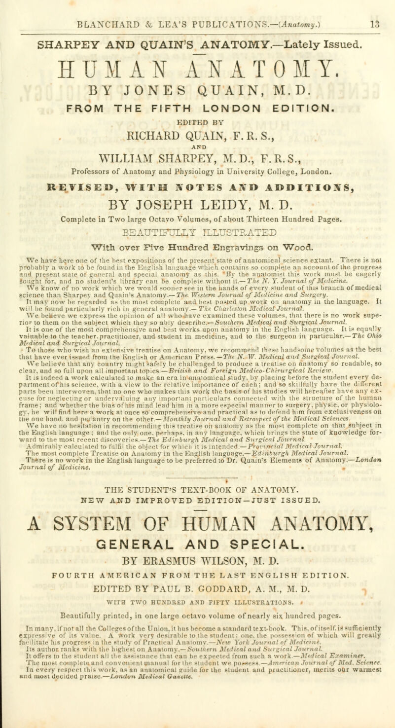 SHARPEY AND QUAIN'S ANATOMY.—Lately Issued. HUMAN ANATOMY. BY JONES QUAIN, M.D. FROM THE FIFTH LONDON EDITION. EDITED BY RICHARD QUAIN, F.R.S., AND WILLIAM SHARPEY, M.D., F.R.S., Professors of Anatomy and Physiology in University College, London. REVISED, WITH ROTES AND ADDITIONS, BY JOSEPH LEIDY, ML. D. Complete in Two large Octavo Volumes, of about Thirteen Hundred Pages. BEAUTIFULLY ILLUSTRATED With over Five Hundred Engravings on Wood. We have here one of ihe best expositions of the present state of anatomical science extant. There is not probably a work to be found in the English language which contains so compete an account of the progress h'ill present state.of general and special anatomy as this. 'By the anatomist this work must be eagerly sought for, and no student's library can be complete without it.— The N. Y. Journal of Medicine. We know of no work which we would sooner see in the hands of every student of tins branch of medical science than Sharpey and Quain's Anatomy.— The Western Journal of Medicine and Surgery. It may now be regarded as the most complete and best posted up work on anatomy in the language. It will be found particularly rich in general anatomy.— The Charleston MedicalJournal. We believe we express the opinion of all who have examined these volumes, that there is no work supe- rior to them on the subject which they so ably describe.— Southern Medjea} and Surgical Journal. It is one of the most comprehensive and best works upon anatomy in the English language. It is equally valuable to the teacher, practitioner, and student in medicine, and to the surgeon in particular.— The Ohio Medical and Surgical Journal. To those who wish an extensive treatise on Anatomy, we recommend th^se handsome volumes as the best that have ever issued from the English or American Press.—The N. W. Medical and Surgical Journal. We believe that any country might safely be challenged to produce a treatise on anatomy so readable, so dear, and so full upon all important topics—British and Foreign Medico-Chirurgical Review. It is indeed a work calculated to make an era in anatomical study, by placing before the student every de- partment of his science, with a view to the relative importance of each : and so skillfully have the different prut- been interwoven, that no one who makes this work the basis of his studies will hereafter have any ex- cuse for neglecting or undervaluing any important particulars connected with the structure of the human frame; and whether the bias of his mind lead him in a more especial manner to sureery. physic, or physiolo- gy, he will find here a work at once so comprehensive and practical as to defend him from exclusiveness on trie one hand, and pe/antry on the other.— Monthly Journal and Retrospect of the Medical Sciences. We have no hesitation in recommending this treatise oh anatomy as the mo*t complete on that subject in the English language : and the only one. perhaps, in any language, which brings the state of knowledge for- ward to tne most recent discoveries.— The Edinburgh Medical and Surgical Journal Admirably calculated to fulfil the object for which it is intended.— Prqvincidl Medical Journal. The most complete Treatise on Anatomy in the English language.— Edinburgh Medical Journal. There is no work in the English language to be preferred to Dr. Quain's Elements of Anatomy.—London Journal of Medicine. THE STUDENT'S TEXT-BOOK OF ANATOMY. NEW AND IMPROVED EDITION-JUST ISSUED. A SYSTEM OF HUMAN ANATOMY, GENERAL AND SPECIAL. BY ERASMUS WILSON, M. D. FOURTH AMERICAN FROM THE LAST ENGLISH EDITION. EDITED BY PAUL B. GODDARD, A. M., M. D. WITH TWO HUNDRED AND FIFTY ILLUSTRATIONS. ' Beautifully printed, in one large octavo volume of nearly six hundred pages. In many, if not all the Colleges of the Union, it has become a standard text-book. This, of itself, is sufficiently - ve of its value. A work very desirable to.lhe student; one. the possession «f which will greatly • his progress in Ihe study of Practical A natomy.—Nev> York Journal of Medicint. Its author ranks with the highest on A n atom v.— Sou in em Medical and Surgical Jour mil. It offers to tire student ah the assistance thai can be expected from such a work —Medical Examiner. The most complete an i convenient manual tor ihe student we possess.—Americap Journal of Mad. Science In every respect this work, as nn anatomical gnide for ilie. student and praelit.onor, meats our warmest and most decided praise.—London. Medical Gazette.