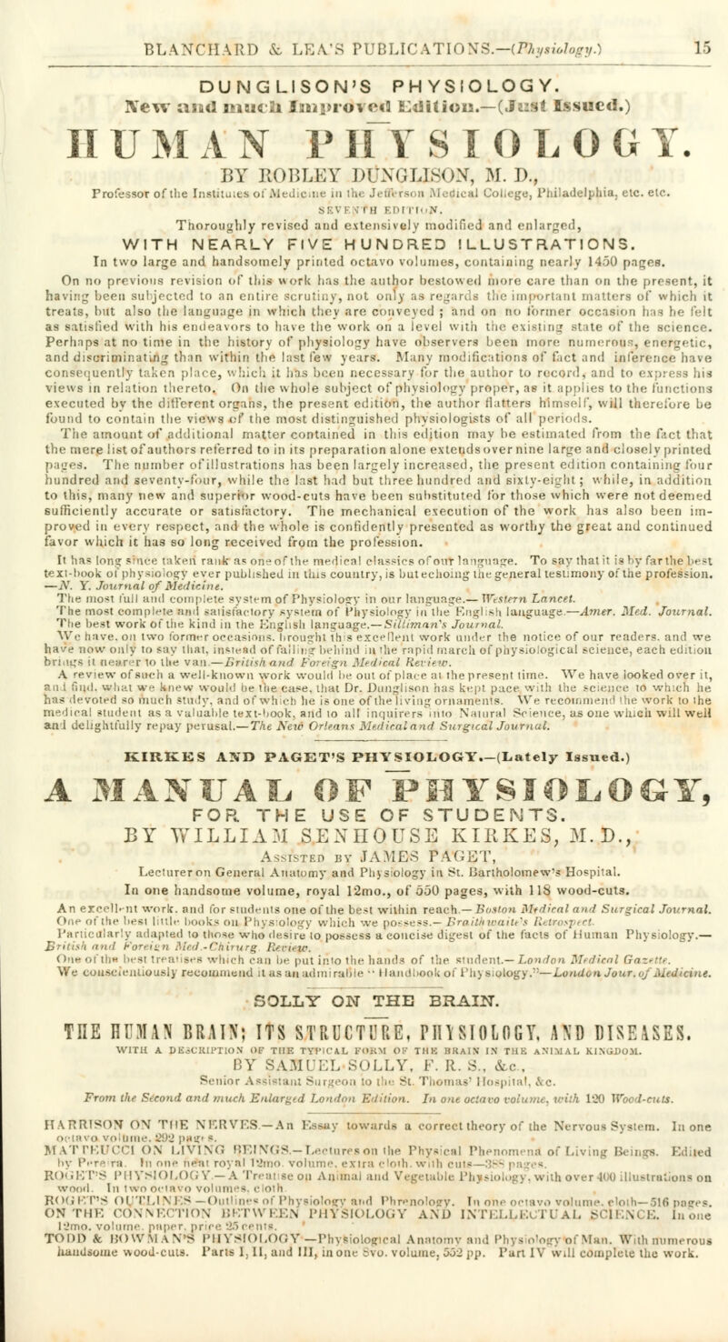 DUNGLISON'S PHYSIOLOGY. ]Yew and ihsk 2i Iniprdveti Edition.—(Juit Issued.) II U M A N P HY SIOLOG T. BY ROBLEY DUNGLISON, M. J)., Professor of the Instituies of Medicine in the Jetiferson Medical College, Philadelphia, etc. etc. SEVEfl in EDI ii-.v. Thoroughly revised and extensively modified and enlarged, WITH NEARLY FIVE HUNDRED ILLUSTRATIONS. In two large and handsomely printed octavo volumes, containing nearly 1450 pages. On no previous revision of this work has the author bestowed more care than on the present, it having been subjected to an entire scrutiny, not only as regards the important matters of which it treats, but also the language in which they are conveyed ; and on no former occasion has he felt as satisfied with his endeavors to have the work on a level with trie existing state of the science. Perhaps at no time in the history of physiology have observers been more numerous, energetic, and discriminating than within the last few years. Many modifications of fact and inference have consequently taken place, which it has been necessary for the author to record, and to express his views in relation thereto, On the whole subject of physiology proper, as it applies to the functions executed by the different organs, the present edition, the author flatters himself, will therefore be found to contain the views of the most distinguished physiologists of all periods. The amount of additional matter contained in this edition may be estimated from the fact that the mere list of authors referred to in its preparation alone extends over nine large and closely printed pages. The number of illustrations has been largely increased, the present edition containing four hundred and seventy-four, while the last had but three hundred and sixty-eight; while, in addition to this, many new and superior wood-cuts have been substituted for those which were not deemed sufficiently accurate or satisfactory. The mechanical execution of the work has also been im- proved in every respect, and the whole is confidently presented as worthy the great and continued favor which it has so long received from the profession. It ha« long srhCe taken rank a* one of the medical classics of out language. To say that it is by far the Lest text-book of physiology ever published in this country, is but echoing the general testimony of the profession. —N. Y Journal of Medicine. The most full and complete system of Physiology in our language.— Western Lancet. The most complete ami satisfactory system of Physiology in the English language.—Amer. Med. Journal. The best work of the kind in the English language.—Sillimnn's Journal. We have, on two former occasions, hroughl this excellent work under the notice of our readers, and we have now only to say that, instead of foiling behind in the rapid march of physiological science, each edition brings ii nearer to the van.—British.and Foreign Medical Review. A review of such a well-known work would be out of place at the present time. We have looked over it, ani find, what ve knew would he the case, that Dr. Dunglison has kept pace with the science to which he. has devoted so much study, and of which lie is one of the living ornaments. We recommend 'he work to the medical student as a valuable text-book, and to all inquirers into Natural Science, as one which will well ani delightfully repay perusal.— The Aew Orleans Medical and Surgical Journal. KIRKES AND PAGET'S PHYSIOLOGY.-(Lately Issued.) A MANUAL OFPMYSIOLOGY, FOR. THE USE OF STUDENTS. BY WILLIAM SENIIOUSE KIRKES, 31. D., Assisted by JAMES PAGET, Lecturer on General Anatomy and Physiology in St. Bartholomew's Hospital. In one handsome volume, royal 12mo., of 550 pages, with 118 wood-cuts. An excellent work, and for students one of the best within reach.—-Boston Medical ami Surgical Journal. One of the hesi little hooks on Physiology which we possess.— BraitM waiters Retrospect. Particularly adapted to those who desire to possess a concise digest of the facts of Human Physiology.— British and Foreign Med.-Chirurg Beoiep/. On* of tin best treatises which can be put imo the hands of the student.— London Medical Gazette. We conscientiously recommend it as an minii ruble  Handbook of I'h^moiogy.—London Jour, uj Medicine. SOLLY ON THE BRAIN. THE HUMAN BRAIX; ITS STRUCTURE, PIHSIOLOGY, AND DISEASES, WITH A. DESCRIPTION OF T1IE TYt'iCAL FORM OF TIIK BKAIX IN THB ANIMAL KINGDOM. BY SAM LLY, F. It. S., &c.t Senior Assistant Surgeon io the St. Thomas1 Hospital, &c. From the Second and much Enlarged London Edition. In one octavo volume, with 120 Wood-cuts. HARRISON ON THE NERVES.—An Essay towards a correct theory of the Nervous System. In one octavo volume, 292 pa^t s. MATTEUCCI ON LIVING BEINGS.-Lectures on the Physical r of Living Beings. Edited by Pi*t • rn In nnc ne:n royal l2mo volume, extra cloth. w,ih cuts—38S < ROGET'S PHYSIOLOGY — A Treatise on Animal and Vegetable Ph ;i over ho illustrations on wood. In two octavo volumes R<h; \'.V>< OUTL1 N RS —Outline* of Physiology and Phrenology. In one octavo volume, etoth—616 pages. ON THE CONNECTION BETWEEN PHYSIOLOGY AND INTELLECTUAL SCIENCE. In one !2mo. volume paper, price 25i TODD & BOWMAN'S PHYSIOLOGY'—Physiological Anatomy and Physiology<of Man. With numerous handsome woodcuts. Parts 1, 11, and III, in one Bvo. volume, 552 pp. Purl IV will complete the work.