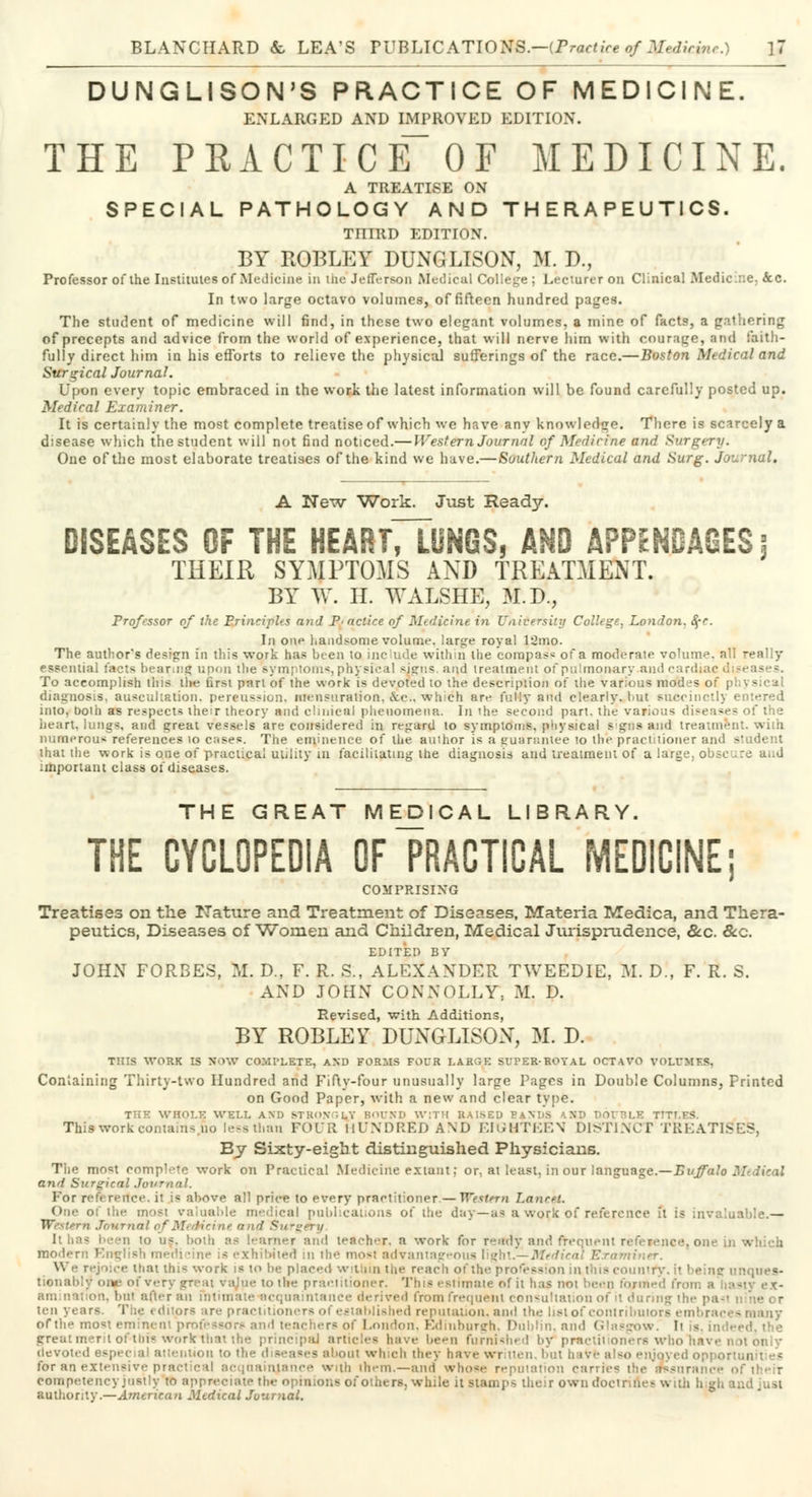 DUNGLISON'S PRACTICE OF MEDICINE. ENLARGED AND IMPROVED EDITION. THE PRACTICE~OF MEDICINE. A TREATISE ON SPECIAL PATHOLOGY AND THERAPEUTICS. TniRD EDITION. BY ROBLEY DUNGLISON, M. P., Professor of the Institutes of Medicine in the*Jefferson Medical College; Lecturer on Clinical Medicine. &c. In two large octavo volumes, of fifteen hundred pages. The student of medicine will find, in these two elegant volumes, a mine of facts, a gathering of precepts and advice from the world of experience, that will nerve him with courage, and faith- fully direct him in his efforts to relieve the physical sufferings of the race.—Boston Medical and Surgical Journal. LJpoo every topic embraced in the work the latest information will be found carefully posted up. Medical Examiner. It is certainly the most complete treatise of which we have any knowledge. There is scarcely a disease which the student will not find noticed.— Western Journal of Medicine and Surgery. One of the most elaborate treatises of the kind we have.—Southern Medical and Surg. Journal, A New Work. Just Ready. DISEASES OF THE HEARTTTuNGS, AND APPENDAGES 5 THEIR SYMPTOMS AND TREATMENT. BY W. H. WALSHE, M.D., Professor of the Principle n>i'J Practice of Medicine in University College, London. §-r. In one handsome volume, large royal l'Jmo. The author's design fn this work has been to include within the compass of a moderate volume, all really essential facts bearing upon the symptoms, physical signs, and treatment of pulmonary and card To accomplish this the nrsi part of the work is devoted to the description of the various mod fs of pi - diagnosis, auscultation, percussion, Mensuration, &c., which are fully and clearly, but succinctly entered into, boih as respects their theory and clinical phenomena. In ihe second part, the various diseases of the heart, lungs, and great vessels are considered in regard to symptoms, physical s gos and treatment with numerous references 10 cases. The eminence of the author is a guarantee to the practitioner and student that the work is one of practical utility in facilitating the diagnosis and treatment of a large, obscure and important class of diseases. THE GREAT MEDICAL LIBRARY. THE CYCLOPEDIA OF PRACTICAL MEDICINE; COMPRISING Treatises on the Nature and Treatment of Diseases, Materia Medica, and Thera- peutics, Diseases of Women and Children, Medical Jurisprudence, &c. &c. EDITED BY JOHN FORBES, M. D., F. R. S., ALEXANDER TWEEDIE, M. D., F. R. S. AND JOHN CONNOLLY, M. D. Revised, with Additions, BY ROBLEY DUNGLISON, M. D. THIS WORK IS NOW COMPLETE, AND FORMS FOUR LARGE SUPER-ROYAL OCTAVO VOLUMES, Containing Thirty-two Hundred and Fifty-four unusually large Pages in Double Columns, Printed on Good Paper, with a new and clear type. THE WHOLE WELL AND STROVILY BOUND WITH RAISED BAN! This work contain- no leesthan FOUR HUNDRED AND EIGHTEEN DISTINCT TREATISES, By Sixty-eight distinguished Physicians. Tlie most complete work on Practical Medicine extant; or, at least, in our language.—Buffalo M and Si/r^icnl Journal. For reference, il is above all price to every practitioner — Western LanceL One of the mow valuable medieal publications of the day—as a work of reference it is invaluable.— IV -•'[ Journal of Medicine a net Surgery. Ithas been to as, both as learner and teacher, a work for ready and frequent reference, one modern English medi tine is exhibited in ihe most advantageous light.—Mt We rejoice that this work is 10 be placed wit in the reach of the profession in this couni tionabljr oneof verj t to the practitioner. This estimate of it has not been fo/med froi on, bnl after an intimate acquaintance derived from frequoni consultation of il during the pa*i ten years. T le i duors are prac etablished reputation, and the list of contributors embrac • ofthe most eminent professors and teachers of London, Edinburgh, Dublin, and Glasgow. It - great merit of tbis work-that the principal articles have been furnished by practitioners who have i devoted especial attention to the iut which they have written, but oave also enjoyed oppoi for an extensive practical acquaintance with them.—and whose reputation carries the smsurs competency justly to appreciate the opinions of others, while it stamps their owndoctr.m - i authority.—American Mtdical Journal.