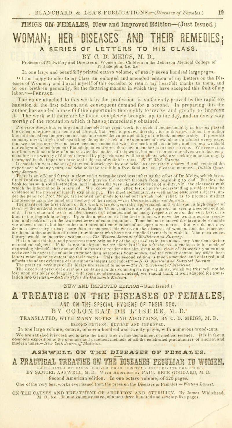 DXEIGS ON FEMALES, New and Improved Edition—(Just Issue \ WOMAN; HER DISEASES AND THEIR REMEDIES; A SERIES OF LETTERS TO HIS CLASS. BY C. D. MEIGS, M. D., Professor of Midwifery and Diseases of Women and Children in the Jefferson Medical College of Philadelphia, Ac. Ac. In one large and beautifully printed octavo volume, of nearly seven hundred large pages.  I am happy to offer to my Class an enlarged and amended edition of my Letters on the Dis- eases of Women; and 1 avail myself of this occasion to return my heartfelt thanks to t !i (m. and to our brethren generally, for the flattering manner in which they have accepted this fruit of my labor.—Preface. The value attached to this work by the profession is sufficiently proved by the rapid ex- haustion of the first edition, and consequent demand for a second. In preparing thi> the. author has availed himself bf the' opportunity thoroughly to 'revise and greatly to in it. The work will therefore be found completely brought up to the day, and in every way worthy of the reputation which it has so immediately obtained. Professor Meigs. has enlarged and amended Uiis great work, for such it unquestionably is bavin? passed the ordeal of criticism ai home and abroad, hut been improved thereby : (or in this new edition the author has introduced real improvements, and increased the value and ottility of the book immeasurably. Ii pi bo many novel, bright and sparkling thoughts; such an exuberance of new ideas on almosi every page, Uiat we confess ourselves to have become enamored with the hook and its author; and cannot wn our conuraiulati'jti* from oar Philadelphia confreres, that such a teacher is in iheir service. \Ve re our limits will not allow of a more extended no; ice of Hi is work, but mu-i content ourselves with thus com- mending it as worthy of dilige/il perusal by physicians as well as students, who are seeking to be thoroughly instructed in the important practical subjects of which it treats —jJrV- Y. Med Gazette. It contains a vast amount unpractical knowledge, by one who has accurately observed and retained the experience of many years, and who tells the result in a free, familiar, and pleasant manner — Dublin Quar- terly Journal. There is an off-hand fervor, a glow and a warm-heartedness infecting the effort of Dr. Meigs, which is en- tirely captivating, and winch absolutely hurries the reader through from beginning to end. Besides, the book teem* with solid instruction, and it shows the very highest evidence of ability, viz.. the clearness with which the information is presented. We know of no better test of one's understanding a subject than the evidence of the power of lucidly explaining it. The most elementary, as well as Die obscurest subjects, un- der tlie pencil of Prof. Meigs, arc isolated and made to stand out in%uch bold relief, as to produce distinct impressions upon the mind and memory of the reader—The Charleston Med ad Journal. The merits of the first edition of this work were so generally appreciaied. and with such a high degree of favor by the medical profession throughout the Union, mat we are not surprised in seeing a second i of it It is a standard work on the diseased of females, and in many respects is one of the very best of its kind in the English language. Upon the appearance of the first edition, we save the work a cordial reci p- tiou. and spoke of it in trie warmest terms of commendation. Tune has not changed the favorable estimate we placed upon it, but has rather increased our convictions of its superlative merits. But we do not now deem it necessary to say more than to commend this work, on the diseases of women, and the remedies tot them, to the attention of those practitioners who have not supplied themselves with it. The most select library would be imperfect without it.— The Western JournalofMedicine and Surgery. He is a bold thinker, and possesses more originality of thought ai d sty le than almost any American writer on medical subjects. If he is not an elegant writer, there is at lea's! a freshness—a raciness in his mode of expressing himself—that cannot fail to draw the reader after him. even to the clos-e of his work : you cannot nod over his pages; he stimulates rather than narcotises your senses, and the reader cannot lay aside these letters when once he enters into their merits. This, the second edition, is much amended and enlarged, and affords abundant evidence of the author's talent* and industry.— Ar. O Medical-mnd Surgical Journal. The practical Writings of Dr. Meigs are second to none—The N. Y. Journal of Medicine. The excellent practical directions contained in this volume give it great utility, which we trust will not be lost upon our older colleagues ; with some condensation, indeed, we should think it well adapted for trans- lation into German.—Zeitschriftfur die Gesammte Mtdecht. NEW AND IMPROVED EDITION-(Just Issued.) A TREATISE ON THE DISEASES OF FEMALES, AND ON THE SPECIAL HYGIENE OF THEIR SEX, BY COLOMBAT DE L'lSERE, M. D. TRANSLATED, WITH MANY NOTES AND ADDITIONS, BY C. D. MEIGS, M. D. SECOND EDITION, REVISED AND IMPROVED. In one large volume, octavo, of seven hundred and twenty pages, with numerous wood-cuts. We are satisfied it is destined to take the front rank in this department of medical science. It i* in fact a complete exposition of the opinions and practical methods of all the celebrated practitioners of undent and modem limes.—New YorkJourn. o/Mtdicine. ashw;ell on thu diseases of FEiyrAiiSS. A PRACTICAL TREATISE ON THE~~DISEASES PECULIAR TO WOMEN. ILLUSTRATED BV CASES DERIVED FROM HOSPITAL AND PRIVATh PRACTICE. BY §AMUEL ASHWELL, M. D. With Auditions by PAUL BBCK (iODDAKD. M. D. Second American edition. In one octavo volume, of 520 pages. One of the very best works ever issued from the press on the Diseases of Females.— Western Lancet. ON THE CAUSES AND TREATAtENT OF ABORTION AND STERILITY By James Whitehead, AI. J)., ice. In one voianie octavo, oi aloul three hundred and seventy five pages.