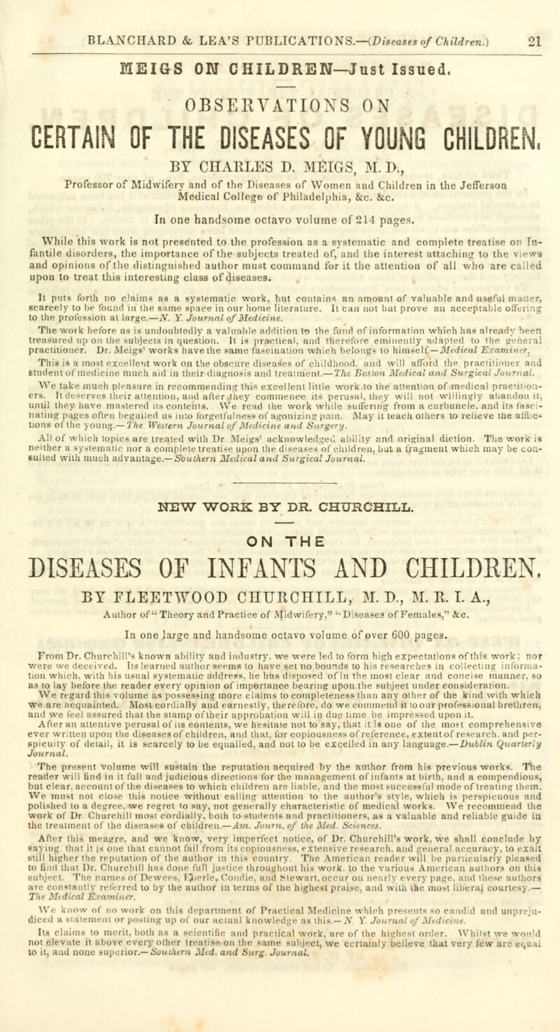 MEIGS ON CHILDREN—Just Issued. OBSERVATIONS ON CERTAIN OF THE DISEASES OF YOUNG CHILDREN, BY CHARLES D. MEIGS, M. D., Professor of Midwifery and of the Diseases of Women and Children in the Jefferson Medical College of Philadelphia, &c. &c. In one handsome octavo volume of 214 pages. While this work is not presented to the profession as a systematic and complete treatise on In- fantile disorders, the importance of the subjects treated of, and the interest attaching to the view* and opinions of the distinguished author must command for it the attention of all who are called upon to treat this interesting class of diseases. It puts forth no claims as a systematic work, but contains an amount of valuable and useful muaer, scarcely to be found in the same space in our home literature. It can not but prove an acceptable orTering to the profession at large.—N. Y. Journal of Medicine. The work before us is undoubtedly a valuable addition to the fund of information which has already been treasured up on the subjects in question. It is practical, and therefore eminently adapted to the general practitioner. Dr. Meigs' works have the same fascination which belongs to himself.— Medical 'Examiner{ This is a most excellent work on tlie obscure diseases of childhood, and will afford the practitioner and student of medicine much aid in their diagnosis and treatment.—The Boston Medical and Surgical Journal. We take much pleasure in recommending this excellent little work to the attention of medical practition- ers. It deserves their attention, and after they commence its perusal, they will not willingly abandon it, until they have mastered its contents. We read the work while suffering from a carbuncle, and its fasc - nating pages often beguiled us into forgetfulness of agonizing pain. May it teach others to relieve the afflic- tions of the young.—The Western Journal of Medicine and Surgery. All of which topics are treated with Dr Meigs' acknowledged ability and original diction. The work is neither a systematic nor a complete treatise upon the diseases of children, bat a fragment which may be con- sulted with much advantage.—Southern Medical and Surgical Journal. NEW WORK BY DR. CHURCHILL. ON THE DISEASES OF INFANTS AND CHILDREN. BY FLEETWOOD CHURCHILL, M. D., M. It. I. A., Author of Theory and Practice of Midwifery, Diseases of Females, <fcc. In one large and handsome octavo volume of over 600 pages. From Dr. Churchill's known ability and industry, we were led to form high expectations of this work: nor vve.re we deceived. Its learned author seems to have set no bounds to his researches in collecting informa- tion which, with his usual systematic address, he has disposed of in the most clear and concise manner, so as to lay before the reader every opinion of importance bearing upon the subject under consideration. We regard this volume as possessing more claims to completeness than any other of the kind with which we are acquainted. Most cordially and earnestly, therefore, do we commend it to our professional brethren, and we feel assured that the stamp of their approbation will in due time be impressed upon it. After an attentive perusal of us contents, we hesitate not to say, that it is one of the most comprehensive ever written upon the diseases of children, and that, for copiousness of reference, ex tent of research, and per- spicuity of detail, it is scarcely to be equalled, and not to be excelled in any language.—Dublin Quarterly Journal. The present volume will sustain the reputation acquired by the author from his previous works. The reader will find in it full and judicious directions for the management of infants at birth, and a compendious, but clear, account of the diseases to which children are liable, and the most successful mode of treating them. We must not close this notice without calling attention to the author's style, which is perspicuous and polished to a degree, we regret to say, not generally characteristic of medical works. We recommend the work of Dr Churchill most cordially, both to students and practitioners, as a valuable and reliable guide in the treatment of the diseases of children.—Am. Journ. of the Med. Sciences. After this meajrre. and we know, very imperfect notice, of Dr. Churchill's work, we shall conclude by saying that it is one that cannot fail from its copiousness, extensive research, and general acquracy, to exalt still higher the reputation of the author in this country. The American reader will be particularly pleased to find that Dr. Churchill has done full justice throughout his work, to the various American authors on this subject. The names of De wees, IJ»erle, Condie, ana Stewart,occur on nearly every page, and ihe.se authors are constantly referred to by the author m terms of the highest praise, and with ihe most liberal courier) .— The Medical Examiner. We know of no work on this department of Practical Medicine which presents 80 candid and unpreju- diced a statement or posting up of our actual knowledge as this.— N Y ./. tint. Its claims to merit, both as a scientific and practical work, are of the highest order. Whilst we would not elevate it above every other treatise on the same subject, we certainly believe that very few arc ei,uai to it, and none superior.— Southtm Mid. and Surg. Journal.