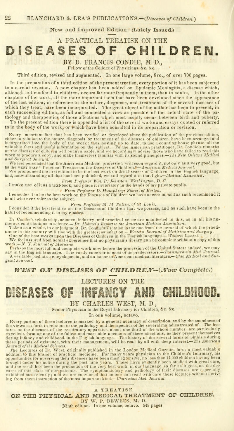 New and Improved Edition—(Lately Issued.) A PRACTICAL TREATISE ON THE DISEASES OF CHILDREN. BY D. FRANCIS CONDIE, M. D., Fellow of the College of Physicians, &c. &c. Third edition, revised and augmented. In one large volume, 8vo., of over 700 pages. In the preparation of a third edition of the present treatise, every portion of it has been subjected to a careful revision. A new chapter has been added on Epidemic Meningitis, a disease which, although not confined to children, occurs far more frequently in them, than in adults. In the other chapters of the work, all the more important facts that have been developed since the appearance of the last edition, in reference to the nature, diagnosis, and treatment of the several diseases of which they treat, have been incorporated. The great object of the author has been to present, in each succeeding edition, as full and connected a view as possible of the actual state of the pa- thology and therapeutics of those affections which most usually occur between birth and puberty. To the present edition there is appended a list of the several works and essays quoted or referred to in the body of the work, or which have been consulted in its preparation or revision. Every important fact that lias been verified or developed since the publication of the previous edition, either in relation to the nature, diagnosis, or treatment of the diseases of children, have been arranged and incorporated into the body of the work: thus posting up to date, to use a counting-house phrase, all the valuable facts and useful information on the subject. To the American practitioner. Dr« Condie's remarks on the diseases of children will be invaluable, and we accordingly advise those who have failed to read this work 10 procure a copy, and make themselves lamiliar with its sound principles.—The New Orleans Medical and Surgical Journal. We feel persuaded that the American Medical profession will soon regard it, not only as a very good, but as the very bsst  Practical Treatise on the Diseases of Children.—American Medical Journal. We pronounced the first edition to be the best work on the Diseases of Children in the English language, and, notwithstanding all that has been published, we still regard it in that light.—Medical Examiner. From Professor Wm P. Johnston, Washington, D. C. I make use of it as a text-book, and place it invariably in the hands of my private pupils. From Professor D. Humphreys Storer. of Boston. I consider it to be the best work on the Diseases of Children we have access to, and as such recommend it to all who ever refer to the subject. From Professor M. M Palien, of St Louis. I consider it the best treatise on the Diseases of Children that we possess, and as such have been in the habit of recommending it to my classes. Dr. Condie-s scholarship, acumen, industry, and practical sense are manifested in this, as in all his nu- merous contributions to science.— Dr. Holmes's Report to the American Medical Association. Taken as a whole, in our judgment, Dr. Condie's Treatise is the one from the perusal of which the practi- tioner in this country will rise with the greatest satisfaction.— Western Journal of Medicine and Surgery. One of the best works upon the Diseases of Children in the English language.— Western Lancet. We feel assured from actual experience that no physician's library can be complete without a copy ofthis work.— N. Y. Journal of Medicine Perhaps the most full and complete work now before the profession of the United States; indeed, we may say in the English language. It is vastly superior to most of its predecessors.— Transy/mnia Med Journal. A veritable pediatric encyclopaedia, and an honor to American medical literature.— Ohio Medical and Sur- gical Journal. WEST OJT DISEASES OE CJIILDREJIT—^Votv Complete.) LECTURES ON THE DISEASES OF INFANCY AND CHILDHOOD. BY CHARLES WEST, M. D., Senior Physician to the Royal Infirmary for Children, &c. &c. In one volume, octavo. Every portion of these lectures is marked by a general accuracy of description, and by the soundness of the views set forth in relation to the pathology and therapeutics of the several maladies treated of. The lec- tures on the diseases of the respiratory apparatus, about one-third of the whole number, are particularly excellent, forming one of the fullest and most able accounts of these affections, as they present themselves during infancy and childhood, in the English language. The history of the several forms of phthisis during these periods of existence, with their management, will be read by all with deep interest.— The American Journal of the Medical Sciences. The Lectures of Dr. West, originally published in the London Medical Gazette, form a most valuable addition to this branch of practical medicine. For many years physician to the Children's Infirmary, his opportunities for observing their diseases have been most extensive, no less than 14,000 children having been brought under his notice during the past nine years. These have evidently been studied with great care, and the result has been the production of the very best work in our language, so far as it goes, on the dis- oflhis class of our patients. The symptomatology and pathology of their diseases are ^specially exhibited most clearly; and we are convinced that no one can read with care these lectures without deriv- ing from them instruction of the most important kind.—Charleston Med. Journal. A TREATISE ON THE PHYSICAL AND MEDICAL TREATMENT OF CHILDREN. BY W. P. DEWEES, M. D. Ninth edition. In one volume, octavo. 543 pages