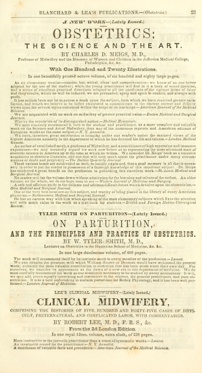 Jl .V/; II • II *OllK—(&atc/^ Issued*) OBSTETRICS: THE SCIENCE AND THE ART. BY CHARLES D. MEIGS, M.D., Professor of Midwifery and the Diseases of Women and Children in the Jefferson Medical College, Philadelphia, &c,. &c. With One Hundred and Twenty Illustrations. In one beautifully printed octavo volume, of six hundred and eighty large pages. As an elementary treatise—concise, hut, withal, clear and comprehensive—we know of no one better adapted for the use of the student; while the young practitioner will find in it a body of sound doctrine, an:! a series of excellent practical directions, adapted to all the conditions of tlie various forms of labor and their results, which lie will be induced, we are persuaded, again and again to consult, and always with profit. It has seldom been our lot to peruse a work upon the subject, from which we have received greater satis- faction, and winch we believe to be better calculated to communicate to the student correct and definite views upon the several topics embraced within the scope of its teachings.—American Journal of the Mekical Sciences. We are acquainted with no work on midwifery of greater practical value.—Boston Medical and Surgical Journal. Worthy the reputation of its distinguished author.—Medical Examiner. We most sincerely recommend it. both to the student and practitioner, as a more complete and valuable work on the Science and Art of Midwifery, than any of the numerous reprints and American editions of European works on the same subject. —A'. Y. Annalist. We have, therefore, great satisfaction in bringing under our reader's notice the matured views of the highest American authority in the department to which he has devoted his life and talents.—London Medical Gazette. An author of established merit, a professor of Midwifery, and a practitioner of high reputation and immense experience—we may assuredly regard his work now before us as representing the most advanced state of obstetric science in America up to the lime at which he writes. We consider Dr. Meigs' book as a valuable acquisition to obstetric literature, and one that will very much assist the practitioner under many circum- stances of doubt and perplexity.— The Dublin Quarterly Journal. These various heads are subdivided so well, so lucidly explained, that a good memory is all that is neces- sary in order to put the reader in possession of a thorough knowledge of this important subject. Dr. Meigs has conferred a great benefit on the profession in publishing this excellent work.—St. Louis Medical and Sitrviral Journal. No reader will lay the volume down without admiration for the learning and talentsof the author. An abler volume, on the whole, we do not hope soon to see — Western Journal of Medicine and Surgery, A safe and efficient guide, to the delicate and oftlimes difficult duties which devolve upon the obstetrician.— Ohio Medical and Surgical Journal. One of the very best treatises on this subject, and worthy of being placed in the library of every American physician.—Northwestern Medical and Surgical Journal. He has an earnest way with him when speaking of the most elementary subjects which fixes the attention and adds much value to the work as a text-book for students.—British and Foreign Medico-Chirurgical Reciew. TYLER SMITH OX PARTURITION—(Lately Issued.) ON PARTURITION, AND THE PRINCIPLES AND PRACTICE OF GESTETSICS. BY W. TYLER SMITH, M. D., Lecturer on Obstetrics in the Hunterian School of Medicine, &c. &c. In one large duodecimo volume, of 400 pages. The work will recommend itself by its intrinsic merit to every member of the profession.— Lancet. We can imagine the pleasure with which William Hunter or Denman would have welcomed the present work; certainly the most valuable contribution to obstetrics that has been made since their own day. For ourselves, we consider us appearance as the dawn of a new era in this department of medicine. We do most cordially recommend the work as one absolutely necessary to be studied by every accoucheur. It will, we may add. prove equally interesting and instructive to the student, the general practitioner, and pure ob- stetrician. It was a bold undertaking to reclaim parturition for Reflex Physiology, and it has been well per- formed.— London Journal of Medicine. LEE'S CLINICAL MIDWIFERY-(Lately Issued.) CLINICAL MIDWIFERY, COMPRISING THE HISTORIES OF FIVE HUNDRED AND FORTY-FIVE CASES OF DIFFI- CULT, PRETERNATURAL, AND COMPLICATED LABOR, WITH COMMENTARIES. BY ROBERT LEE, M. D., F. E. S., &o. From the 2d London Edition. In one royal 12mo. volume, extra cloth, of 23S pages. More instructive to the juvenile pract tioner than a score of systematic works.—Lancet. An invaluable record for the practitioner.—ff. V. Annalist. A storehouse of valuable facts and precedents.— American Journal of Vie Medical Sciences.