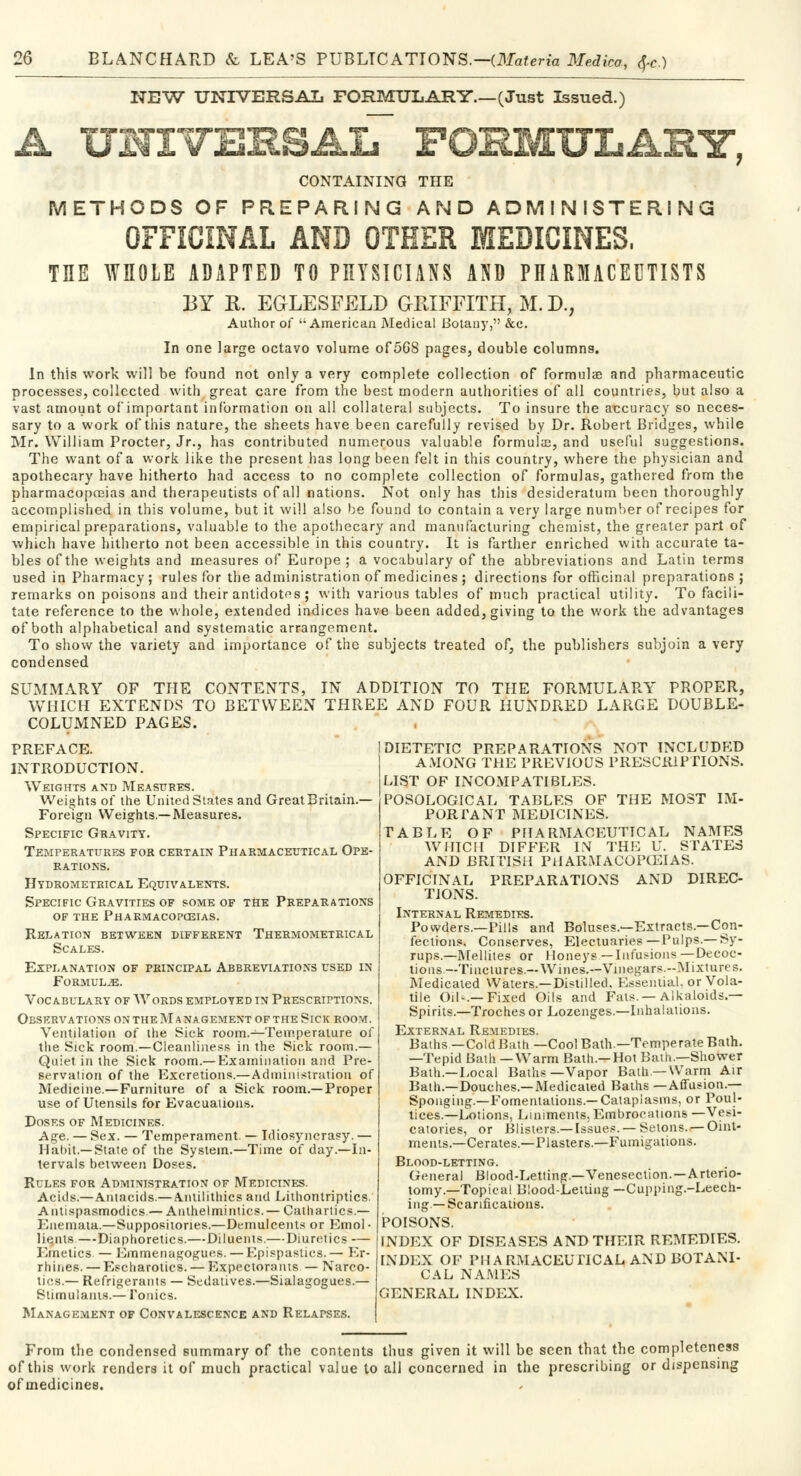 NEW UNIVERSAL FORMULARY.—(Just Issued.) A UNIVERSAL^ POEMULASY, CONTAINING THE METHODS OF PREPARING AND ADMINISTERING OFFICINAL AND OTHER MEDICINES, THE WHOLE ADAPTED TO PHYSICIANS AND PHARMACEUTISTS BY R. EGLESFELD GRIFFITH, M. D., Author of American Medical Botany, &c. In one large octavo volume of568 pages, double columns. In this work will be found not only a very complete collection of formulae and pharmaceutic processes, collected with great care from the best modern authorities of all countries, but also a vast amount of important information on all collateral subjects. To insure the accuracy so neces- sary to a work of this nature, the sheets have been carefully revised by Dr. Robert Bridges, while Mr. William Procter, Jr., has contributed numerous valuable formulas, and useful suggestions. The want of a work like the present has long been felt in this country, where the physician and apothecary have hitherto had access to no complete collection of formulas, gathered from the pharmacopoeias and therapeutists of all nations. Not only has this desideratum been thoroughly accomplished in this volume, but it will also be found to contain a very large number of recipes for empirical preparations, valuable to the apothecary and manufacturing chemist, the greater part of which have hitherto not been accessible in this country. It is farther enriched with accurate ta- bles of the weights and measures of Europe ; a vocabulary of the abbreviations and Latin terms used in Pharmacy; rules for the administration of medicines ; directions for officinal preparations; remarks on poisons and their antidotes; with various tables of much practical utility. To facili- tate reference to the whole, extended indices have been added, giving to the work the advantages of both alphabetical and systematic arrangement. To show the variety and importance of the subjects treated of, the publishers subjoin a very condensed SUMMARY OF THE CONTENTS, IN ADDITION TO THE FORMULARY PROPER, WHICH EXTENDS TO BETWEEN THREE AND FOUR HUNDRED LARGE DOUBLE- COLUMNED PAGES. DIETETIC PREPARATIONS NOT INCLUDED AMONG THE PREVIOUS PRESCRIPTIONS. LIST OF INCOMPATIBLES. POSOLOGICAL TABLES OF THE MOST IM- PORTANT MEDICINES. TABLE OF PFIARMACEUTTCAL NAMES WHICH DIFFER IX THE U. STATES AND BRITISH PHARMACOPOEIAS. OFFICINAL PREPARATIONS AND DIREC- TIONS. Internal Remedies. Powders.—Pills and Boluses.—Extracts.—Con- fections. Conserves, Electuaries—Pulps.—Sy- rups.—Mellites or Honeys—Infusions—Decoc- tions—Tinctures.—Wines.—Vinegars.--Mixtures. Medicated Waters.—Distilled. Essential, or Vola- tile Oil-,—Fixed Oils and Fats. —Alkaloids — Spirits.—Troches or Lozenges.—Inhalations. External Remedies. Baths—Cold Bath—Cool Bath—Temperate Bath. —Tepid Bath —Warm Bath—Hot Bath.—Shower Bath—Local Baths—Vapor Bath—Warm Air Bath.—Douches.—Medicated Baths —Affusion.— Sponging.—Fomentations.—Cataplasms, or Poul- tices.—Lotions, Liniments, Embrocations —Vesi- catories, or Blisters.—Issues. —Setons. —Oint- ments.—Cerates.—Plasters.—Fumigations. Blood-letting. General Blood-Letting.—Venesection.—Arterio- tomy.—Topical Blood-Lettiug —Cupping.-Leech- ing—Scarifications. POISONS. INDEX OF DISEASES AND THEIR REMEDIES. INDEX OF PHARMACEUTICAL AND BOTANI- CAL NAMES GENERAL INDEX. PREFACE. INTRODUCTION. Weights and Measures. Weights of the United States and Great Britain.— Foreign Weights.—Measures. Specific Gravity. Temferatures for certain Pharmaceutical Ope- rations. Hydrometrical Equivalents. Specific Gravities of some of the Preparations of the Pharmacopoeias. Relation between different Thermometrical Scales. Explanation of principal Abbreviations used in Formulae. Vocabulary of Words employed in Prescriptions. Observations on the M a nagement of the Sick room. Ventilation of the Sick room.—Temperature of the Sick room.—Cleanliness in the Sick room.— Quiet in the Sick room.—Examination and Pre- servation of the Excretions.—Administration of Medicine—Furniture of a Sick room.—Proper use of Utensils for Evacuations. Doses of Medicines. Age. — Sex. — Temperament. — Idiosyncrasy. — Habit.—State of the System.—Time of day.—In- tervals between Doses. Rules for Administration of Medicines. Acids.—Antacids.— Anlilithics atid Lithontriptics. Antispasmodics.— Anthelmintics. — Cathartics.— Euemata.—Suppositories.—Demulcents or Emol • Hants —Diaphoretics.—Diluents.—Diuretics — Emetics — Hmmenagogues.—Epispastics.— Er- rhines. — Escharotics. — Expectora nts — Narco- tics.— Refrigerants — Sedatives.—Sialagogues.— Stimulants.— Tonics. Management of Convalescence and Relapses. From the condensed summary of the contents thus given it will be seen that the completeness of this work renders it of much practical value to all concerned in the prescribing or dispensing ofmedicines.