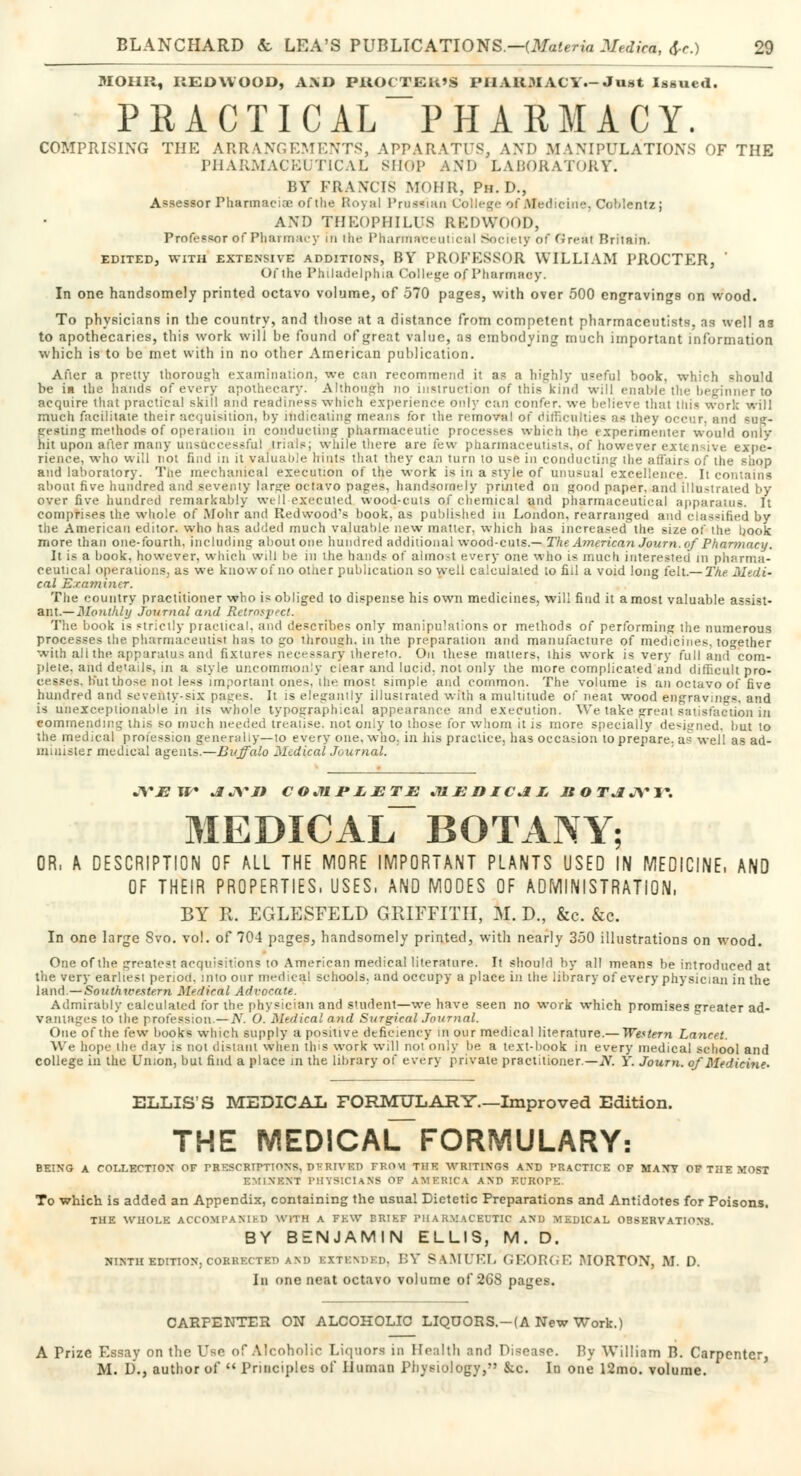 MOHR, REDWOOD, AND PROCTER'S PHARMACY.-Just Issued. PRACTICAL PHARMACY. COMPRISING TIIK ARRANGEMENTS, APPARATUS, AND MANIPULATIONS OF THE PHARMACEUTICAL SHOP AND LABORATORY. BY FRANCIS MOHR, Ph.D., Assessor Pharmacia? of the Royal Prussian College of Medicine, Coblentz; AND THEOPHILUS REDWOOD, PrnfVssor Of Pharmacy in the Pharmwci ui cal Society of Greal Britain. EDITED, WITH EXTENSIVE ADDITIONS, BY PROFESSOR WILLIAM PROCTER, ' Of the Philadelphia College of Pharmacy. In one handsomely printed octavo volume, of 570 pages, with over 500 engravings on wood. To physicians in the country, and those at a distance from competent pharmaceutists, as well as to apothecaries, this work will be found of great value, as embodying much important information which is to be met with in no other American publication. After a preity thorough examination, we can recommend it as a highly useful book, which =hou!d be in the hands of every apothecary. Although no instruction of this kind will enable the beginner to acquire that practical skill and readiness which experience only can confer, we believe that this work will much facilitate their acquisition, by indicating means for the removal of difficulties as they occur, and sue- gesting methods of operation in conducting pharmaceutic processes which the experimenter wonld only hit upon after many unsuccessful trials; while there are few pharmaceutists, of however extensive expe- rience, who will not find in it valuable hints that they can turn to use in conducting the affairs of the shop and laboratory. Tne mechanical execution of the work is in a style of unusual excellence, [t contains about five hundred and seventy large octavo pages, handsomely printed on good paper, and illustrated by over five hundred remarkably well executed wood-cuts of chemical and pharmaceutical apparatus. It comprises the whole of Mohr and Redwood's book, as published in London, rearranged and classified by the American editor, who has added much valuable new matter, which has increased' the size of the book more than one-fourth, including about one hundred additional wood-cuts.— The American Journ. of Phcmnacy. It is a book, however, which will be in the hands of almost every one who is much interested in pharma- ceutical operations, as we know of no other publication so well calculated to fill a void long felt.— The Medi- cal Examiner. The country practitioner who is obliged to dispense his own medicines, will find it a most valuable assist- ant.— Monthly Journal and Retrospect. The book is strictly practical, and describe* only manipulations or methods of performing the numerous processes the pharmaceutist has to go through, in the preparation and manufacture of medicines, to°-ether with all the apparatus and fixtures necessary thereto. On these matters, this work is very full and°com- plete. and details, in a style uncommonly clear and lucid, not only the more complicated and difficult pro- cesses, but those not less important ones, the most simple and common. The volume is an octavo of five hundred and seventy-six pages. It is elegantly illustrated with a multitude of neat wood engravings, and is unexceptionable in its whole typographical appearance and execution. We take great satisfaction in eommending this so much needed treatise, not only to those for whom it is more specially designed, but to the medical profession generally—to every one, who, in his practice, has occasion to prepare, a? well as ad- minister medical agents—Buffalo MedicalJoumal. JVEW JUVI9 COMPLETE 31EDICJLL ROT&JVW MEDICAL BOTANY; OR, A DESCRIPTION OF ALL THE MORE IMPORTANT PLANTS USED IN MEDICINE, AND OF THEIR PROPERTIES, USES, AND MODES OF ADMINISTRATION, BY R. EGLESFELD GRIFFITH, M. D., &c. &c. In one large Svo. vol. of 704 pages, handsomely printed, with nearly 350 illustrations on wood. One of the greatest acquisitions to American medical literature. It should by all means be introduced at the very earliest period, into our medical schools, and occupy a place in the library of every physician in the land.—Southwestern Medical Advocate. Admirably calculated for the physician and student—we have seen no work which promises greater ad- vantages to the profession.— N. O. Medical and Surgical Journal. One of the few books which supply a positive deficiency in our medical literature.— Western Lancet. We hope Ihe day is not distant when this work will not only be a text-book in every medical school and college in the Union, but find a place in the library of every private practitioner— iV. Y. Journ. of Medicine. ELLIS'S MEDICAL FORMULARY.—Improved Edition. THE MED!CAL>ORMULARY: BEING A COLLECTION OF PHE3CBTPTIOWB, DERIVED FROM THE WRITINGS AND PRACTICE OF MANY OF THE MOST EMINENT PHYSICIANS OP AMERICA AMI EL'ROPE. To which is added an Appendix, containing the usual Dietetic Preparations and Antidotes for Poisons. THE WHOLE ACCOMPANIED WITH A FEW BRIEF PHARMACEUTIC AND MEDICAL OBSERVATIONS. BY BENJAMIN ELLIS, M. D. NINTH EDITION, CORRECTF.D AM) EXTENDED, BY SAMUEL GE&RGE MORTON, M. D. In one neat octavo volume of 268 pages. CARPENTER ON ALCOHOLIC LIQUORS.-(A New Work.) A Prize Essay on the Use of Alcoholic Liquors in Health and Disease. Bj William B. Carpenter, M. D., author of  Principles of Human Physiology, &c. In one 12mo. volume.