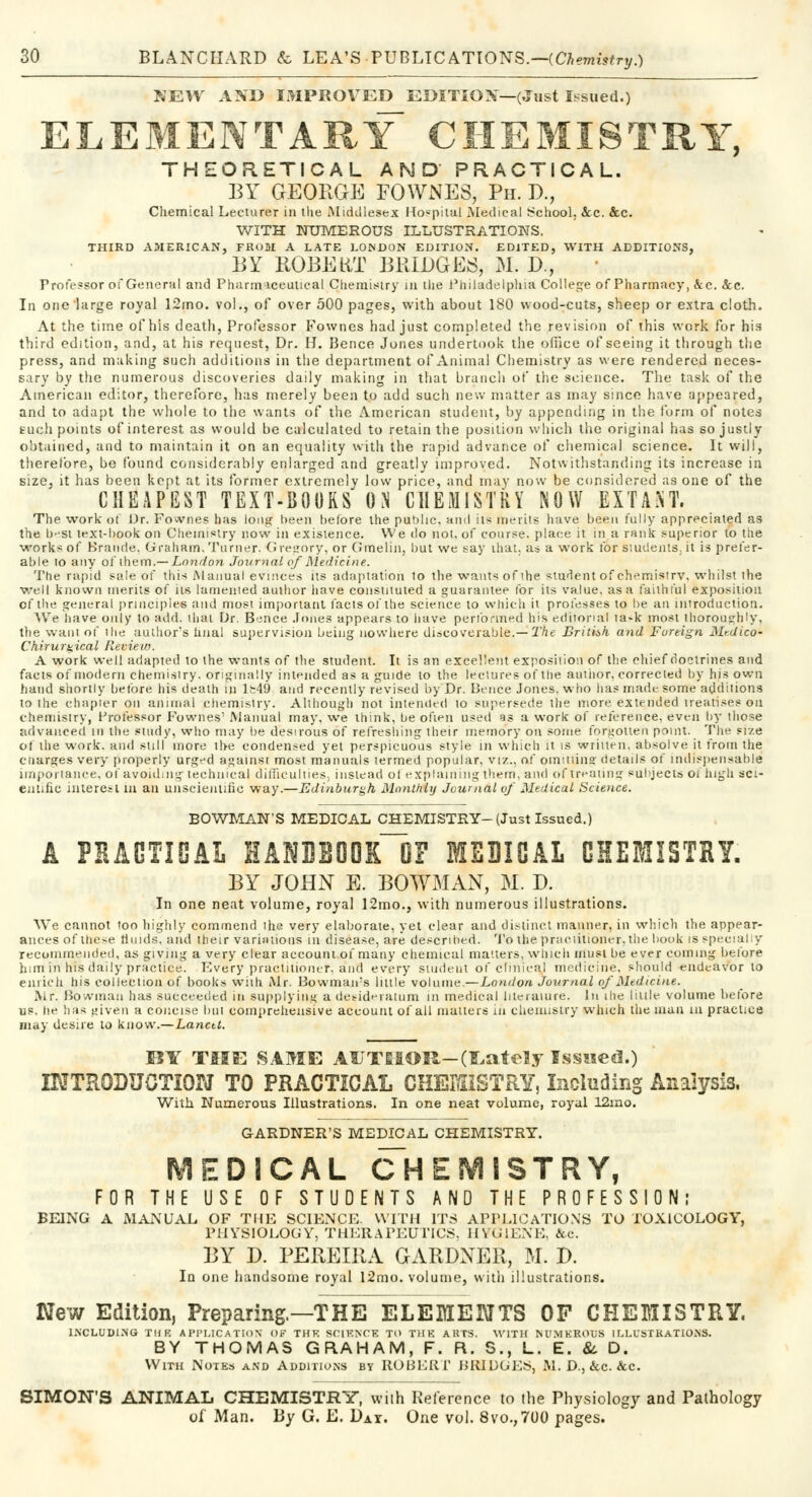 NEW AND IMPROVED EDITION—(.lust Issued.) ELEMENTARY CHEMISTRY, THEORETICAL AND PRACTICAL. BY GEORGE FOWNES, Ph. D., Chemical Lecturer in the Middlesex Hoepitul Medical School, &c. &c. WITH NUMEROUS ILLUSTRATIONS. THIRD AMERICAN, FROM A LATE LONDON EDITION. EDITED, WITH ADDITIONS, BY ROBERT BRIDGES, M. D., Profe?sor of General and Pharmaceutical Chemistry in the Philadelphia College of Pharmacy, &c. &c. In one large royal 12mo. vol., of over 500 pages, with about 180 wood-cuts, sheep or extra cloth. At the time of his death, Professor Fownes had just completed the revision of this work for his third edition, and, at his request, Dr. H. Bence Jones undertook the office of seeing it through the press, and making such additions in the department of Animal Chemistry as were rendered neces- sary by the numerous discoveries daily making in that branch of the science. The task of the American editor, therefore, has merely been to add such new matter as may since have appeared, and to adapt the whole to the wants of the American student, by appending in the form of notes euch points of interest as would be calculated to retain the position which the original has so justly obtained, and to maintain it on an equality with the rapid advance of chemical science. It will, therefore, be found considerably enlarged and greatly improved. Notwithstanding its increase in size, it has been kept at its former extremely low price, and may now be considered as one of the CHEAPEST TEXT-BOURS ON CHEMISTRY NOW EXTANT. The work of Dr. Fownes has long been before the public, and its merits have been fully appreciated as the b-'Sl text-book on Chemistry now in existence. We do not. of course, place it in a rank superior to the ■works of Brande. Graham. Turner. Gregory, or Graelin, but we say that, as a work forsiudents.it is prefer- able to any of them.— London Journal of Medicine. The rapid sale of this Manual evinces its adaptation to the wants of ihe student of chemistry, whilst the well known merits of its lamented author have constituted a guarantee for its value, as a faithful exposition of the general principles and most important facts of the science to which it professes to be an introduction. We have only to add. thai Dr. B-^nce Jones appears to have performed his editorial ta-k most thoroughly, the want of the author's hnal supervision being nowhere discoverable.— The British, and Foreign Medico- Ch.irurti.ical Review. A work well adapted to the wants of the student. It is an excellent exposition of the chief doctrines and facts of modern chemistry, originally intended as a guide to the lectures of the author, corrected by his own hand shortly before his death in 1&49 and recently revised by Dr. Bence Jones, who has made some additions to the chapter on animal chemistry. Although not intended to supersede the more extended treatises on chemistry, Professor Fownes' Manual may, we think, be often used as a work of reference, even by those advanced in the study, who may be desirous of refreshing their memory on some forgotten point. The size of the work, and still more the condensed yet perspicuous style in which it is written, absolve it from the cnarges very properly urged against most manuals termed popular, viz., of omitting details of indispensable importance, of avoiding technical difficulties, instead of explaining them, and oftreating subjects oi high sci- entific interest in an unscientific way.—Edinburgh Monthly Journal of Medical Science. BOWMAN'S MEDICAL CHEMISTRY-(Just Issued.) A PHAGTIGAL EANUBOOlfl3? MEDIGAL CHEMISTRY. BY JOHN E. BOWMAN, M. D. In one neat volume, royal 12mo., with numerous illustrations. We cannot too highly commend the very elaborate, yet clear and distinct manner, in which the appear- ances of these tluids. and their variations in disease, are described. To the practitioner,the book is specially recommended, as giving a very clear account of many chemical matters, which must be ever coming before him in his daily practice. Every practitioner, ana every student of clinical medicine, should endeavor to enrich his collection of books with Mr. Bowmairs little volume.—London Journal of Medicine. Mr. Bowman has succeeded in supplying a desideratum in medical lileraiure. In ihe little volume before us. he has given a concise but comprehensive account of all matters, in chemistry which the man in practice may desire to know.—Lancet. MY THE SAME AUTHOR-(Lately Issued.) INTRODUCTION TO PRACTICAL CHEMISTRY, Including Analysis. With Numerous Illustrations. In one neat volume, royal 12mo. GARDNER'S MEDICAL CHEMISTRY. MEDICAL CHEMISTRY, FOR THE USE OF STUDENTS AND THE PROFESSION; BEING A MANUAL OF THE SCIENCE. WITH ITS APPLICATION'S TO TOXICOLOGY, PHYSIOLOGY, THERAPEUTICS, HVG1ENE, &c. BY D. PEREI11A GARDNER, M. D. In one handsome royal l2mo. volume, with illustrations. New Edition, Preparing.—THE ELEMENTS OF CHEMISTRY. INCLUDING TI1K APPLICATION OF THE SCIENCE TO THE AKTS. WITH NUMEROUS ILLUSTRATIONS. BY THOMAS GRAHAM, F. R. S., L. E. & D. With Notes and Additions by ROBLiti' BRIDGES, M. D., &c. &c. SIMON'S ANIMAL CHEMISTRY, with Reference to the Physiology and Pathology of Man. By G. E. Dat. One vol. 8vo., 700 pages.