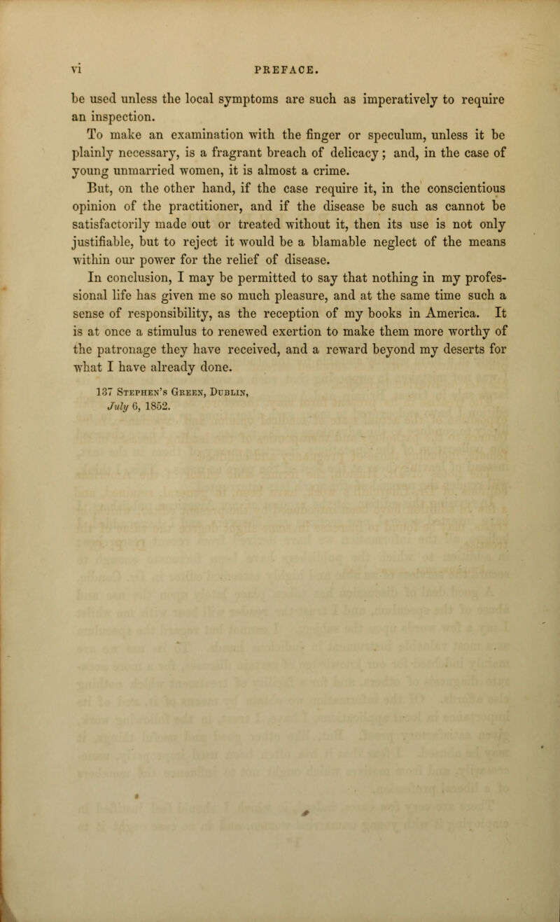 VI PREFACE. be used unless the local symptoms are such as imperatively to require an inspection. To make an examination with the finger or speculum, unless it be plainly necessary, is a fragrant breach of delicacy; and, in the case of young unmarried women, it is almost a crime. But, on the other hand, if the case require it, in the conscientious opinion of the practitioner, and if the disease be such as cannot be satisfactorily made out or treated without it, then its use is not only justifiable, but to reject it would be a blamable neglect of the means within our power for the relief of disease. In conclusion, I may be permitted to say that nothing in my profes- sional life has given me so much pleasure, and at the same time such a sense of responsibility, as the reception of my books in America. It is at once a stimulus to renewed exertion to make them more worthy of the patronage they have received, and a reward beyond my deserts for what I have already done. 137 Stephen's Green, Dublin, July G, 1852.