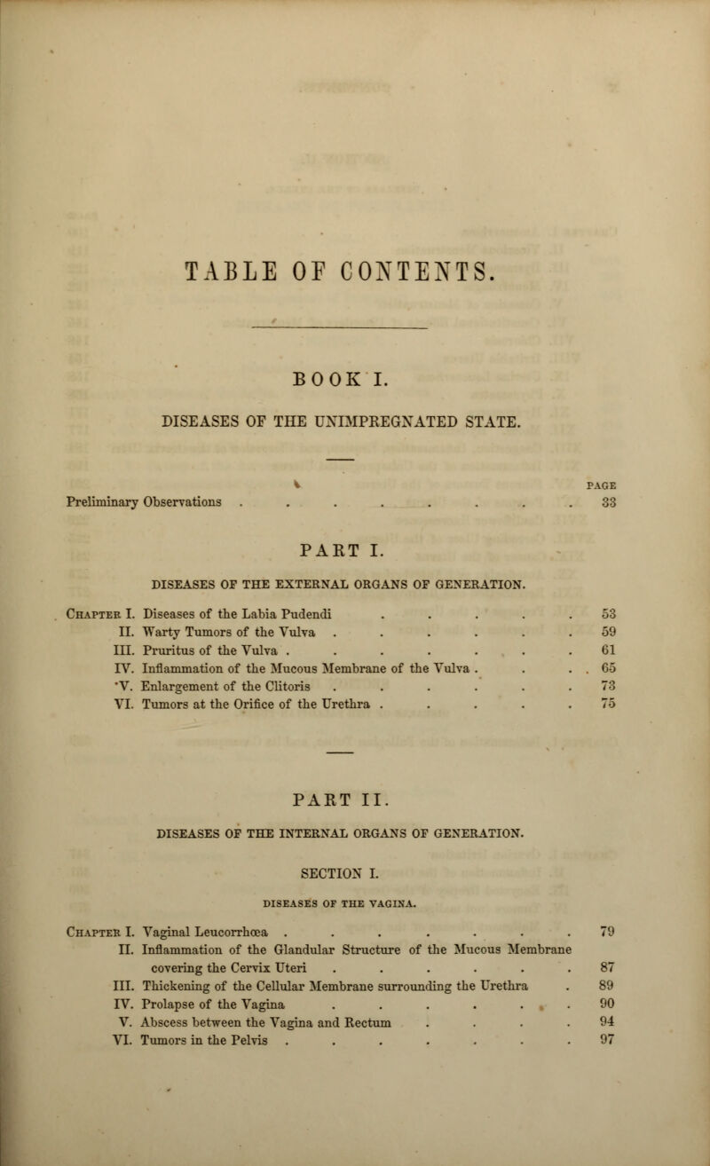 TABLE OF CONTENTS BOOK I. DISEASES OF THE UXDIPREGXATED STATE. Preliminary Observations PART I. DISEASES OF THE EXTERNAL ORGANS OF GENERATION Chapter I. Diseases of the Labia Pudendi II. Warty Tumors of the Vulva III. Pruritus of the Vulva .... IV. Inflammation of the Mucous Membrane of the Vulva *V. Enlargement of the Clitoris VI. Tumors at the Orifice of the Urethra . 53 59 61 65 78 7-5 PART II. DISEASES OF THE INTERNAL ORGANS OF GENERATION. SECTION I. DISEASES OF THE VAGINA. Chapter I. Vaginal Leucorrhcea ....... II. Inflammation of the Glandular Structure of the Mucous Membrane covering the Cervix Uteri ..... III. Thickening of the Cellular Membrane surrounding the Urethra IV. Prolapse of the Vagina . . . . . , V. Abscess between the Vagina and Rectum VI. Tumors in the Pelvis ...... 90 94 97