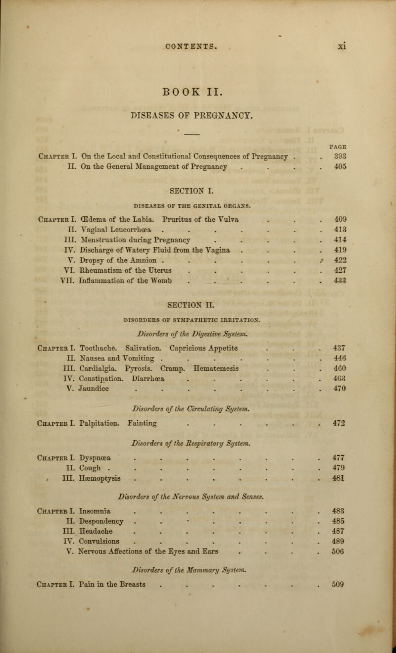 BOOK II. DISEASES OF PREGXAXCY. Chapter I. On the Local and Constitutional Consequences of Pregnancy II. On the General Management of Pregnancy 405 SECTION I. DISEASES OF THE GENITAX GRGAXS. Chapter I. (Edema of the Labia. Pruritus of the Vulva II. Vaginal Leucorrhoea III. Menstruation during Pregnancy IV. Discharge of Watery Fluid from the Vagina V. Dropsy of the Amnion . VI. Rheumatism of the Uterus VII. Inflammation of the Womb 409 413 414 419 422 427 433 SECTION II. DISORDERS OF SYMPATHETIC IRRITATION, Disorders of the Digestive System. Chapter I. Toothache. Salivation. Capricious Appetite II. Nausea and Vomiting .... III. Cardialgia. Pyrosis. Cramp. Hematemesis TV. Constipation. Diarrhoea V. Jaundice ..... Disorders of the Circulating System. Chapter I. Palpitation. Fainting Disorders of the Respiratory System. Chapter I. Dyspnoea ..... II. Cough ...... / III. Haemoptysis ..... Disorders of the Xervous System and Senses. Chapter I. Insomnia .... II. Despondency . III. Headache .... IV. Convulsions .... V. Nervous Affections of the Eyes and Ears Disorders of the Mammary System. Chapter I. Pain in the Breasts .... 437 446 460 463 470 472 477 479 481 483 485 487 489 506 509