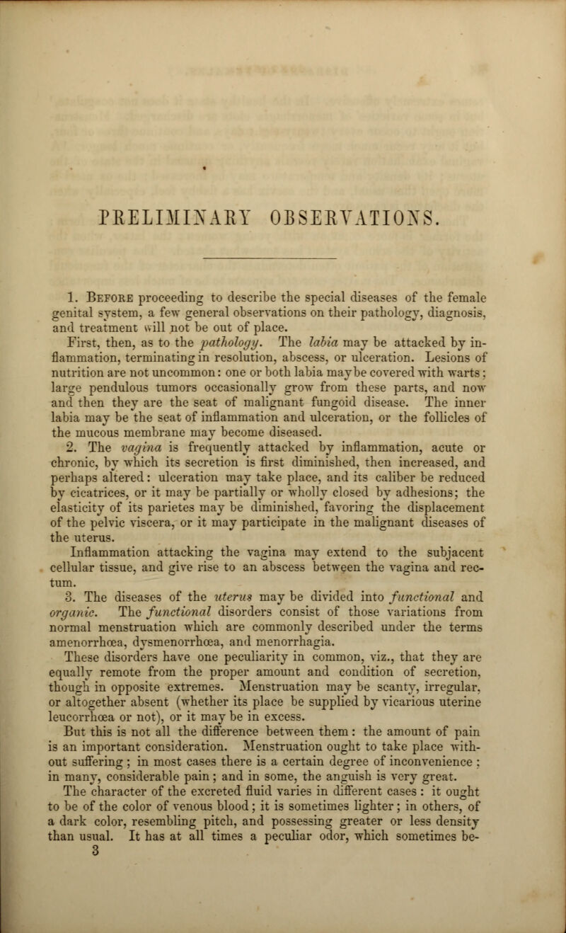 PRELIMINARY OBSERVATIONS 1. Before proceeding to describe the special diseases of the female genital system, a few general observations on their pathology, diagnosis, and treatment will not be out of place. First, then, as to the pathology. The labia may be attacked by in- flammation, terminating in resolution, abscess, or ulceration. Lesions of nutrition are not uncommon: one or both labia maybe covered with warts: larcre pendulous tumors occasionally grow from these parts, and now and then they are the seat of malignant fungoid disease. The inner labia may be the seat of inflammation and ulceration, or the follicles of the mucous membrane may become diseased. 2. The vagina is frequently attacked by inflammation, acute or chronic, by which its secretion is first diminished, then increased, and perhaps altered: ulceration may take place, and its caliber be reduced by cicatrices, or it may be partially or wholly closed by adhesions; the elasticity of its parietes may be diminished, favoring the displacement of the pelvic viscera, or it may participate in the malignant diseases of the uterus. Inflammation attacking the vagina may extend to the subjacent cellular tissue, and give rise to an abscess between the vagina and rec- tum. 3. The diseases of the uterus may be divided into functional and organic. The functional disorders consist of those variations from normal menstruation which are commonly described under the terms amenorrhcea, dysmenorrhcea, and menorrhagia. These disorders have one peculiarity in common, viz., that they are equally remote from the proper amount and condition of secretion, though in opposite extremes. Menstruation may be scanty, irregular, or altogether absent (whether its place be supplied by vicarious uterine leucorrhoea or not), or it may be in excess. But this is not all the difference between them: the amount of pain is an important consideration. Menstruation ought to take place with- out suffering ; in most cases there is a certain degree of inconvenience : in many, considerable pain; and in some, the anguish is very great. The character of the excreted fluid varies in different cases : it ought to be of the color of venous blood; it is sometimes lighter; in others, of a dark color, resembling pitch, and possessing greater or less density than usual. It has at all times a peculiar odor, which sometimes be- 3