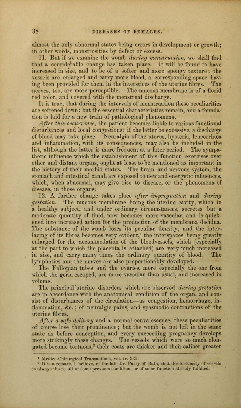 almost the only abnormal states being errors in development or growth; in other words, monstrosities by defect or excess. 11. But if we examine the womb during menstruation, we shall find that a considerable change has taken place. It will be found to have increased in size, and to be of a softer and more spongy texture; the vessels are enlarged and carry more blood, a corresponding space hav- ing been provided for them in the interstices of the uterine fibres. The nerves, too, are more perceptible. The mucous membrane is of a florid red color, and covered with the menstrual discharge. It is true, that during the intervals of menstruation these peculiarities are softened down: but the essential characteristics remain, and a founda- tion is laid for a new train of pathological phenomena. After this occurrence, the patient becomes liable to various functional disturbances and local congestions: if the latter be excessive, a discharge of blood may take place. Neuralgia of the uterus, hysteria, leucorrhcea and inflammation, with its consequences, may also be included in the list, although the latter is more frequent at a later period. The sympa- thetic influence which the establishment of this function exercises over other and distant organs, ought at least to be mentioned as important in the history of their morbid states. The brain and nervous system, the stomach and intestinal canal, are exposed to new and energetic influences, which, when abnormal, may give rise to disease, or the phenomena of disease, in those organs. 12. A further change takes place after impregnation and during gestation. The mucous membrane lining the uterine cavity, which in a healthy subject, and under ordinary circumstances, secretes but a moderate quantity of fluid, now becomes more vascular, and is quick- ened into increased action for the production of the membrana decidua. The substance of the womb loses its peculiar density, and the inter- lacing of its fibres becomes very evident,1 the interspaces being greatly enlarged for the accommodation of the bloodvessels, which (especially at the part to which the placenta is attached) are very much increased in size, and carry many times the ordinary quantity of blood. The lymphatics and the nerves are also proportionably developed. The Fallopian tubes and the ovaries, more especially the one from which the germ escaped, are more vascular than usual, and increased in volume. The principaFuterine disorders which are observed during gestation are in accordance with the anatomical condition of the organ, and con- sist of disturbances of the circulation—as congestion, hemorrhage, in- flammation, &c. ; of neuralgic pains, and spasmodic contractions of the uterine fibres. After a safe delivery and a normal convalescence, these peculiarities of course lose their prominence; but the womb is not left in the same state as before conception, and every succeeding pregnancy develops more strikingly these changes. The vessels which were so much elon- gated become tortuous,2 their coats are thicker and their caliber greater 1 Modico-Chirurgical Transactions, vol. iv. 335. 2 It is a remark, I believe, of the late Dr. Parry of Bath, that the tortuosity of vessels is always the result of some previous condition, or of some function already fulfilled.