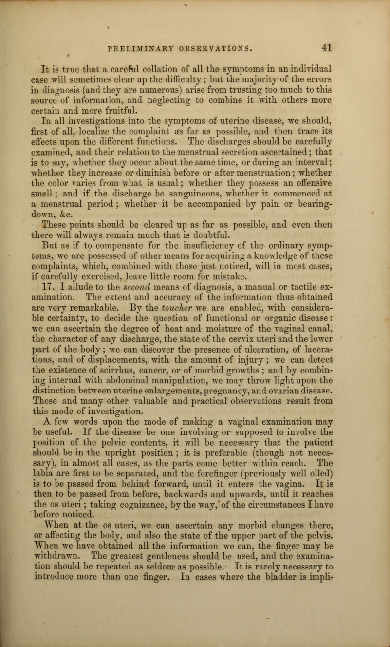 It is true that a careful collation of all the symptoms in an individual case will sometimes clear up the difficulty ; but the majority of the errors in diagnosis (and they are numerous) arise from trusting too much to this source of information, and neglecting to combine it with others more certain and more fruitful. In all investigations into the symptoms of uterine disease, we should, first of all, localize the complaint as far as possible, and then trace its effects upon the different functions. The discharges should be carefully examined, and their relation to the menstrual secretion ascertained; that is to say, whether they occur about the same time, or during an interval; whether they increase or diminish before or after menstruation; whether the color varies from what is usual; whether they possess an offensive smell; and if the discharge be sanguineous, whether it commenced at a menstrual period; whether it be accompanied by pain or bearing- down, &C. These points should be cleared up as far as possible, and even then there will always remain much that is doubtful. But as if to compensate for the insufficiency of the ordinary symp- toms, we are possessed of other means for acquiring a knowledge of these complaints, which, combined with those just noticed, will in most cases, if carefully exercised, leave little room for mistake. IT. I allude to the second means of diagnosis, a manual or tactile ex- amination. The extent and accuracy of the information thus obtained are very remarkable. By the toucher we are enabled, with considera- ble certainty, to decide the question of functional or organic disease: we can ascertain the degree of heat and moisture of the vaginal canal, the character of any discharge, the state of the cervix uteri and the lower part of the body; we can discover the presence of ulceration, of lacera- tions, and of displacements, with the amount of injury ; we can detect the existence of scirrhus, cancer, or of morbid growths ; and by combin- ing internal with abdominal manipulation, we may throw light upon the distinction between uterine enlargements, pregnancy, and ovarian disease. These and many other valuable and practical observations result from this mode of investigation. A few words upon the mode of making a vaginal examination may be useful. If the disease be one involving or supposed to involve the position of the pelvic contents, it will be necessary that the patient should be in the upright position ; it is preferable (though not neces- sary), in almost all cases, as the parts come better within reach. The labia are first to be separated, and the forefinger (previously well oiled) is to be passed from behind forward, until it enters the vagina. It is then to be passed from before, backwards and upwards, until it reaches the os uteri; taking cognizance, by the way, of the circumstances I have ' before noticed. When at the os uteri, we can ascertain any morbid changes there, or affecting the body, and also the state of the upper part of the pelvis. When we have obtained all the information we can, the finger may be withdrawn. The greatest gentleness should be used, and the examina- tion should be repeated as seldom- as possible. It is rarely necessary to introduce more than one finger. In cases where the bladder is impli-