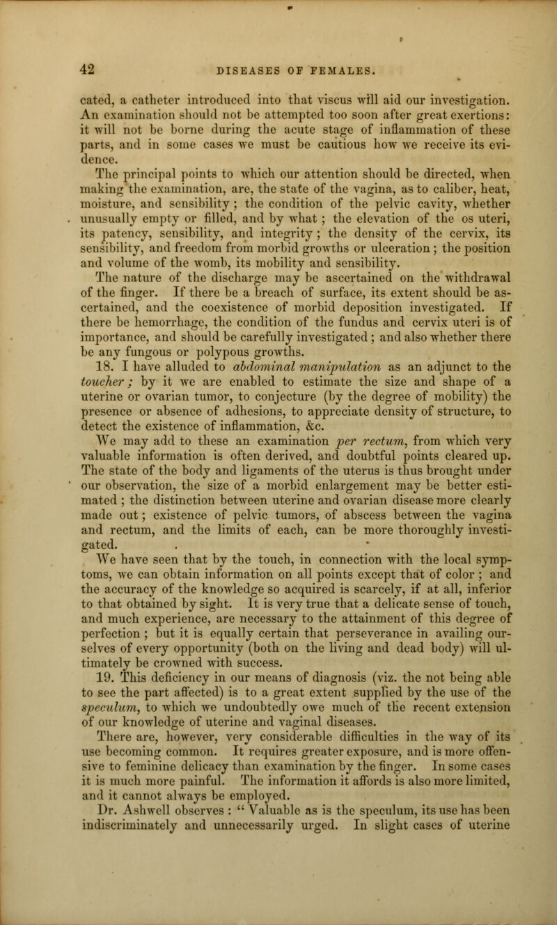 cated, a catheter introduced into that viscus will aid our investigation. An examination should not be attempted too soon after great exertions: it will not be borne during the acute stage of inflammation of these parts, and in some cases we must be cautious how we receive its evi- dence. The principal points to which our attention should be directed, when making the examination, are, the state of the vagina, as to caliber, heat, moisture, and sensibility ; the condition of the pelvic cavity, whether unusually empty or filled, and by what ; the elevation of the os uteri, its patency, sensibility, and integrity ; the density of the cervix, its sensibility, and freedom from morbid growths or ulceration; the position and volume of the womb, its mobility and sensibility. The nature of the discharge may be ascertained on the withdrawal of the finger. If there be a breach of surface, its extent should be as- certained, and the coexistence of morbid deposition investigated. If there be hemorrhage, the condition of the fundus and cervix uteri is of importance, and should be carefully investigated; and also whether there be any fungous or polypous growths. 18. I have alluded to abdominal manipulation as an adjunct to the toucher; by it we are enabled to estimate the size and shape of a uterine or ovarian tumor, to conjecture (by the degree of mobility) the presence or absence of adhesions, to appreciate density of structure, to detect the existence of inflammation, &c. We may add to these an examination per rectum, from which very valuable information is often derived, and doubtful points cleared up. The state of the body and ligaments of the uterus is thus brought under our observation, the size of a morbid enlargement may be better esti- mated ; the distinction between uterine and ovarian disease more clearly made out; existence of pelvic tumors, of abscess between the vagina and rectum, and the limits of each, can be more thoroughly investi- gated. We have seen that by the touch, in connection with the local symp- toms, we can obtain information on all points except that of color ; and the accuracy of the knowledge so acquired is scarcely, if at all, inferior to that obtained by sight. It is very true that a delicate sense of touch, and much experience, are necessary to the attainment of this degree of perfection ; but it is equally certain that perseverance in availing our- selves of every opportunity (both on the living and dead body) will ul- timately be crowned with success. 19. This deficiency in our means of diagnosis (viz. the not being able to see the part affected) is to a great extent supplied by the use of the speculum, to which we undoubtedly owe much of the recent extension of our knowledge of uterine and vaginal diseases. There are, however, very considerable difficulties in the way of its use becoming common. It requires greater exposure, and is more offen- sive to feminine delicacy than examination by the finger. In some cases it is much more painful. The information it affords is also more limited, and it cannot always be employed. Dr. Ashwell observes : Valuable as is the speculum, its use has been indiscriminately and unnecessarily urged. In slight cases of uterine
