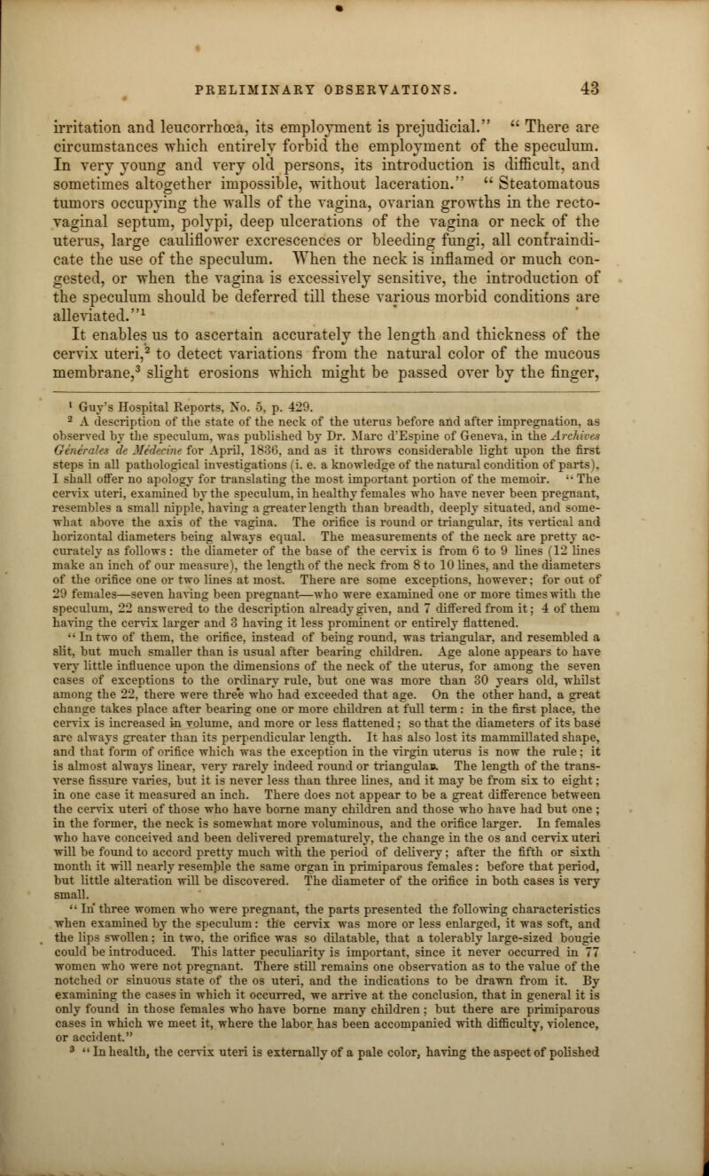 irritation and leucorrhcea, its employment is prejudicial.  There are circumstances which entirely forbid the employment of the speculum. In very young and very old persons, its introduction is difficult, and sometimes altogether impossible, without laceration.  Steatomatous tumors occupying the walls of the vagina, ovarian growths in the recto- vaginal septum, polypi, deep ulcerations of the vagina or neck of the uterus, large cauliflower excrescences or bleeding fungi, all confraindi- cate the use of the speculum. When the neck is inflamed or much con- gested, or when the vagina is excessively sensitive, the introduction of the speculum should be deferred till these various morbid conditions are alleviated.1 It enables us to ascertain accurately the length and thickness of the cervix uteri,2 to detect variations from the natural color of the mucous membrane,3 slight erosions which might be passed over by the finger, 1 Guy's Hospital Reports, No. 5, p. 429. 2 A description of the state of the neck of the uterus before and after impregnation, as observed by the speculum, was published by Dr. Marc d'Espine of Geneva, in the Archives Generales de Medeehu for April, 1836, and as it throws considerable light upon the first steps in all pathological investigations (i. e. a knowledge of the natural condition of parts . I shall offer no apology for translating the most important portion of the memoir.  The cervix uteri, examined by the speculum, in healthy females who have never been pregnant, resembles a small nipple, having a greater length than breadth, deeply situated, and some- what above the axis of the vagina. The orifice is round or triangular, its vertical and horizontal diameters being always equal. The measurements of the neck are pretty ac- curately as follows : the diameter of the base of the cervix is from 6 to 9 lines (12 Hues make an inch of our measure), the length of the neck from 8 to 10 lines, and the diameters of the orifice one or two lines at most. There are some exceptions, however; for out of 29 females—seven having been pregnant—who were examined one or more times with the speculum, 22 answered to the description already given, and 7 differed from it; 4 of them having the cervix larger and 3 having it less prominent or entirely flattened. Intwo of them, the orifice, instead of being round, was triangular, and resembled a slit, but much smaller than is usual after bearing children. Age alone appears to have very little influence upon the dimensions of the neck of the uterus, for among the seven cases of exceptions to the ordinary rule, but one was more than 30 years old, whilst among the 22, there were thre'e who had exceeded that age. On the other hand, a great change takes place after bearing one or more children at full term: in the first place, the cervix is increased in volume, and more or less flattened; so that the diameters of its base are always greater than its perpendicular length. It has also lost its mammillated shape, and that form of orifice which was the exception in the virgin uterus is now the rule : it is almost always linear, very rarely indeed round or triangulaB. The length of the trans- verse fissure varies, but it is never less than three lines, and it may be from six to eight; in one case it measured an inch. There does not appear to be a great difference between the cervix uteri of those who have borne many children and those who have had but one; in the former, the neck is somewhat more voluminous, and the orifice larger. In females who have conceived and been delivered prematurely, the change in the os and cervix uteri will be found to accord pretty much with the period of delivery; after the fifth or sixth month it will nearly resemble the same organ in primiparous females : before that period, but little alteration will be discovered. The diameter of the orifice in both cases is very small.  In three women who were pregnant, the parts presented the following characteristics when examined by the speculum: the cervix was more or less enlarged, it was soft, and the lips swollen; in two, the orifice was so dilatable, that a tolerably large-sized bougie could be introduced. This latter peculiarity is important, since it never occurred in 77 women who were not pregnant. There still remains one observation as to the value of the notched or sinuous state of the os uteri, and the indications to be drawn from it. By examining the cases in which it occurred, we arrive at the conclusion, that in general it is only found in those females who have borne many children : but there are primiparous cases in which we meet it, where the labor has been accompanied with difficulty, violence, or accident. 3  In health, the cervix uteri is externally of a pale color, having the aspect of polished