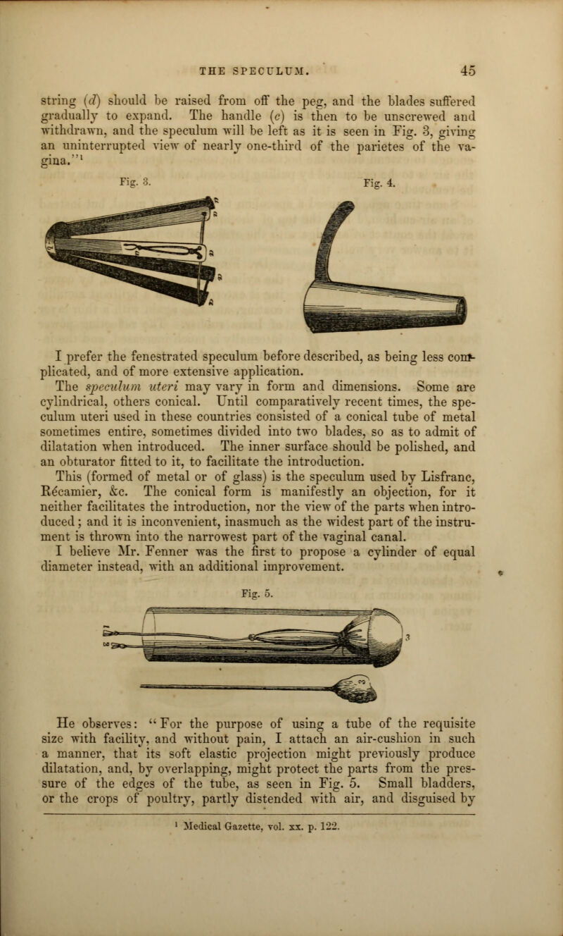 string (d) should be raised from off the peg, and the blades suffered gradually to expand. The handle (c) is then to be unscrewed and withdrawn, and the speculum will be left as it is seen in Fig. 3, giving an uninterrupted view of nearly one-third of the parietes of the va- gina.1 Fig. 3. Fie. 4. I prefer the fenestrated speculum before described, as being less conf- plicated, and of more extensive application. The speculum uteri may vary in form and dimensions. Some are cylindrical, others conical. Until comparatively recent times, the spe- culum uteri used in these countries consisted of a conical tube of metal sometimes entire, sometimes divided into two blades, so as to admit of dilatation when introduced. The inner surface should be polished, and an obturator fitted to it, to facilitate the introduction. This (formed of metal or of glass) is the speculum used by Lisfranc, Recamier, kc. The conical form is manifestly an objection, for it neither facilitates the introduction, nor the view of the parts when intro- duced ; and it is inconvenient, inasmuch as the widest part of the instru- ment is thrown into the narrowest part of the vaginal canal. I believe Mr. Fenner was the first to propose a cylinder of equal diameter instead, with an additional improvement. Fi<r. 5. He observes: For the purpose of using a tube of the requisite size with facility, and without pain, I attach an air-cushion in such a manner, that its soft elastic projection might previously produce dilatation, and, by overlapping, might protect the parts from the pres- sure of the edges of the tube, as seen in Fig. 5. Small bladders, or the crops of poultry, partly distended with air, and disguised by Medical Gazette, vol. xx. p. 122.