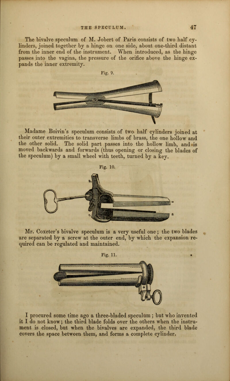 The bivalve speculum of M. Jobert of Paris consists of two half cy- linders, joined together by a hinge on one side, about one-third distant from the inner end of the instrument. When introduced, as the hinge passes into the vagina, the pressure of the orifice above the hinge ex- pands the inner extremity. Fig. 9. Madame Boivin's speculum consists of two half cylinders joined at their outer extremities to transverse limbs of brass, the one hollow and the other solid. The solid part passes into the hollow limb, and is moved backwards and forwards (thus opening or closing the blades of the speculum) by a small wheel with teeth, turned by a key. Fig. 10. Mr. Coxeter's bivalve speculum is a very useful one; the two blades are separated by a screw at the outer end, by which the expansion re- quired can be regulated and maintained. I procured some time ago a three-bladed speculum ; but who invented it I do not know; the third blade folds over the others when the instru- ment is closed, but when the bivalves are expanded, the third blade covers the space between them, and forms a complete cylinder.