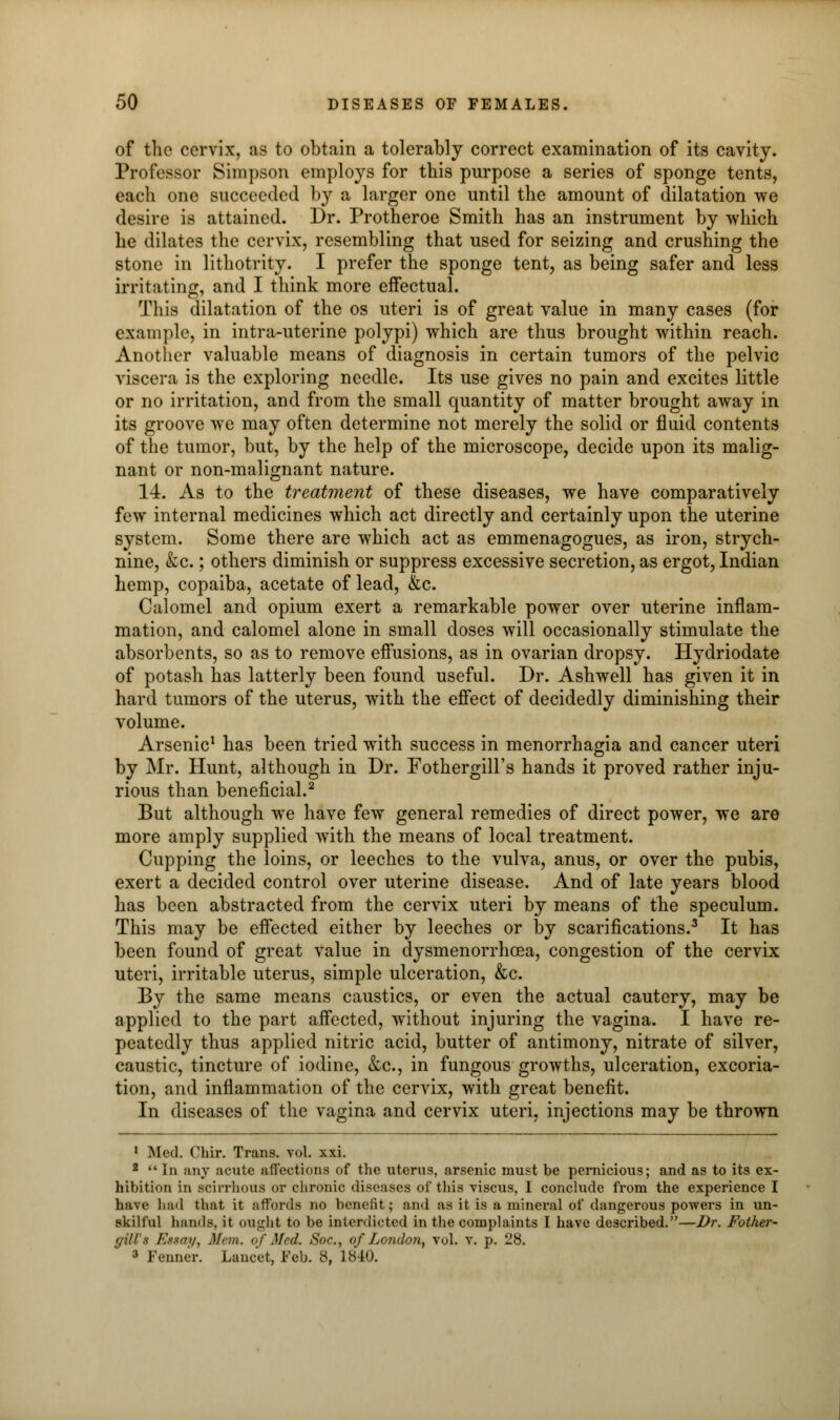 of the cervix, as to obtain a tolerably correct examination of its cavity. Professor Simpson employs for this purpose a series of sponge tents, each one succeeded by a larger one until the amount of dilatation we desire is attained. Dr. Protheroe Smith has an instrument by which he dilates the cervix, resembling that used for seizing and crushing the stone in lithotrity. I prefer the sponge tent, as being safer and less irritating, and I think more effectual. This dilatation of the os uteri is of great value in many cases (for example, in intra-uterine polypi) which are thus brought within reach. Another valuable means of diagnosis in certain tumors of the pelvic viscera is the exploring needle. Its use gives no pain and excites little or no irritation, and from the small quantity of matter brought away in its groove we may often determine not merely the solid or fluid contents of the tumor, but, by the help of the microscope, decide upon its malig- nant or non-malignant nature. 14. As to the treatment of these diseases, we have comparatively few internal medicines which act directly and certainly upon the uterine system. Some there are which act as emmenagogues, as iron, strych- nine, &c.; others diminish or suppress excessive secretion, as ergot, Indian hemp, copaiba, acetate of lead, &c. Calomel and opium exert a remarkable power over uterine inflam- mation, and calomel alone in small doses will occasionally stimulate the absorbents, so as to remove effusions, as in ovarian dropsy. Hydriodate of potash has latterly been found useful. Dr. Ashwell has given it in hard tumors of the uterus, with the effect of decidedly diminishing their volume. Arsenic1 has been tried with success in menorrhagia and cancer uteri by Mr. Hunt, although in Dr. Fothergill's hands it proved rather inju- rious than beneficial.2 But although we have few general remedies of direct power, we are more amply supplied with the means of local treatment. Cupping the loins, or leeches to the vulva, anus, or over the pubis, exert a decided control over uterine disease. And of late years blood has been abstracted from the cervix uteri by means of the speculum. This may be effected either by leeches or by scarifications.3 It has been found of great value in dysmenorrhcea, congestion of the cervix uteri, irritable uterus, simple ulceration, &c. By the same means caustics, or even the actual cautery, may be applied to the part affected, without injuring the vagina. I have re- peatedly thus applied nitric acid, butter of antimony, nitrate of silver, caustic, tincture of iodine, &c, in fungous growths, ulceration, excoria- tion, and inflammation of the cervix, with great benefit. In diseases of the vagina and cervix uteri, injections may be thrown 1 Med. Chir. Trans, vol. xxi. 2 In any acute affections of the uterus, arsenic must be pernicious; and as to its ex- hibition in scirrhous or chronic diseases of this viscus, I conclude from the experience I have had that it affords no benefit; and as it is a mineral of dangerous powers in un- skilful hands, it ought to be interdicted in the complaints I have described.—Dr. Fother- <;ill's Estay, Mem. of Med. Soc, of London, vol. v. p. 28. 3 Fenner. Lancet, Feb. 8, 1840.