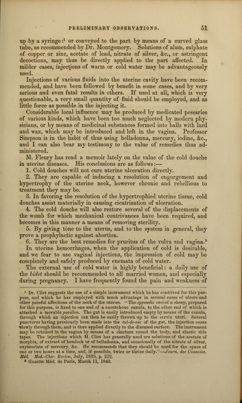 up by a syringe i1 or conveyed to the part by means of a curved glass tube, as recommended by Dr. Montgomery. Solutions of alum, sulphate of copper or zinc, acetate of lead, nitrate of silver, &c, or astringent decoctions, may thus be directly applied to the part affected. In milder cases, injections of warm or cold water may be advantageously used. Injections of various fluids into the uterine cavity have been recom- mended, and have been followed by benefit in some cases, and by very serious and even fatal results in others. If used at all, which is very questionable, a very small quantity of fluid should be employed, and as little force as possible in the injecting it. Considerable local influence may be produced by medicated pessaries of various kinds, which have been too much neglected by modern phy- sicians, or by means of medicinal substances formed into balls with lard and wax, which may be introduced and left in the vagina. Professor Simpson is in the habit of thus using belladonna, mercury, iodine, &c, and I can also bear my testimony to the value of remedies thus ad- ministered. M. Fleury has read a memoir lately on the value of the cold douche in uterine diseases. His conclusions are as follows:— 1. Cold douches will not cure uterine ulceration directly. 2. They are capable of inducing a resolution of engorgement and hypertrophy of the uterine neck, however chronic and rebellious to treatment they may be. 3. In favoring the resolution of the hypertrophied uterine tissue, cold douches assist materially in causing cicatrization of ulceration. 4. The cold douche will also restore several of the displacements of the womb for which mechanical contrivances have been required, and becomes in this manner a means of removing sterility. 5. By giving tone to the uterus, and to the system in general, they prove a prophylactic against abortion. 6. They are the best remedies for pruritus of the vulva and vagina.2 In uterine hemorrhages, when the application of cold is desirable, and we fear to use vaginal injections, the impression of cold may be completely and safely produced by enemata of cold water. The external use of cold water is highly beneficial: a daily use of the bidet should be recommended to all married women, and especially during pregnancy. I have frequently found the pain and weakness of 1 Dr. Cliet suggests the use of a simple instrument -which he has contrived for this pur- pose, and which he has employed with much advantage in several cases of ulcers and other painful affections of the neck of the uterus.  The appendix cccci of a sheep, prepared for this purpose, is fixed to one end of a caoutchouc canula, to the other end of which is attached a movable pavilion. The gut is easily introduced empty by means of the canula, through which an injection can then be easily thrown up to the cervix uteri. Several punctures having previously been made into the cul-de-sac of the gut, the injection oozes slowly through them, and is thus applied directly to the diseased surface. The instrument may be retained in the vagina by means of a cincture round the body, and elastic side tapes. The injections which M. Cliet has generally used are solutions of the acetate of morphia, of extract of hemlock or of belladonna, and occasionally of the nitrate of silver, oxymuriate of mercury, &c. He recommends that they should be used for the space of one or two hours at a time, and, if possible, twice or thrice daily.—Journ. des Connoiss. Med. Mcd.-Chir. Review, July, 1839, p. 222. 2 Gazette Med. de Paris, March 11, 1849.