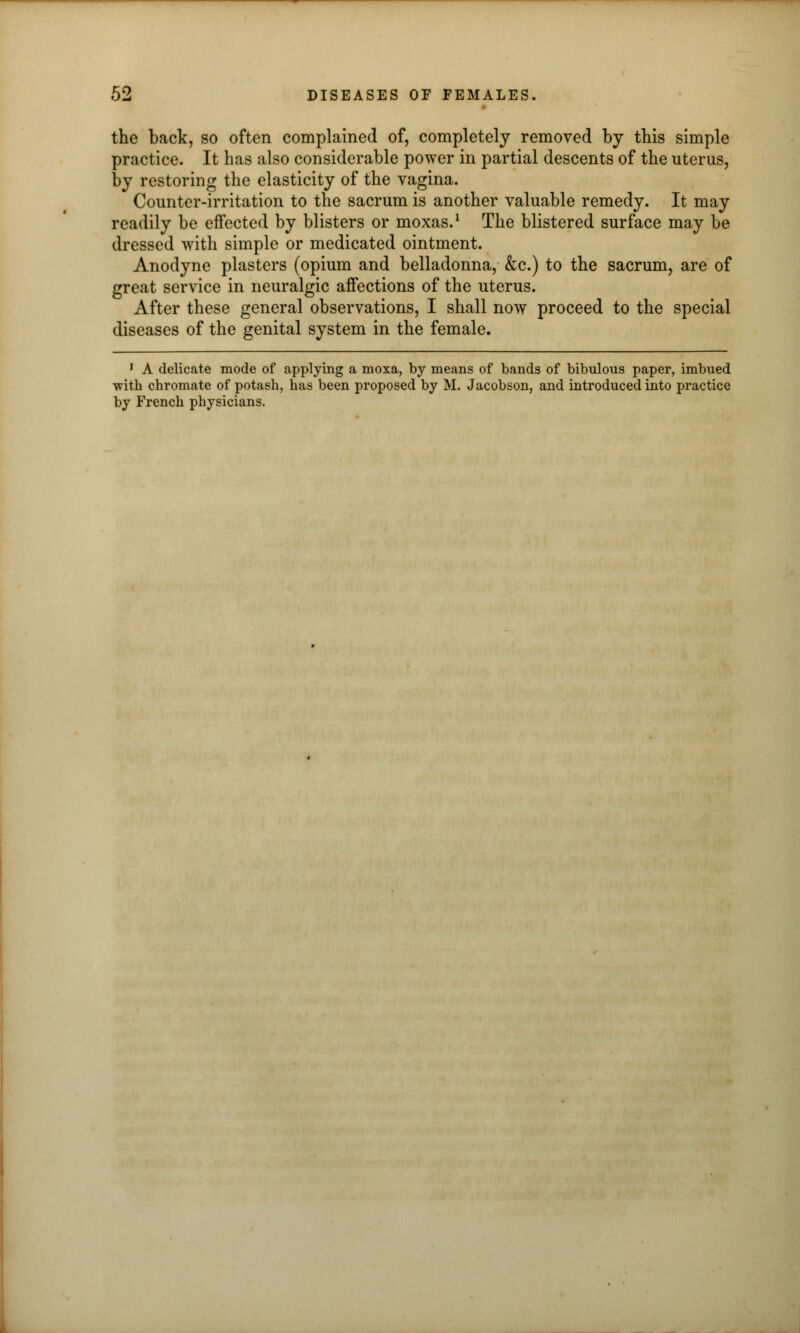 the back, so often complained of, completely removed by this simple practice. It has also considerable power in partial descents of the uterus, by restoring the elasticity of the vagina. Counter-irritation to the sacrum is another valuable remedy. It may readily be effected by blisters or moxas.1 The blistered surface may be dressed with simple or medicated ointment. Anodyne plasters (opium and belladonna, &c.) to the sacrum, are of great service in neuralgic affections of the uterus. After these general observations, I shall now proceed to the special diseases of the genital system in the female. 1 A delicate mode of applying a moxa, by means of bands of bibulous paper, imbued with chromate of potash, has been proposed by M. Jacobson, and introduced into practice by French physicians.