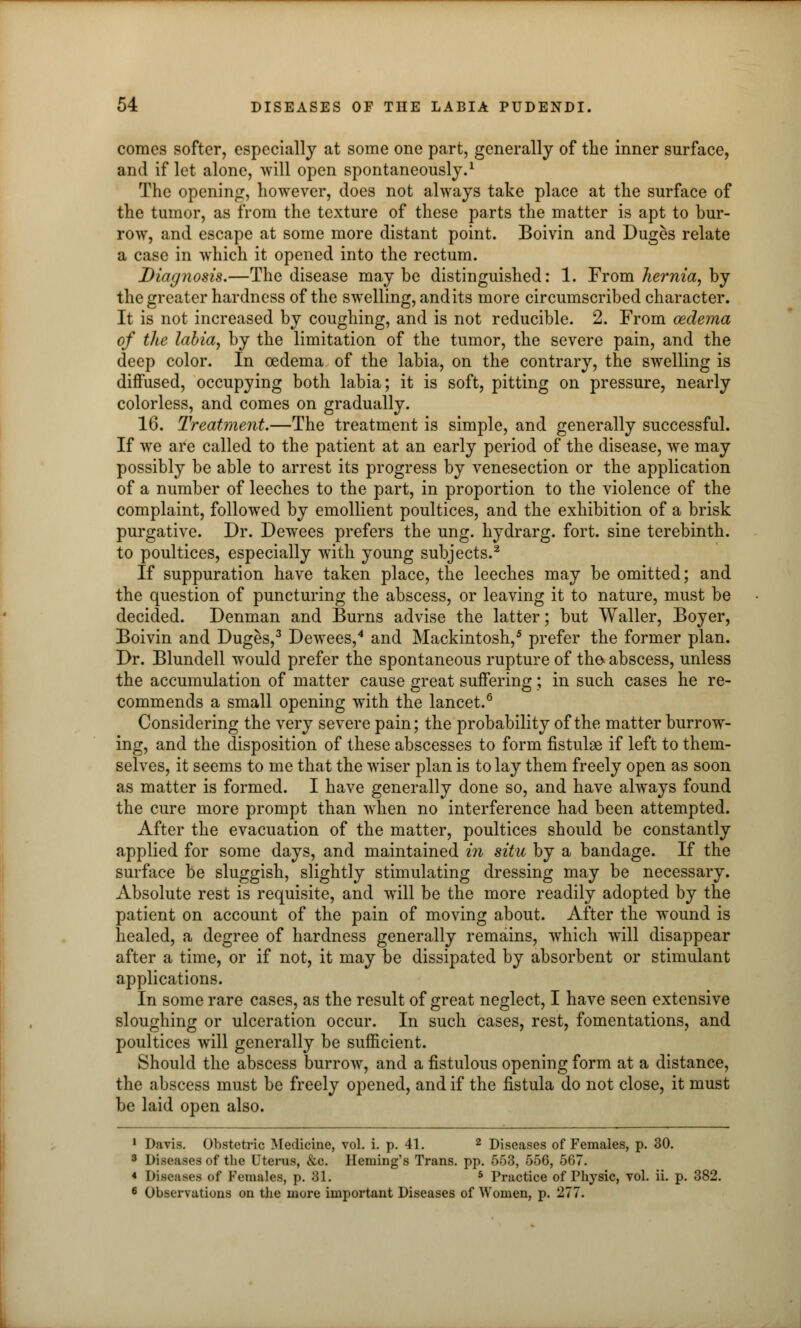 comes softer, especially at some one part, generally of the inner surface, and if let alone, will open spontaneously.1 The opening, however, does not always take place at the surface of the tumor, as from the texture of these parts the matter is apt to bur- row, and escape at some more distant point. Boivin and Duges relate a case in which it opened into the rectum. Diagnosis.—The disease may be distinguished: 1. From hernia, by the greater hardness of the swelling, and its more circumscribed character. It is not increased by coughing, and is not reducible. 2. From oedema of the labia, by the limitation of the tumor, the severe pain, and the deep color. In oedema of the labia, on the contrary, the swelling is diffused, occupying both labia; it is soft, pitting on pressure, nearly colorless, and comes on gradually. 16. Treatment.—The treatment is simple, and generally successful. If we are called to the patient at an early period of the disease, we may possibly be able to arrest its progress by venesection or the application of a number of leeches to the part, in proportion to the violence of the complaint, followed by emollient poultices, and the exhibition of a brisk purgative. Dr. Dewees prefers the ung. hydrarg. fort, sine terebinth, to poultices, especially with young subjects.2 If suppuration have taken place, the leeches may be omitted; and the question of puncturing the abscess, or leaving it to nature, must be decided. Denman and Burns advise the latter; but Waller, Boyer, Boivin and Duges,3 Dewees,4 and Mackintosh,5 prefer the former plan. Dr. Blundell would prefer the spontaneous rupture of the* abscess, unless the accumulation of matter cause great suffering ; in such cases he re- commends a small opening with the lancet.6 Considering the very severe pain; the probability of the matter burrow- ing, and the disposition of these abscesses to form fistulse if left to them- selves, it seems to me that the wiser plan is to lay them freely open as soon as matter is formed. I have generally done so, and have always found the cure more prompt than when no interference had been attempted. After the evacuation of the matter, poultices should be constantly applied for some days, and maintained in situ by a bandage. If the surface be sluggish, slightly stimulating dressing may be necessary. Absolute rest is requisite, and will be the more readily adopted by the patient on account of the pain of moving about. After the wound is healed, a degree of hardness generally remains, which will disappear after a time, or if not, it may be dissipated by absorbent or stimulant applications. In some rare cases, as the result of great neglect, I have seen extensive sloughing or ulceration occur. In such cases, rest, fomentations, and poultices will generally be sufficient. Should the abscess burrow, and a fistulous opening form at a distance, the abscess must be freely opened, and if the fistula do not close, it must be laid open also. 1 Davis. Obstetric Medicine, vol. i. p. 41. 2 Diseases of Females, p. 30. 3 Diseases of the Uterus, &o. Heming's Trans, pp. 553, 556, 567. < Diseases of Females, p. 31. 5 Practice of Physic, vol. ii. p. 382. 6 Observations on the more important Diseases of Women, p. 277.