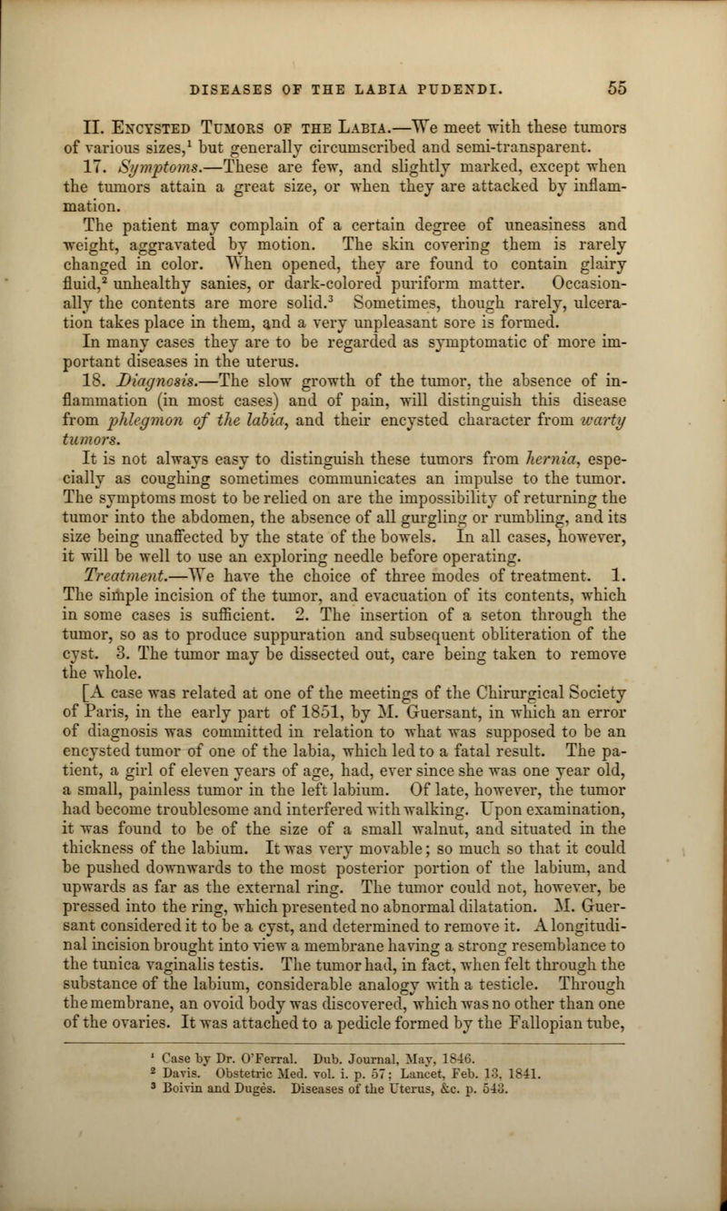 II. Encysted Tumors of the Labia.—We meet with these tumors of various sizes,1 but generally circumscribed and semi-transparent. IT. Symptoms.—These are few, and slightly marked, except when the tumors attain a great size, or when they are attacked by inflam- mation. The patient may complain of a certain degree of uneasiness and weight, aggravated by motion. The skin covering them is rarely changed in color. When opened, they are found to contain glairy fluid,2 unhealthy sanies, or dark-colored puriform matter. Occasion- ally the contents are more solid.3 Sometimes, though rarely, ulcera- tion takes place in them, and a very unpleasant sore is formed. In many cases they are to be regarded as symptomatic of more im- portant diseases in the uterus. 18. Diagnosis.—The slow growth of the tumor, the absence of in- flammation (in most cases) and of pain, will distinguish this disease from phlegmon of the labia, and their encysted character from warty tumors. It is not always easy to distinguish these tumors from hernia, espe- cially as coughing sometimes communicates an impulse to the tumor. The symptoms most to be relied on are the impossibility of returning the tumor into the abdomen, the absence of all gurgling or rumbling, and its size being unaffected by the state of the bowels. In all cases, however, it will be well to use an exploring needle before operating. Treatment.—We have the choice of three modes of treatment. 1. The simple incision of the tumor, and evacuation of its contents, which in some cases is sufficient. 2. The insertion of a seton through the tumor, so as to produce suppuration and subsequent obliteration of the cyst. 3. The tumor may be dissected out, care being taken to remove the whole. [A case was related at one of the meetings of the Chirurgical Society of Paris, in the early part of 1851, by M. Guersant, in which an error of diagnosis was committed in relation to what was supposed to be an encysted tumor of one of the labia, which led to a fatal result. The pa- tient, a girl of eleven years of age, had, ever since she was one year old, a small, painless tumor in the left labium. Of late, however, the tumor had become troublesome and interfered with walking. Upon examination, it was found to be of the size of a small walnut, and situated in the thickness of the labium. It was very movable; so much so that it could be pushed downwards to the most posterior portion of the labium, and upwards as far as the external ring. The tumor could not, however, be pressed into the ring, which presented no abnormal dilatation. M. Guer- sant considered it to be a cyst, and determined to remove it. A longitudi- nal incision brought into view a membrane ha vino; a strong resemblance to the tunica vaginalis testis. The tumor had, in fact, when felt through the substance of the labium, considerable analogy with a testicle. Through the membrane, an ovoid body was discovered, which was no other than one of the ovaries. It was attached to a pedicle formed by the Fallopian tube, 1 Case by Dr. O'Ferral. Dub. Journal, May. 1846. 2 Davis. Obstetric Med. vol. i. p. 57: Lancet, Feb. 13, 1841. 3 Boivin and Duges. Diseases of the Uterus, &c. p. 543.