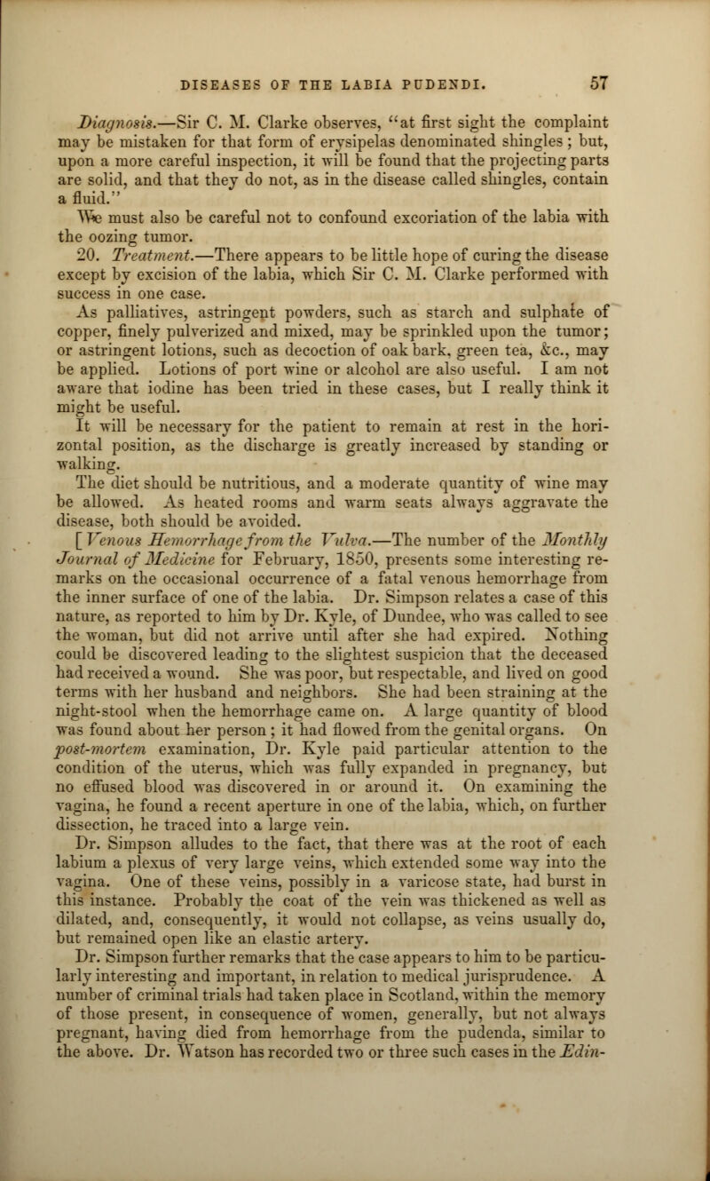 Diagnosis.—Sir C. M. Clarke observes, at first sight the complaint may be mistaken for that form of erysipelas denominated shingles; but, upon a more careful inspection, it will be found that the projecting parts are solid, and that they do not, as in the disease called shingles, contain a fluid. We must also be careful not to confound excoriation of the labia with the oozing tumor. 20. Treatment.—There appears to be little hope of curing the disease except by excision of the labia, which Sir C. M. Clarke performed with success in one case. As palliatives, astringent powders, such as starch and sulphate of copper, finely pulverized and mixed, may be sprinkled upon the tumor; or astringent lotions, such as decoction of oak bark, green tea, &c, may be applied. Lotions of port wine or alcohol are also useful. I am not aware that iodine has been tried in these cases, but I really think it might be useful. It will be necessary for the patient to remain at rest in the hori- zontal position, as the discharge is greatly increased by standing or walking. The diet should be nutritious, and a moderate quantity of wine may be allowed. As heated rooms and warm seats always aggravate the disease, both should be avoided. [ Venous Hemorrhage from the Vulva.—The number of the Monthly Journal of Medicine for February, 1850, presents some interesting re- marks on the occasional occurrence of a fatal venous hemorrhage from the inner surface of one of the labia. Dr. Simpson relates a case of this nature, as reported to him by Dr. Kyle, of Dundee, who was called to see the woman, but did not arrive until after she had expired. Nothing could be discovered leading to the slightest suspicion that the deceased had received a wound. She was poor, but respectable, and lived on good terms with her husband and neighbors. She had been straining at the night-stool when the hemorrhage came on. A large quantity of blood was found about her person ; it had flowed from the genital organs. On post-mortem examination, Dr. Kyle paid particular attention to the condition of the uterus, which was fully expanded in pregnancy, but no effused blood was discovered in or around it. On examining the vagina, he found a recent aperture in one of the labia, which, on further dissection, he traced into a large vein. Dr. Simpson alludes to the fact, that there was at the root of each labium a plexus of very large veins, which extended some way into the vagina. One of these veins, possibly in a varicose state, had burst in this instance. Probably the coat of the vein was thickened as well as dilated, and, consequently, it would not collapse, as veins usually do, but remained open like an elastic artery. Dr. Simpson further remarks that the case appears to him to be particu- larly interesting and important, in relation to medical jurisprudence. A number of criminal trials had taken place in Scotland, within the memory of those present, in consequence of women, generally, but not always pregnant, having died from hemorrhage from the pudenda, similar to the above. Dr. Watson has recorded two or three such cases in the Edin-