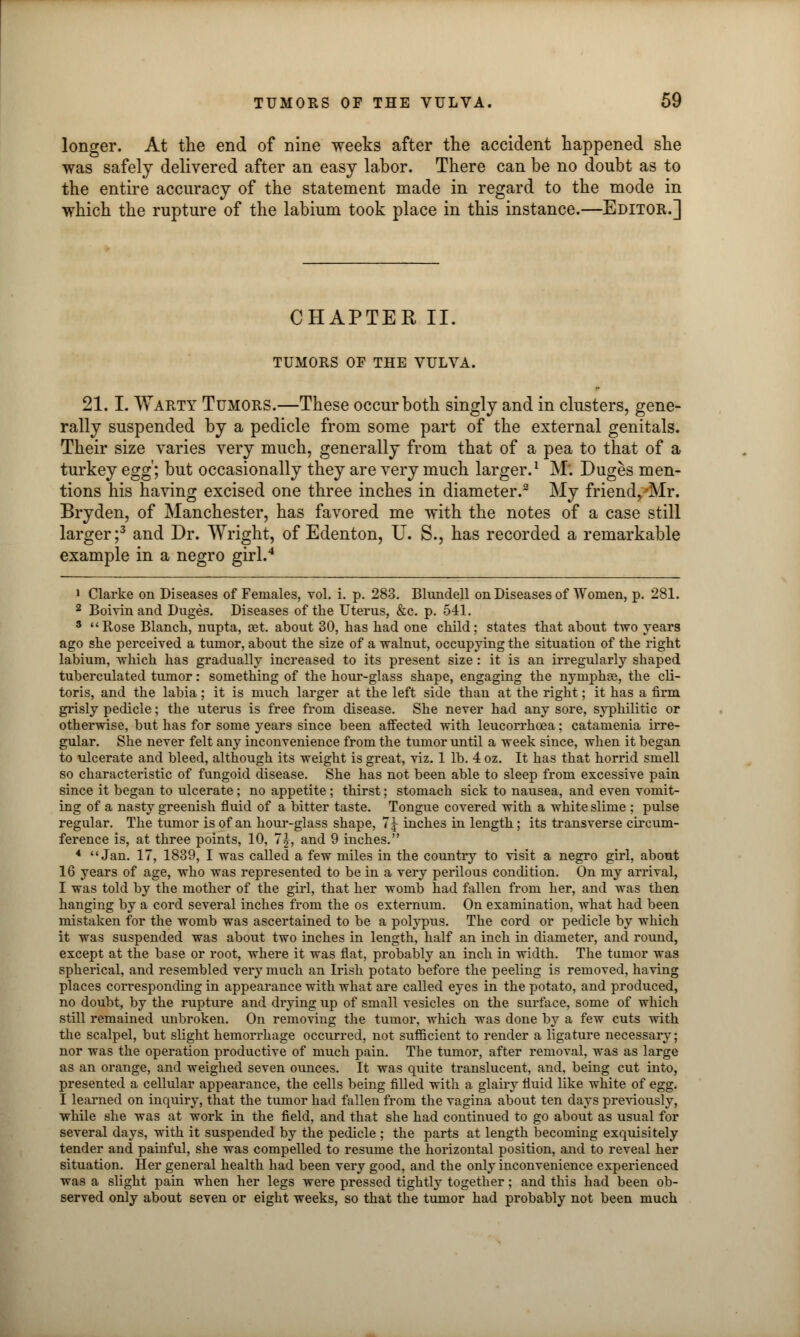 longer. At the end of nine weeks after the accident happened she was safely delivered after an easy labor. There can be no doubt as to the entire accuracy of the statement made in regard to the mode in which the rupture of the labium took place in this instance.—Editor.] CHAPTER II. TUMORS OF THE VULVA. 21.1. Warty Tumors.—These occur both singly and in clusters, gene- rally suspended by a pedicle from some part of the external genitals. Their size varies very much, generally from that of a pea to that of a turkey egg; but occasionally they are very much larger.1 M. Duges men- tions his having excised one three inches in diameter.2 My friend,'Mr. Bryden, of Manchester, has favored me with the notes of a case still larger;3 and Dr. Wright, of Edenton, U. S., has recorded a remarkable example in a negro girl.4 i Clarke on Diseases of Females, vol. i. p. 283. Blundell on Diseases of Women, p. 281. 2 Boivin and Duges. Diseases of the Uterus, &c. p. 541. 3 Rose Blanch, nupta, aet. about 30, has had one child; states that about two years ago she perceived a tumor, about the size of a walnut, occupying the situation of the right labium, which has gradually increased to its present size: it is an irregularly shaped tuberculated tumor: something of the hour-glass shape, engaging the nymphas, the cli- toris, and the labia; it is much larger at the left side than at the right; it has a firm grisly pedicle; the uterus is free from disease. She never had any sore, syphilitic or otherwise, but has for some years since been affected with leucorrhcea; catamenia irre- gular. She never felt any inconvenience from the tumor until a week since, when it began to ulcerate and bleed, although its weight is great, viz. 1 lb. 4 oz. It has that horrid smell so characteristic of fungoid disease. She has not been able to sleep from excessive pain since it began to ulcerate; no appetite ; thirst; stomach sick to nausea, and even vomit- ing of a nasty greenish fluid of a bitter taste. Tongue covered with a white slime ; pulse regular. The tumor is of an hour-glass shape, 7 5- inches in length; its transverse circum- ference is, at three points, 10, 7^, and 9 inches. 4 Jan. 17, 1839, I was called a few miles in the country to visit a negro girl, about 16 years of age, who was represented to be in a very perilous condition. On my arrival, I was told by the mother of the girl, that her womb had fallen from her, and was then hanging by a cord several inches from the os externum. On examination, what had been mistaken for the womb was ascertained to be a polypus. The cord or pedicle by which it was suspended was about two inches in length, half an inch in diameter, and round, except at the base or root, where it was flat, probably an inch in width. The tumor was spherical, and resembled very much an Irish potato before the peeling is removed, having places corresponding in appearance with what are called eyes in the potato, and produced, no doubt, by the rupture and drying up of small vesicles on the surface, some of which still remained unbroken. On removing the tumor, which was done by a few cuts with the scalpel, but slight hemorrhage occurred, not sufficient to render a ligature necessary; nor was the operation productive of much pain. The tumor, after removal, was as large as an orange, and weighed seven ounces. It was quite translucent, and, being cut into, presented a cellular appearance, the cells being filled with a glairy fluid like white of egg. I learned on inquiry, that the tumor had fallen from the vagina about ten days previously, while she was at work in the field, and that she had continued to go about as usual for several days, with it suspended by the pedicle ; the parts at length becoming exquisitely tender and painful, she was compelled to resume the horizontal position, and to reveal her situation. Her general health had been very good, and the only inconvenience experienced was a slight pain when her legs were pressed tightly together; and this had been ob- served only about seven or eight weeks, so that the tumor had probably not been much