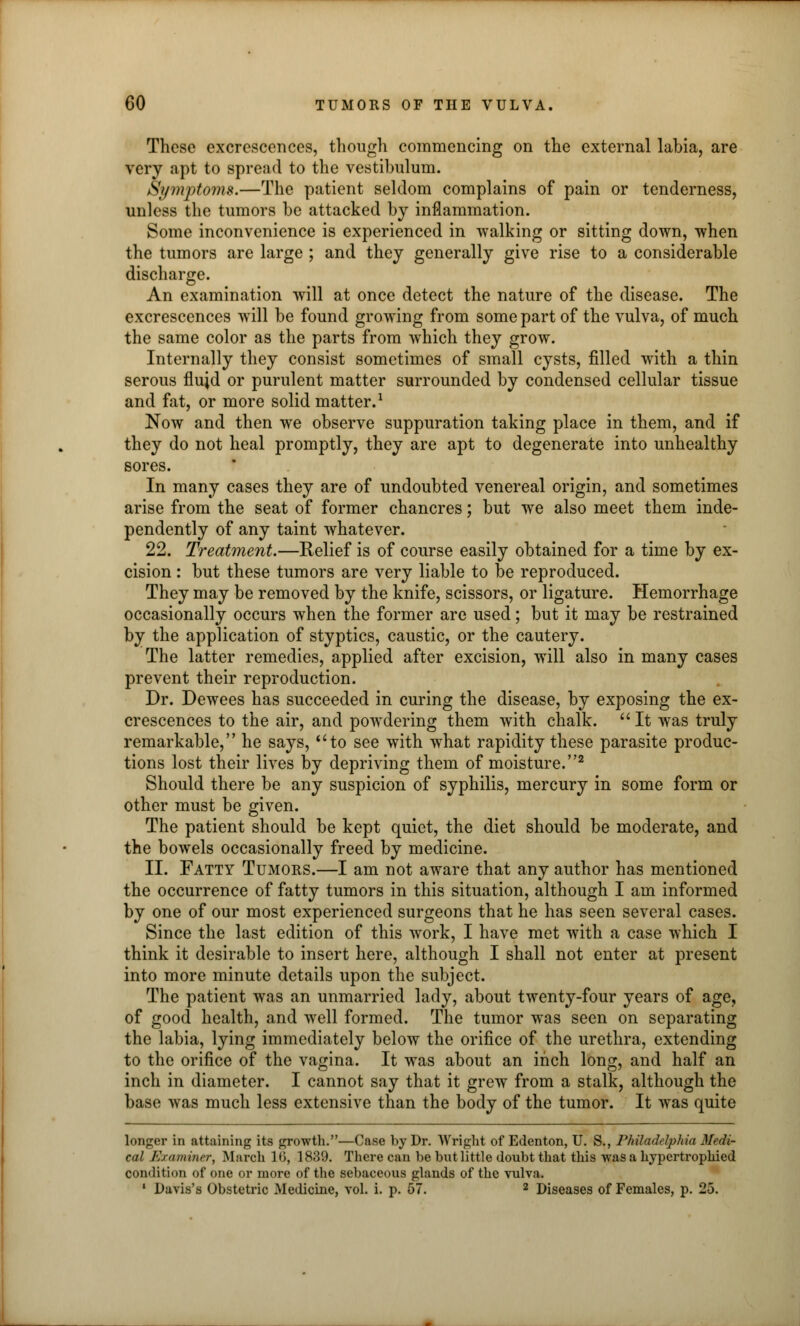 These excrescences, though commencing on the external labia, are very apt to spread to the vestibulum. Symptoms.—The patient seldom complains of pain or tenderness, unless the tumors be attacked by inflammation. Some inconvenience is experienced in walking or sitting down, when the tumors are large ; and they generally give rise to a considerable discharge. An examination will at once detect the nature of the disease. The excrescences will be found growing from some part of the vulva, of much the same color as the parts from which they grow. Internally they consist sometimes of small cysts, filled with a thin serous fluid or purulent matter surrounded by condensed cellular tissue and fat, or more solid matter.1 Now and then we observe suppuration taking place in them, and if they do not heal promptly, they are apt to degenerate into unhealthy sores. In many cases they are of undoubted venereal origin, and sometimes arise from the seat of former chancres; but we also meet them inde- pendently of any taint whatever. 22. Treatment.—Relief is of course easily obtained for a time by ex- cision : but these tumors are very liable to be reproduced. They may be removed by the knife, scissors, or ligature. Hemorrhage occasionally occurs when the former are used; but it may be restrained by the application of styptics, caustic, or the cautery. The latter remedies, applied after excision, will also in many cases prevent their reproduction. Dr. Dewees has succeeded in curing the disease, by exposing the ex- crescences to the air, and powdering them with chalk.  It was truly remarkable, he says, to see with what rapidity these parasite produc- tions lost their lives by depriving them of moisture.2 Should there be any suspicion of syphilis, mercury in some form or other must be given. The patient should be kept quiet, the diet should be moderate, and the bowels occasionally freed by medicine. II. Fatty Tumors.—I am not aware that any author has mentioned the occurrence of fatty tumors in this situation, although I am informed by one of our most experienced surgeons that he has seen several cases. Since the last edition of this work, I have met with a case which I think it desirable to insert here, although I shall not enter at present into more minute details upon the subject. The patient was an unmarried lady, about twenty-four years of age, of good health, and well formed. The tumor was seen on separating the labia, lying immediately below the orifice of the urethra, extending to the orifice of the vagina. It was about an inch long, and half an inch in diameter. I cannot say that it grew from a stalk, although the base was much less extensive than the body of the tumor. It was quite longer in attaining its growth.—Case by Dr. Wright of Edenton, U. S., Philadelphia Medi- cal Examiner, March 16, 1839. There can be biit little doubt that this was a hypertrophied condition of one or more of the sebaceous glauds of the vulva. 1 Davis's Obstetric Medicine, vol. i. p. 57. 2 Diseases of Females, p. 25.