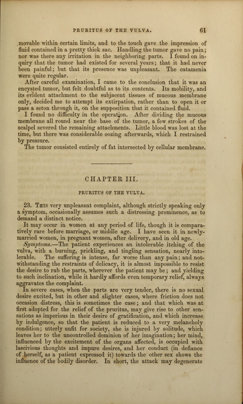 .movable within certain limits, and to the touch gave the impression of fluid contained in a pretty thick sac. Handling the tumor gave no pain; nor was there any irritation in the neighboring parts. I found on in- quiry that the tumor had existed for several years; that it had never been painful; but that its presence was unpleasant. The catamenia were quite regular. After careful examination, I came to the conclusion that it was an encysted tumor, but felt doubtful as to its contents. Its mobility, and its evident attachment to the subjacent tissues of mucous membrane only, decided me to attempt its extirpation, rather than to open it or pass a seton through it, on the supposition that it contained fluid. I found no difficulty in the operation. After dividing the mucous membrane all round near the base of the tumor, a few strokes of the scalpel severed the remaining attachments. Little blood was lost at the time, but there was considerable oozing afterwards, which I restrained by pressure. The tumor consisted entirely of fat intersected by cellular membrane. CHAPTER III. PRURITUS OF THE VULVA. 23. This very unpleasant complaint, although strictly speaking only a symptom, occasionally assumes such a distressing prominence, as to demand a distinct notice. It may occur in women at any period of life, though it is compara- tively rare before marriage, or middle age. I have seen it in newly- married women, in pregnant women, after delivery, and in old age. Symptoms.—The patient experiences an intolerable itching of the vulva, with a burning, prickling, and tingling sensation, nearly into- lerable. The suffering is intense, far worse than any pain; and not- withstanding the restraints of delicacy, it is almost impossible to resist the desire to rub the parts, wherever the patient may be; and yielding to such inclination, while it hardly affords even temporary relief, always aggravates the complaint. In severe cases, when the parts are very tender, there is no sexual desire excited, but in other and slighter cases, where friction does not occasion distress, this is sometimes the case; and that which was at first adopted for the relief of the pruritus, may give rise to other sen- sations as imperious in their desire of gratification, and which increase by indulgence, so that the patient is reduced to a very melancholy condition; utterly unfit for society, she is injured by solitude, which leaves her to the uncontrolled dominion of her imagination; her mind, influenced by the excitement of the organs affected, is occupied with lascivious thoughts and impure desires, and her conduct (in defiance of herself, as a patient expressed it) towards the other sex shows the influence of the bodily disorder. In short, the attack may degenerate