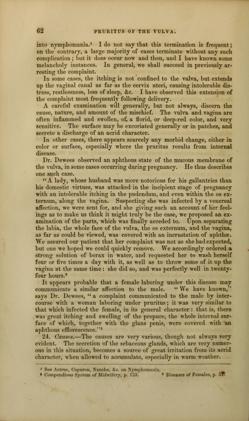 into nymphomania.1 I do not say that this termination is frequent; on the contrary, a large majority of cases terminate without any such complication; but it does occur now and then, and I have known some melancholy instances. In general, we shall succeed in previously ar- resting the complaint. In some cases, the itching is not confined to the vulva, but extends up the vaginal canal as far as the cervix uteri, causing intolerable dis- tress, restlessness, loss of sleep, &c. I have observed this extension of the complaint most frequently following delivery. A careful examination will generally, but not always, discern the cause, nature, and amount of the mischief. The vulva and vagina are often inflammed and swollen, of. a florid, or deep-red color, and very sensitive. The surface may be excoriated generally or in patches, and secrete a discharge of an acrid character. In other cases, there appears scarcely any morbid change, either in color or surface, especially where the pruritus results from internal disease. Dr. Dewees observed an aphthous state of the mucous membrane of the vulva, in some cases occurring during pregnancy. He thus describes one such case. A lady, whose husband was more notorious for his gallantries than his domestic virtues, was attacked in the incipient stage of pregnancy with an intolerable itching in the pudendum, and even within the os ex- ternum, along the vagina. Suspecting she was infected by a venereal affection, we were sent for, and she giving such an account of her feel- ings as to make us think it might truly be the case, we proposed an ex- amination of the parts, which was finally acceded to. Upon separating the labia, the whole face of the vulva, the os externum, and the vagina, as far as could be viewed, was covered with an incrustation of aphthae. We assured our patient that her complaint was not as she had expected, but one we hoped we could quickly remove. We accordingly ordered a strong solution of borax in water, and requested her to wash herself four or five times a day with it, as well as to throw some of it up the vagina at the same time: she did so, and was perfectly well in twenty- four hours.2 It appears probable that a female laboring under this disease may communicate a similar affection to the male.  We have known, says Dr. Dewees,  a complaint communicated to the male by inter- course with a woman laboring under pruritus; it was very similar to that which infected the female, in its general character : that is, there was great itching and swelling of the prepuce, the whole internal sur- face of which, together with the glans penis, were covered with an aphthous efflorescence.3 24. Causes.—The causes are very various, though not always very evident. The secretion of the sebaceous glands, which are very numer- ous in this situation, becomes a source of great irritation from its acrid character, when allowed to accumulate, especially in warm weather. 1 See Astruc, Cnpuron, Nanche, &c. on Nymphomania. « Compendious System of Midwifery, p. 123. 3 Diseases of Females, p. 5?.