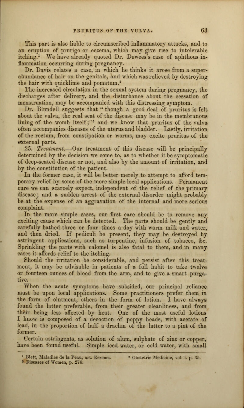 This part is also liable to circumscribed inflammatory attacks, and to an eruption of prurigo or eczema, which may give rise to intolerable itching.1 We have already quoted Dr. Dewees's case of aphthous in- flammation occurring during pregnancy. Dr. Davis relates a case, in which he thinks it arose from a super- abundance of hair on the genitals, and which was relieved by destroying the hair with quicklime and pomatum.2 The increased circulation in the sexual system during pregnancy, the discharges after delivery, and the disturbance about the cessation of menstruation, may be accompanied with this distressing symptom. Dr. Blundell suggests that  though a good deal of pruritus is felt about the vulva, the real seat of the disease may be in the membranous lining of the womb itself;3 and we know that pruritus of the vulva often accompanies diseases of the uterus and bladder. Lastly, irritation of the rectum, from constipation or worms, may excite pruritus of the external parts. 25. Treatment.—Our treatment of this disease will be principally determined by the decision we come to, as to whether it be symptomatic of deep-seated disease or not, and also by the amount of irritation, and by the constitution of the patient. In the former case, it will be better merely to attempt to afford tem- porary relief by some of the more simple local applications. Permanent cure we can scarcely expect, independent of the relief of the primary disease; and a sudden arrest of the external disorder might probably be at the expense of an aggravation of the internal and more serious complaint. In the more simple cases, our first care should be to remove any exciting cause which can be detected. The parts should be gently and carefully bathed three or four times a day with warm milk and water, and then dried. If pediculi be present, they may be destroyed by astringent applications, such as turpentine, infusion of tobacco, &c. Sprinkling the parts with calomel is also fatal to them, and in many cases it aflbrds relief to the itching. Should the irritation be considerable, and persist after this treat- ment, it may be advisable in patients of a full habit to take twelve or fourteen ounces of blood from the arm, and to give a smart purga- tive. When the acute symptoms have subsided, our principal reliance must be upon local applications. Some practitioners prefer them in the form of ointment, others in the form of lotion. I have always found the latter preferable, from their greater cleanliness, and from their being less affected by heat. One of the most useful lotions I know is composed of a decoction of poppy heads, with acetate of lead, in the proportion of half a drachm of the latter to a pint of the former. Certain astringents, as solution of alum, sulphate of zinc or copper, have been found useful. Simple iced water, or cold water, with small 1 Biett, Maladies de la Peau, art. Eczema. a Obstetric Medicine, toI. i. p. 35. * Diseases of Women, p. 276.