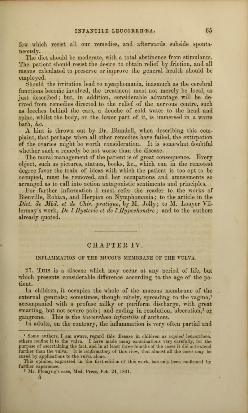 few which resist all our remedies, and afterwards subside sponta- neously. The diet should be moderate, with a total abstinence from stimulants. The patient should resist the desire to obtain relief by friction, and all means calculated to preserve or improve the general health should be employed. Should the irritation lead to nymphomania, inasmuch as the cerebral functions become involved, the treatment must not merely be local, as just described; but, in addition, considerable advantage will be de- rived from remedies directed to the relief of the nervous centre, such as leeches behind the ears, a douche of cold water to the head and spine, whilst the body, or the lower part of it, is immersed in a warm bath, &c. A hint is thrown out by Dr. Blundell, when describing this com- plaint, that perhaps when all other remedies have failed, the extirpation of the ovaries might be worth consideration. It is somewhat doubtful whether such a remedy be not worse than the disease. The moral management of the patient is of great consequence. Every object, such as pictures, statues, books, etc., which can in the remotest degree favor the train of ideas with which the patient is too apt to be occupied, must be removed, and her occupations and amusements so arranged as to call into action antagonistic sentiments and principles. For further information I must refer the reader to the works of Bienville, Robian, and Herpian on Nymphomania; to the article in the Diet, de Med. et de Chir. pratique, by M. Jolly; to M. Louyer Vil- lermay's work, De VHysterie et de V Hypochondre ; and to the authors already quoted. CHAPTER IV. INFLAMMATION OF THE MUCOUS MEMBRANE OF THE VULVA. 27. This is a disease which may occur at any period of life, but which presents considerable difference according to the age of the pa- tient. In children, it occupies the whole of the mucous membrane of the external genitals; sometimes, though rarely, spreading to the vagina,1 accompanied with a profuse milky or puriform discharge, with great smarting, but not severe pain; and ending in resolution, ulceration,2 or gangrene. This is the leucorrhoea infantilis of authors. In adults, on the contrary, the inflammation is very often partial and 1 Some authors, I am aware, regard this disease in children as vaginal leucorrhoea, others confine it to the vulva. I have made many examinations very carefully, for the purpose of ascertaining the fact, and in at least three-fourths of the cases it did not extend further than the vulva. It is confirmatory of this view, that almost all the cases may be cured by applications to the vulva alone. This opinion, expressed in the first edition of this work, has only been confirmed by further experience. 2 Mr. Flemyng s case, Med. Press, Feb. 24, 1841. 5