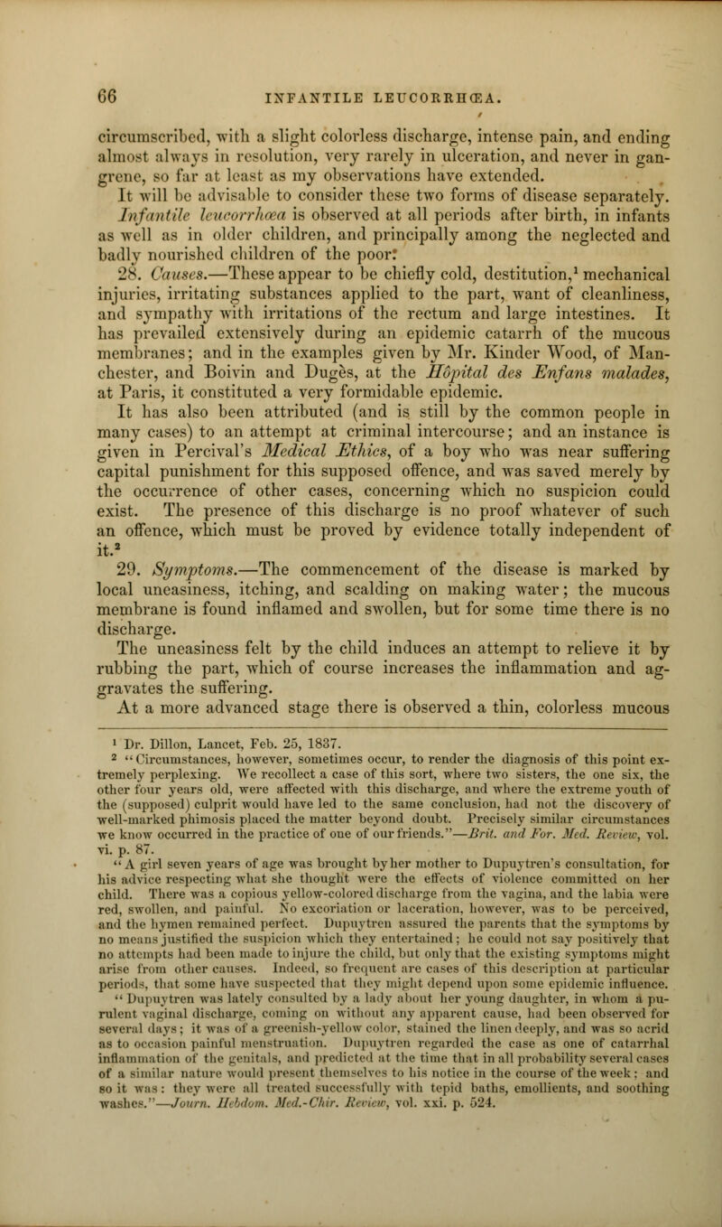 circumscribed, with a slight colorless discharge, intense pain, and ending almost always in resolution, very rarely in ulceration, and never in gan- grene, so far at least as my observations have extended. It will be advisable to consider these two forms of disease separately. Infantile leucorrhoea is observed at all periods after birth, in infants as well as in older children, and principally among the neglected and badly nourished children of the poor! 28. Causes.—These appear to be chiefly cold, destitution,1 mechanical injuries, irritating substances applied to the part, want of cleanliness, and sympathy with irritations of the rectum and large intestines. It has prevailed extensively during an epidemic catarrh of the mucous membranes; and in the examples given by Mr. Kinder Wood, of Man- chester, and Boivin and Duges, at the Hopital des Enfans malades, at Paris, it constituted a very formidable epidemic. It has also been attributed (and is still by the common people in many cases) to an attempt at criminal intercourse; and an instance is given in Percival's Medical Ethics, of a boy who was near suffering capital punishment for this supposed offence, and was saved merely by the occurrence of other cases, concerning which no suspicion could exist. The presence of this discharge is no proof whatever of such an offence, which must be proved by evidence totally independent of it.2 29. Symptoms.—The commencement of the disease is marked by local uneasiness, itching, and scalding on making water; the mucous membrane is found inflamed and swollen, but for some time there is no discharge. The uneasiness felt by the child induces an attempt to relieve it by rubbing the part, which of course increases the inflammation and ag- gravates the suffering. At a more advanced stage there is observed a thin, colorless mucous 1 Dr. Dillon, Lancet, Feb. 25, 1837. 2 Circumstances, however, sometimes occur, to render the diagnosis of this point ex- tremely perplexing. We recollect a case of this sort, where two sisters, the one six, the other four years old, were affected with this discharge, and where the extreme youth of the (supposed) culprit would have led to the same conclusion, had not the discovery of well-marked phimosis placed the matter beyond doubt. Precisely similar circumstances we know occurred in the practice of one of our friends.—Brit, and For. Med. Review, vol. vi. p. 87. A girl seven years of age was brought by her mother to Dupuytren s consultation, for his advice respecting what she thought were the effects of violence committed on her child. There was a copious yellow-colored discharge from the vagina, and the labia were red, swollen, and painful. No excoriation or laceration, however, was to be perceived, and the hymen remained perfect. Dupuytren assured the parents that the symptoms by no means justified the suspicion which they entertained; he could not say positively that no attempts had been made to injure the child, but only that the existing symptoms might arise from other causes. Indeed, so frequent are cases of this description at particular periods, that some have suspected that they might depend upon some epidemic influence.  Dupuytren was lately consulted by a lady about her young daughter, in whom a pu- rulent vaginal discharge, coming on without any apparent cause, had been observed for several days; it was of a greenish-yellow color, stained the linen deeply, and was so acrid OB to occasion painful menstruation. Dupuytren regarded the case as one of catarrhal inflammation of the genitals, anil predicted at the time that in all probability several cases of a similar nature would present themselves to his notice in the course of the week: and so it was: they were all treated successfully with tepid baths, emollients, and soothing washes.'—Journ. Hebdom. Med,-Chir. Review, vol. xxi. p. 524.