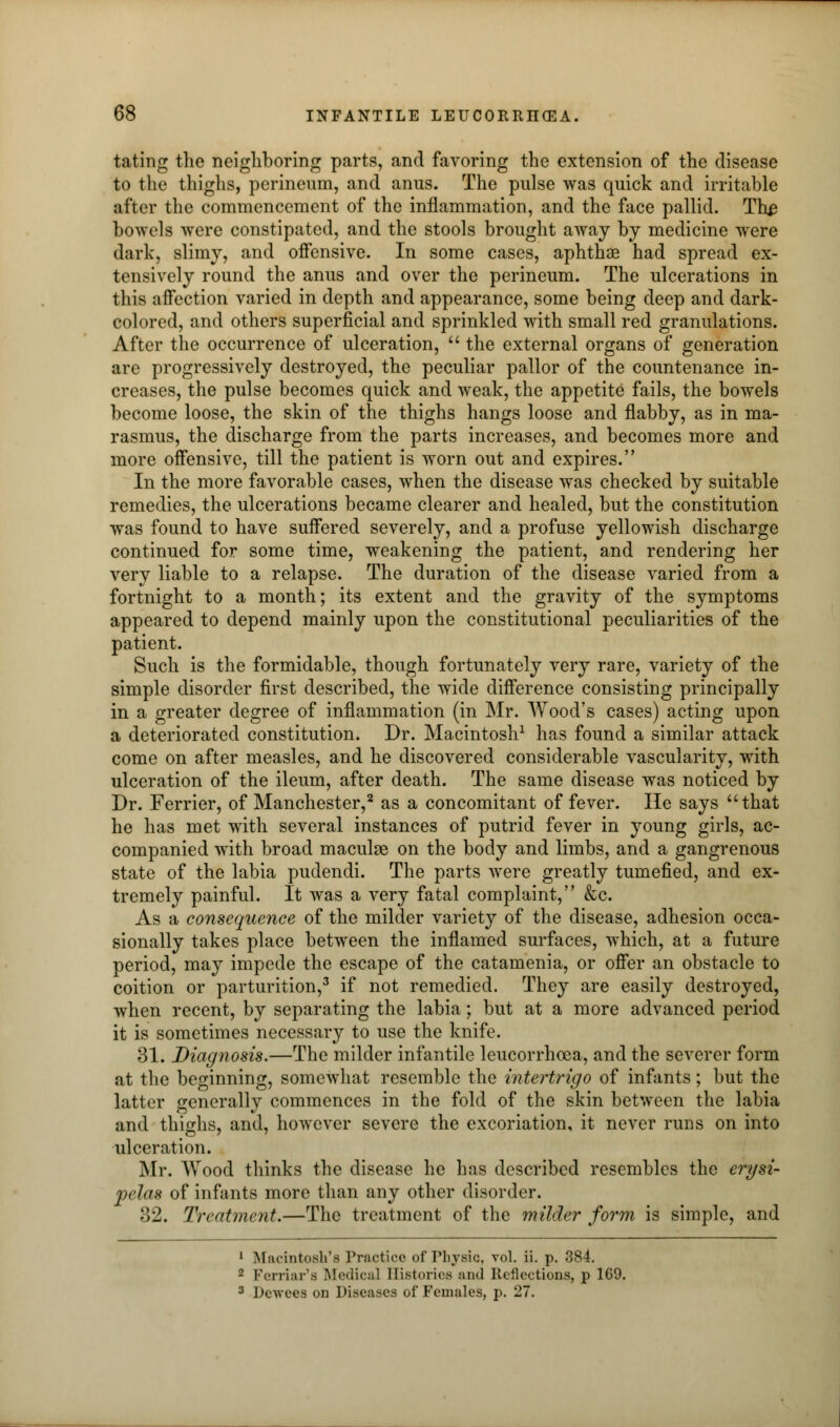 fating the neighboring parts, and favoring the extension of the disease to the thighs, perineum, and anus. The pulse was quick and irritable after the commencement of the inflammation, and the face pallid. The bowels were constipated, and the stools brought away by medicine were dark, slimy, and offensive. In some cases, aphthae had spread ex- tensively round the anus and over the perineum. The ulcerations in this affection varied in depth and appearance, some being deep and dark- colored, and others superficial and sprinkled with small red granulations. After the occurrence of ulceration,  the external organs of generation are progressively destroyed, the peculiar pallor of the countenance in- creases, the pulse becomes quick and weak, the appetite fails, the bowels become loose, the skin of the thighs hangs loose and flabby, as in ma- rasmus, the discharge from the parts increases, and becomes more and more offensive, till the patient is worn out and expires. In the more favorable cases, when the disease was checked by suitable remedies, the ulcerations became clearer and healed, but the constitution was found to have suffered severely, and a profuse yellowish discharge continued for some time, weakening the patient, and rendering her very liable to a relapse. The duration of the disease varied from a fortnight to a month; its extent and the gravity of the symptoms appeared to depend mainly upon the constitutional peculiarities of the patient. Such is the formidable, though fortunately very rare, variety of the simple disorder first described, the wide difference consisting principally in a greater degree of inflammation (in Mr. Wood's cases) acting upon a deteriorated constitution. Dr. Macintosh1 has found a similar attack come on after measles, and he discovered considerable vascularity, with ulceration of the ileum, after death. The same disease was noticed by Dr. Ferrier, of Manchester,2 as a concomitant of fever. He says that he has met with several instances of putrid fever in young girls, ac- companied with broad maculse on the body and limbs, and a gangrenous state of the labia pudendi. The parts were greatly tumefied, and ex- tremely painful. It was a very fatal complaint, &c. As a consequence of the milder variety of the disease, adhesion occa- sionally takes place between the inflamed surfaces, which, at a future period, may impede the escape of the catamenia, or offer an obstacle to coition or parturition,3 if not remedied. They are easily destroyed, when recent, by separating the labia; but at a more advanced period it is sometimes necessary to use the knife. 31. Diagnosis.—The milder infantile leucorrhoea, and the severer form at the beginning, somewhat resemble the intertrigo of infants; but the latter generally commences in the fold of the skin between the labia and thighs, and, however severe the excoriation, it never runs on into ulceration. Mr. Wood thinks the disease he has described resembles the erysi- pelas of infants more than any other disorder. 32. Treatment.—The treatment of the milder form is simple, and 1 Macintosh's Practice of Physic, vol. ii. p. 384. 2 Ferriar'a Medical Histories and Inflections, p 169. 3 Dewees on Diseases of Females, p. 27.