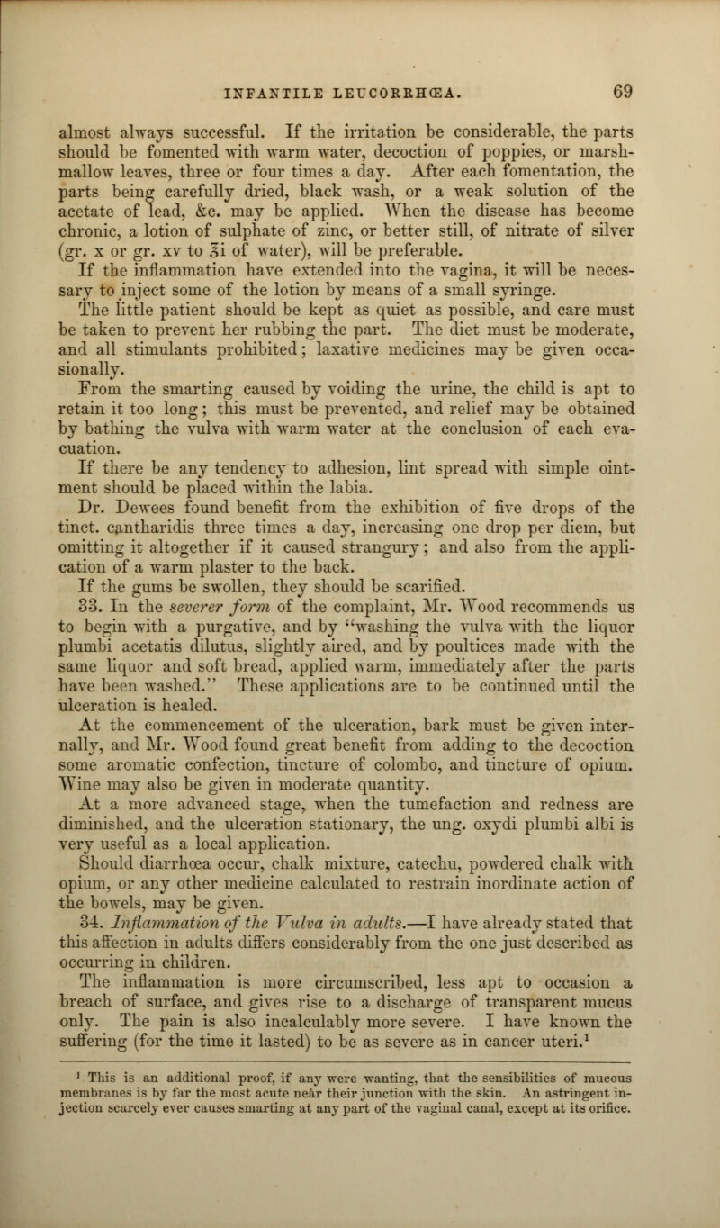 almost always successful. If the irritation be considerable, the parts should be fomented with warm water, decoction of poppies, or marsh- mallow leaves, three or four times a day. After each fomentation, the parts being carefully dried, black wash, or a weak solution of the acetate of lead, &c. may be applied. When the disease has become chronic, a lotion of sulphate of zinc, or better still, of nitrate of silver (gr. x or gr. xv to 3i of water), will be preferable. If the inflammation have extended into the vagina, it will be neces- sary to inject some of the lotion by means of a small syringe. The little patient should be kept as quiet as possible, and care must be taken to prevent her rubbing the part. The diet must be moderate, and all stimulants prohibited; laxative medicines may be given occa- sionally. From the smarting caused by voiding the urine, the child is apt to retain it too long; this must be prevented, and relief may be obtained by bathing the vulva with warm water at the conclusion of each eva- cuation. If there be any tendency to adhesion, lint spread with simple oint- ment should be placed within the labia. Dr. Dewees found benefit from the exhibition of five drops of the tinct. cantharidis three times a day, increasing one drop per diem, but omitting it altogether if it caused strangury; and also from the appli- cation of a warm plaster to the back. If the gums be swollen, they should be scarified. 33. In the severer form of the complaint, Mr. Wood recommends us to begin with a purgative, and by washing the vulva with the liquor plumbi acetatis dilutus, slightly aired, and by poultices made with the same liquor and soft bread, applied warm, immediately after the parts have been washed. These applications are to be continued until the ulceration is healed. At the commencement of the ulceration, bark must be given inter- nally, and Mr. Wood found great benefit from adding to the decoction some aromatic confection, tincture of Colombo, and tincture of opium. Wine may also be given in moderate quantity. At a more advanced stage, when the tumefaction and redness are diminished, and the ulceration stationary, the ung. oxydi plumbi albi is very useful as a local application. Should diarrhoea occur, chalk mixture, catechu, powdered chalk with opium, or any other medicine calculated to restrain inordinate action of the bowels, may be given. 34. Inflammation of the Vulva in adults.—I have already stated that this affection in adults differs considerably from the one just described as occurring in children. The inflammation is more circumscribed, less apt to occasion a breach of surface, and gives rise to a discharge of transparent mucus only. The pain is also incalculably more severe. I have known the suffering (for the time it lasted) to be as severe as in cancer uteri.1 1 This is an additional proof, if any were wanting, that the sensibilities of mucous membranes is by far the most acute near their junction with the skin. An astringent in- jection scarcely ever causes smarting at any part of the vaginal canal, except at its orifice.