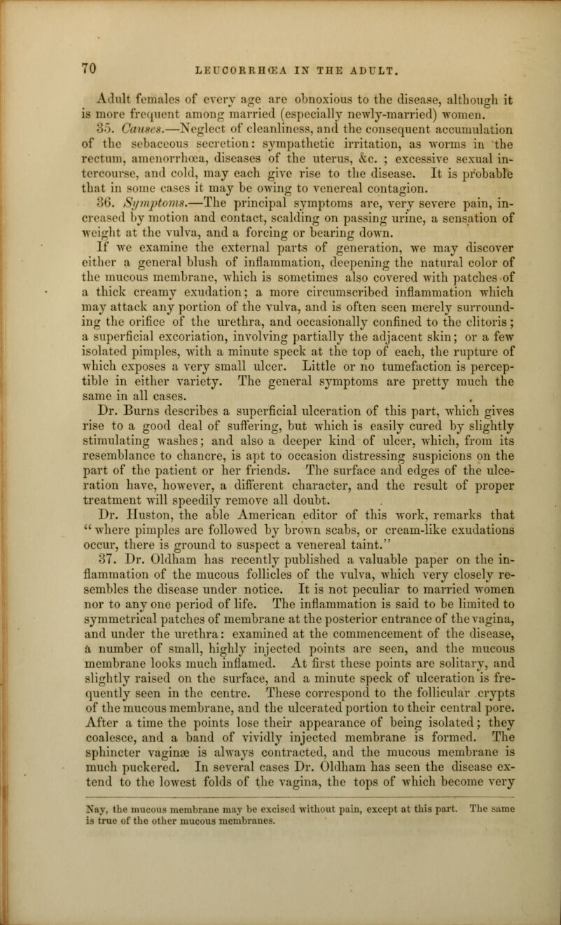 Adult females of every age are obnoxious to the disease, although it is more frequent among married (especially newly-married) women. 85. ('auses.—Neglect of cleanliness, and the consequent accumulation of the sebaceous secretion: sympathetic irritation, as worms in the rectum, amenorrhoea, diseases of the uterus, &c. ; excessive sexual in- tercourse, and cold, may each give rise to the disease. It is probable that in some cases it may be owing to venereal contagion. 36. Symptoms.—The principal symptoms are, very severe pain, in- creased by motion and contact, scalding on passing urine, a sensation of weight at the vulva, and a forcing or bearing down. If we examine the external parts of generation, we may discover either a general blush of inflammation, deepening the natural color of the mucous membrane, which is sometimes also covered with patches of a thick creamy exudation; a more circumscribed inflammation which may attack any portion of the vulva, and is often seen merely surround- ing the orifice of the urethra, and occasionally confined to the clitoris; a superficial excoriation, involving partially the adjacent skin; or a few isolated pimples, with a minute speck at the top of each, the rupture of which exposes a very small ulcer. Little or no tumefaction is percep- tible in either variety. The general symptoms are pretty much the same in all cases. Dr. Burns describes a superficial ulceration of this part, which gives rise to a good deal of suffering, but which is easily cured by slightly stimulating washes; and also a deeper kind of ulcer, which, from its resemblance to chancre, is apt to occasion distressing suspicions on the part of the patient or her friends. The surface and edges of the ulce- ration have, however, a different character, and the result of proper treatment will speedily remove all doubt. Dr. Huston, the able American editor of this work, remarks that  where pimples are followed by brown scabs, or cream-like exudations occur, there is ground to suspect a venereal taint. 37. Dr. Oldham has recently published a valuable paper on the in- flammation of the mucous follicles of the vulva, which very closely re- sembles the disease under notice. It is not peculiar to married women nor to any one period of life. The inflammation is said to be limited to symmetrical patches of membrane at the posterior entrance of the vagina, and under the urethra: examined at the commencement of the disease, a number of small, highly injected points are seen, and the mucous membrane looks much inflamed. At first these points are solitary, and slightly raised on the surface, and a minute speck of ulceration is fre- quently seen in the centre. These correspond to the follicular crypts of the mucous membrane, and the ulcerated portion to their central pore. After a time the points lose their appearance of being isolated; they coalesce, and a band of vividly injected membrane is formed. The sphincter vaginae is always contracted, and the mucous membrane is much puckered. In several cases Dr. Oldham has seen the disease ex- tend to the lowest folds of the vagina, the tops of which become very Nay. the mucous membrane may be excised without pain, except at this part. The same is true of the other mucous membranes.