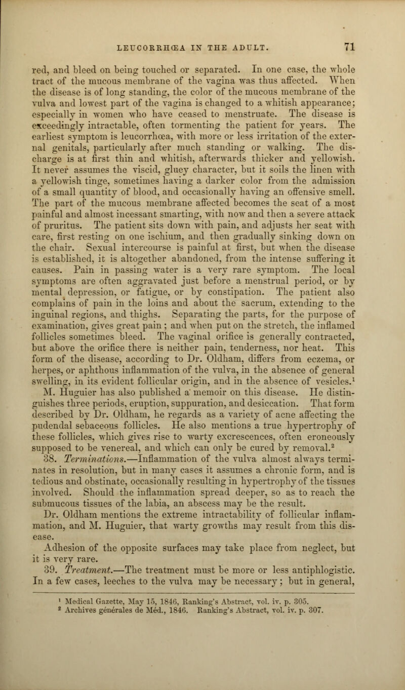 red, and bleed on being touched or separated. In one ease, the whole tract of the mucous membrane of the vagina was thus affected. When the disease is of long standing, the color of the mucous membrane of the vulva and lowest part of the vagina is changed to a whitish appearance; especially in women who have ceased to menstruate. The disease is exceedingly intractable, often tormenting the patient for years. The earliest symptom is leucorrhcea, with more or less irritation of the exter- nal genitals, particularly after much standing or walking. The dis- charge is at first thin and whitish, afterwards thicker and yellowish. It never assumes the viscid, gluey character, but it soils the linen with a yellowish tinge, sometimes having a darker color from the admission of a small quantity of blood, and occasionally having an offensive smell. The part of the mucous membrane affected becomes the seat of a most painful and almost incessant smarting, with now and then a severe attack of pruritus. The patient sits down with pain, and adjusts her seat with care, first resting on one ischium, and then gradually sinking down on the chair. Sexual intercourse is painful at first, but when the disease is established, it is altogether abandoned, from the intense suffering it causes. Pain in passing water is a very rare symptom. The local symptoms are often aggravated just before a menstrual period, or by mental depression, or fatigue, or by constipation. The patient also complains of pain in the loins and about the sacrum, extending to the inguinal regions, and thighs. Separating the parts, for the purpose of examination, gives great pain ; and when put on the stretch, the inflamed follicles sometimes bleed. The vaginal orifice is generally contracted, but above the orifice there is neither pain, tenderness, nor heat. This form of the disease, according to Dr. Oldham, differs from eczema, or herpes, or aphthous inflammation of the vulva, in the absence of general swelling, in its evident follicular origin, and in the absence of vesicles.1 M. Huguier has also published a' memoir on this disease. He distin- guishes three periods, eruption, suppuration, and desiccation. That form described by Dr. Oldham, he regards as a variety of acne affecting the pudendal sebaceous follicles. He also mentions a true hypertrophy of these follicles, which gives rise to warty excrescences, often eroneously supposed to be venereal, and which can only be cured by removal.2 38. Terminations.—Inflammation of the vulva almost always termi- nates in resolution, but in many cases it assumes a chronic form, and is tedious and obstinate, occasionally resulting in hypertrophy of the tissues involved. Should the inflammation spread deeper, so as to reach the submucous tissues of the labia, an abscess may be the result. Dr. Oldham mentions the extreme intractability of follicular inflam- mation, and M. Huguier, that warty growths may result from this dis- ease. Adhesion of the opposite surfaces may take place from neglect, but it is very rare. 39. Treatment.—The treatment must be more or less antiphlogistic. In a few cases, leeches to the vulva may be necessary; but in general, ' Medical Gazette, May 15, 1846, Ranking's Abstract, voL iv. p. 305. 2 Archives generates de Med., 1846. Ranking's Abstract, vol. iv. p. 307.