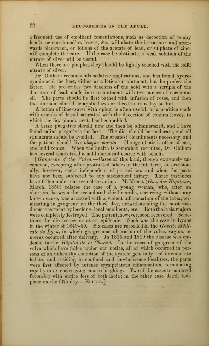 a frequent use of emollient fomentations, such as decoction of poppy heads, or marsh-mallow leaves, &c, will abate the irritation; and after- wards blackwash, or lotions of the acetate of lead, or sulphate of zinc, will complete the cure. If the case be obstinate, a weak solution of the nitrate of silver will be useful. When there are pimples, they should be lightly touched with the solfd nitrate of silver. Dr. Oldham recommends sedative applications, and has found hydro- cyanic acid the best, either as a lotion or ointment, but he prefers the latter. He prescribes two drachms of the acid with a scruple of the diacetate of lead, made into an ointment with two ounces of cocoa-nut oil. The parts should be first bathed with infusion of roses, and then the ointment should be applied two or three times a day on lint. A lotion of lime-water with opium is often useful, or a poultice made with crumbs of bread saturated with the decoction of conium leaves, to which the liq. plumb, acet. has been added. A brisk purgative should now and then be administered, and I have found saline purgatives the best. The diet should be moderate, and all stimulants should be avoided. The greatest cleanliness is necessary, and the patient should live absque marito. Change of air is often of use, and mild tonics. When the health is somewhat recruited, Dr. Oldham has several times tried a mild mercurial course with benefit. [Gangrene of the Vulva.—Cases of this kind, though extremely un- common, excepting after protracted labors at the full term, do occasion- ally, however, occur independent of parturition, and when the parts have not been subjected to any mechanical injury. Three instances have fallen under our own observation. M. Monat (Gaz. des Hopitaux, March, 1850) relates the case of a young woman, who, after an abortion, between the second and third months, occurring without any known cause, was attacked with a violent inflammation of the labia, ter- minating in gangrene on the third day, notwithstanding the most assi- duous treatment by leeching, local emollients, etc. Both the labia majora wTere completely destroyed. The patient, however, soon recovered. Some- times the disease occurs as an epidemic. Such was the case in Lyons in the winter of 1849-50. Six cases are recorded in the Gazette MSdd- cale de Lyon, in which gangrenous ulceration of the vulva, vagina, or uterus occurred after delivery. In 1815 and 1819 the disease was epi- demic in the Hopital de la Charite. In the cases of gangrene of the vulva which have fallen under our notice, all of which occurred in per- sons of an unhealthy condition of the system generally—of intemperate habits, and residing in confined and unwholesome localities, the parts were first affected by intense erysipelatous inflammation, terminating rapidly in extensive gangrenous sloughing. Two of the cases terminated favorably with entire loss of both labia; in the other case death took place on the fifth day.—Editor.]