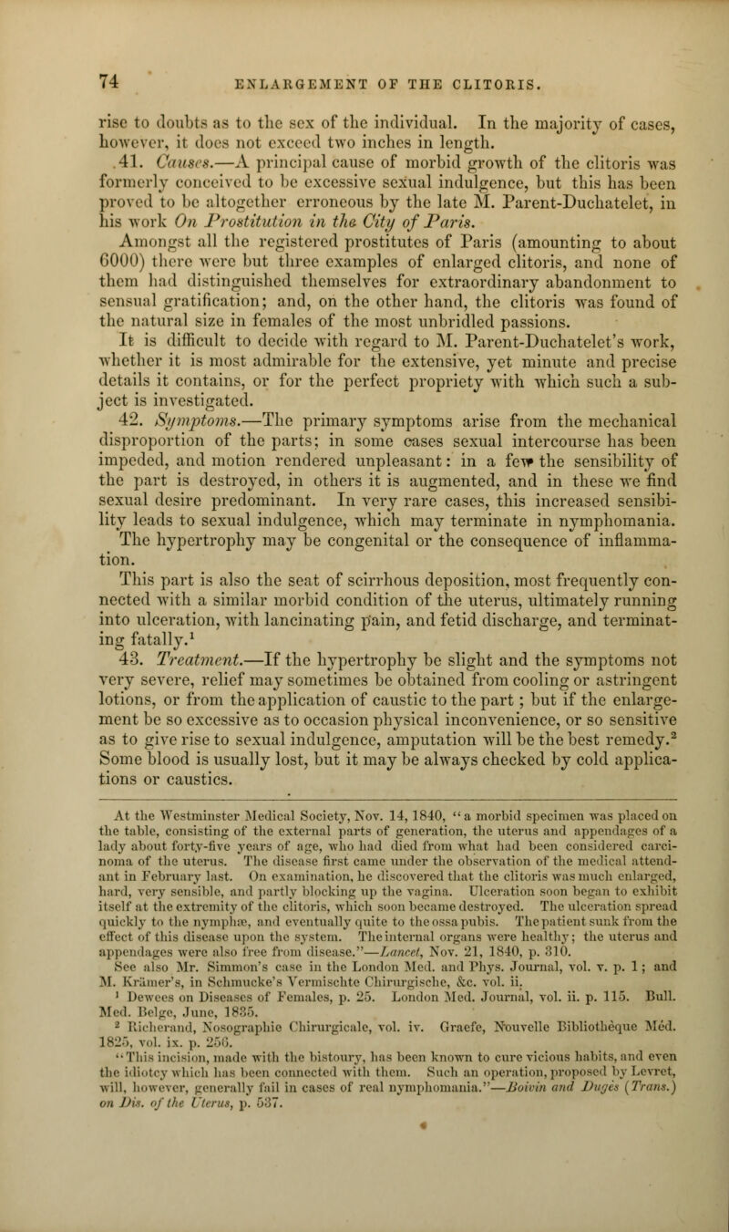 rise to doubts as to the- sex of the individual. In the majority of cases, however, it does not exeeed two inches in length. .41. Causes.—A principal cause of morbid growth of the clitoris was formerly conceived to be excessive sexual indulgence, but this has been proved to be altogether erroneous by the late M. Parent-Duchatelet, in his work On Prostitution in the. City of Paris. Amongst all the registered prostitutes of Paris (amounting to about 6000) there were but three examples of enlarged clitoris, and none of them had distinguished themselves for extraordinary abandonment to sensual gratification; and, on the other hand, the clitoris was found of the natural size in females of the most unbridled passions. It is difficult to decide with regard to M. Parent-Duchatelet's work, whether it is most admirable for the extensive, yet minute and precise details it contains, or for the perfect propriety with which such a sub- ject is investigated. 42. Symptoms.—The primary symptoms arise from the mechanical disproportion of the parts; in some cases sexual intercourse has been impeded, and motion rendered unpleasant: in a few the sensibility of the part is destroyed, in others it is augmented, and in these we find sexual desire predominant. In very rare cases, this increased sensibi- lity leads to sexual indulgence, which may terminate in nymphomania. The hypertrophy may be congenital or the consequence of inflamma- tion. This part is also the seat of scirrhous deposition, most frequently con- nected with a similar morbid condition of the uterus, ultimately running into ulceration, with lancinating p'ain, and fetid discharge, and terminat- ing fatally.1 43. Treatment.—If the hypertrophy be slight and the symptoms not very severe, relief may sometimes be obtained from cooling or astringent lotions, or from the application of caustic to the part; but if the enlarge- ment be so excessive as to occasion physical inconvenience, or so sensitive as to give rise to sexual indulgence, amputation will be the best remedy.2 Some blood is usually lost, but it may be always checked by cold applica- tions or caustics. At the Westminster Medical Society, Nov. 14,1840,  a morbid specimen was placed on the table, consisting of the external parts of generation, the uterus and appendages of a lady about forty-five years of age, who had died from what had been considered carci- noma of the uterus. The disease first came under the observation of the medical attend- ant in February last. On examination, he discovered that the clitoris was much enlarged, hard, very sensible, and partly blocking up the vagina. Ulceration soon began to exhibit itself at the extremity of the clitoris, which soon became destroyed. The ulceration spread quickly to the nymphae, and eventually quite to the ossa pubis. The patient sunk from the effect of this disease upon the system. Theinternal organs were healthy; the uterus and appendages were also free from disease.—Lancet, Nov. 21, 1840, p. 310. Sic also Mr. Simmon's case in the London Med. and Phys. Journal, vol. v. p. 1; and M. Kramer's, in Schmucke's Vermischte Chirurgische, &c. vol. ii. 1 Dewees on Diseases of Females, p. 25. London Med. Journal, vol. ii. p. 11). Bull. Me-1. Beige, dune, 1835. 1 Bicherand, Nosographie Chirurgicale, vol. iv. Graefe, Nouvelle Bibliothequc Med. 1825, vol. i\. p. 2-.;;. This incision, made with the bistoury, has been known to cure vicious habits, and even the idiotcy which has been connected with them. Such an operation, proposed by bevret, will, however, generally fail in cases of real nymphomania.''—Boivin ami Duges [Trans.) on Di». <>f the Uterus, p. 587.