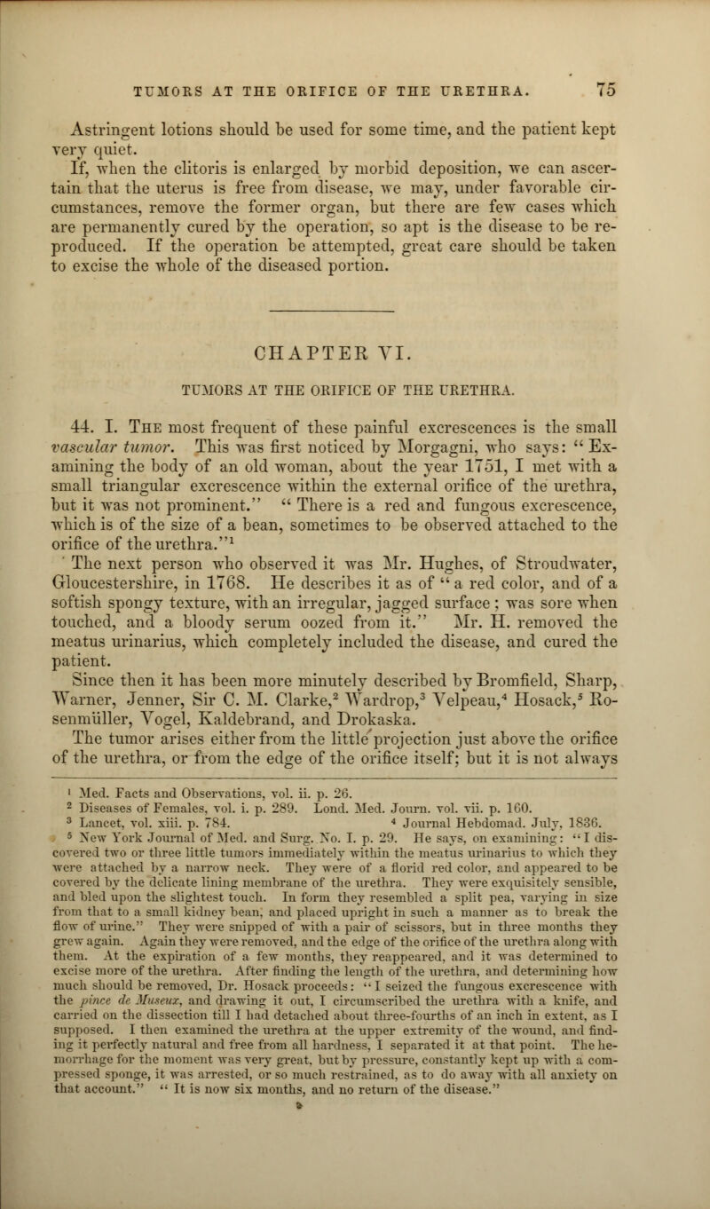 Astringent lotions should be used for some time, and the patient kept very quiet. If, when the clitoris is enlarged by morbid deposition, we can ascer- tain that the uterus is free from disease, we may, under favorable cir- cumstances, remove the former organ, but there are few cases which are permanently cured by the operation, so apt is the disease to be re- produced. If the operation be attempted, great care should be taken to excise the whole of the diseased portion. CHAPTER VI. TUMORS AT THE ORIFICE OF THE URETHRA. 44. I. The most frequent of these painful excrescences is the small vascular tumor. This was first noticed by Morgagni, who says:  Ex- amining the body of an old woman, about the year 1751, I met with a small triangular excrescence within the external orifice of the urethra, but it was not prominent.  There is a red and fungous excrescence, which is of the size of a bean, sometimes to be observed attached to the orifice of the urethra.1 ' The next person who observed it was Mr. Hughes, of Stroudwater, Gloucestershire, in 1768. He describes it as of  a red color, and of a softish spongy texture, with an irregular, jagged surface ; was sore when touched, and a bloody serum oozed from it. Mr. H. removed the meatus urinarius, which completely included the disease, and cured the patient. Since then it has been more minutely described by Bromfield, Sharp, VYarner, Jenner, Sir C. M. Clarke,2 Wardrop,3 Yelpeau,4 Hosack,5 Ro- senmuller, Vogel, Kaldebrand, and Drokaska. The tumor arises either from the little'projection just above the orifice of the urethra, or from the edge of the orifice itself; but it is not always 1 Med. Facts and Observations, vol. ii. p. 26. 2 Diseases of Females, vol. i. p. 289. Lond. Med. Journ. vol. vii. p. 160. 3 Lancet, vol. xiii. p. 784. 4 Journal Hebdomad. Jnly, 1836. 5 New York Journal of Med. and Surg. Xo. I. p. 29. He says, on examining: I dis- covered two or three little tumors immediately within the meatus urinarius to which they were attached by a narrow neck. They were of a florid red color, and appeared to be covered by the delicate lining membrane of the urethra. They were exquisitely sensible, and bled upon the slightest touch. In form they resembled a split pea, varying in size from that to a small kidney bean, and placed upright in such a manner as to break the flow of urine. They were snipped of with a pair of scissors, but in three months they grew again. Again they were removed, and the edge of the orifice of the urethra along with them. At the expiration of a few months, they reappeared, and it was determined to excise more of the urethra. After finding the length of the urethra, and determining how much should be removed, Dr. Hosack proceeds:  I seized the fungous excrescence with the pince de Museux, and drawing it out, I circumscribed the urethra with a knife, and carried on the dissection till I had detached about three-fourths of an inch in extent, as I supposed. I then examined the urethra at the upper extremity of the wound, and find- ing it perfectly natural and free from all hardness. I separated it at that point. The he- morrhage for the moment was very great, but by pressure, constantly kept up with a com- pressed sponge, it was arrested, or so much restrained, as to do away with all anxiety on that account.  It is now six months, and no return of the disease.