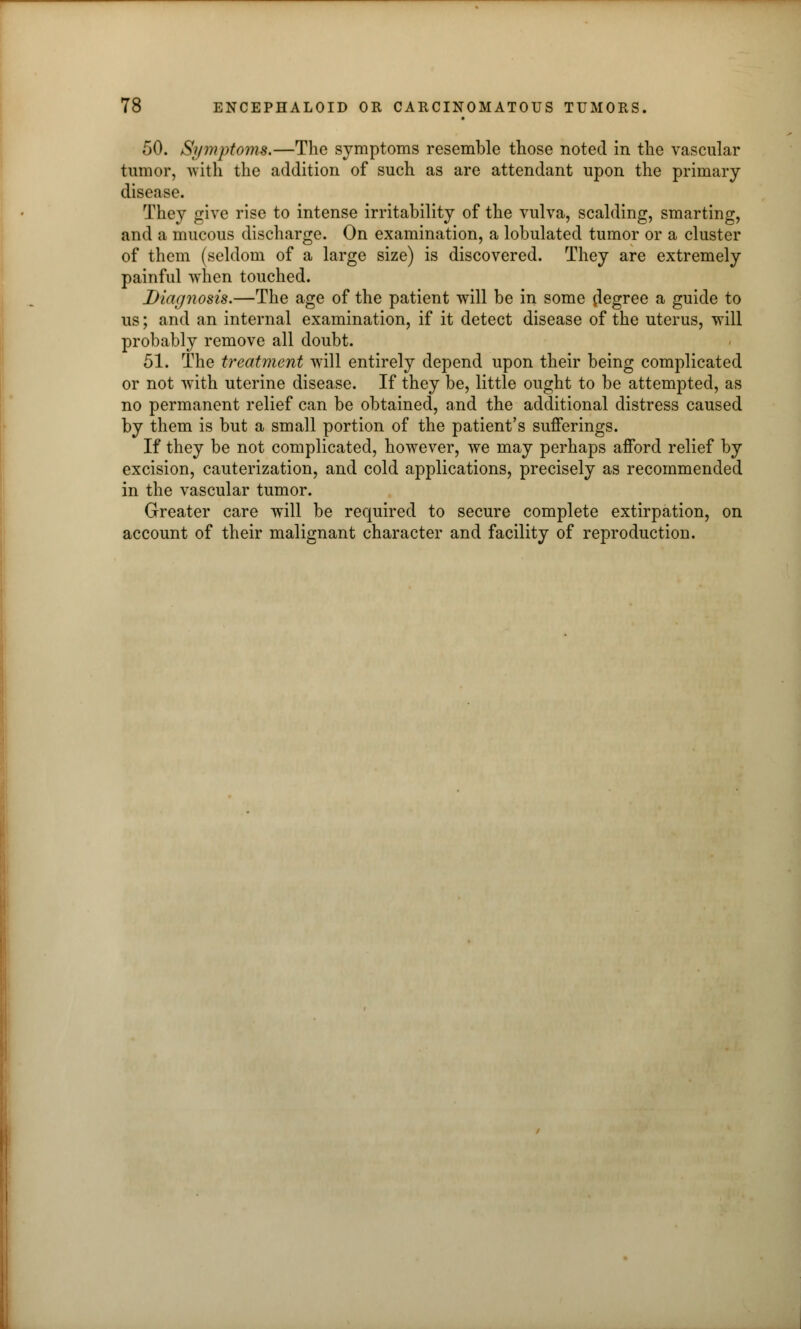 50. Symptoms.—The symptoms resemble those noted in the vascular tumor, with the addition of such as are attendant upon the primary disease. They give rise to intense irritability of the vulva, scalding, smarting, and a mucous discharge. On examination, a lobulated tumor or a cluster of them (seldom of a large size) is discovered. They are extremely painful when touched. Diagnosis.—The age of the patient will be in some degree a guide to us; and an internal examination, if it detect disease of the uterus, will probably remove all doubt. 51. The treatment will entirely depend upon their being complicated or not with uterine disease. If they be, little ought to be attempted, as no permanent relief can be obtained, and the additional distress caused by them is but a small portion of the patient's sufferings. If they be not complicated, however, we may perhaps afford relief by excision, cauterization, and cold applications, precisely as recommended in the vascular tumor. Greater care will be required to secure complete extirpation, on account of their malignant character and facility of reproduction.