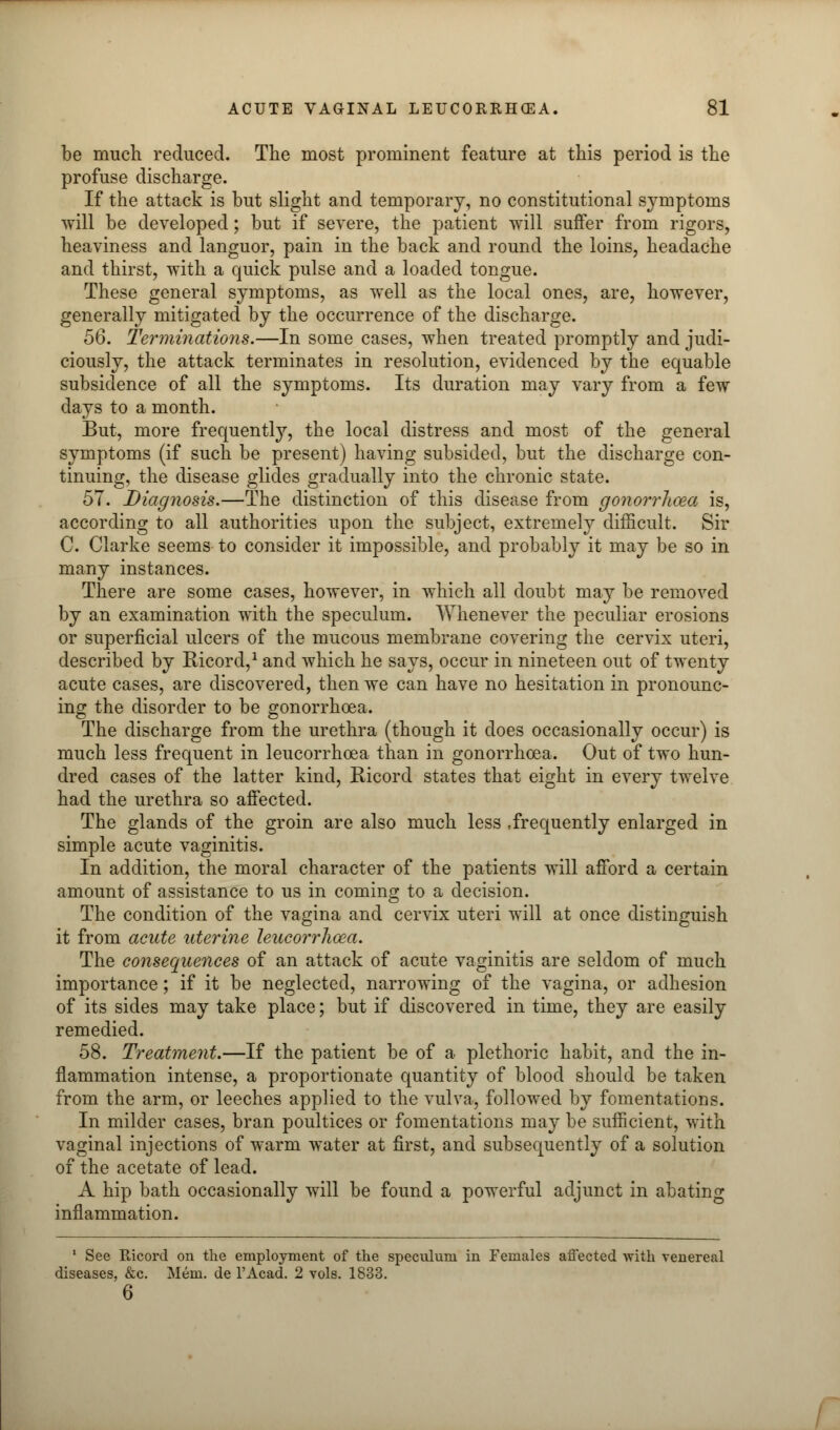 be much reduced. The most prominent feature at this period is the profuse discharge. If the attack is but slight and temporary, no constitutional symptoms will be developed; but if severe, the patient will suffer from rigors, heaviness and languor, pain in the back and round the loins, headache and thirst, with a quick pulse and a loaded tongue. These general symptoms, as well as the local ones, are, however, generally mitigated by the occurrence of the discharge. 56. Terminations.—In some cases, when treated promptly and judi- ciously, the attack terminates in resolution, evidenced by the equable subsidence of all the symptoms. Its duration may vary from a few days to a month. But, more frequently, the local distress and most of the general symptoms (if such be present) having subsided, but the discharge con- tinuing, the disease glides gradually into the chronic state. 57. Diagnosis.—The distinction of this disease from gonorrhoea is, according to all authorities upon the subject, extremely difficult. Sir C. Clarke seems to consider it impossible, and probably it may be so in many instances. There are some cases, however, in which all doubt may be removed by an examination with the speculum. Whenever the peculiar erosions or superficial ulcers of the mucous membrane covering the cervix uteri, described by Ricord,1 and which he says, occur in nineteen out of twenty acute cases, are discovered, then we can have no hesitation in pronounc- ing the disorder to be gonorrhoea. The discharge from the urethra (though it does occasionally occur) is much less frequent in leucorrhoea than in gonorrhoea. Out of two hun- dred cases of the latter kind, Ricord states that eight in every twelve had the urethra so affected. The glands of the groin are also much less .frequently enlarged in simple acute vaginitis. In addition, the moral character of the patients will afford a certain amount of assistance to us in coming to a decision. The condition of the vagina and cervix uteri will at once distinguish it from acute uterine leucorrhoea. The consequences of an attack of acute vaginitis are seldom of much importance; if it be neglected, narrowing of the vagina, or adhesion of its sides may take place; but if discovered in time, they are easily remedied. 58. Treatment.—If the patient be of a plethoric habit, and the in- flammation intense, a proportionate quantity of blood should be taken from the arm, or leeches applied to the vulva, followed by fomentations. In milder cases, bran poultices or fomentations may be sufficient, with vaginal injections of warm water at first, and subsequently of a solution of the acetate of lead. A hip bath occasionally will be found a powerful adjunct in abating inflammation. 1 See Ricord on the employment of the speculum in Females affected with venereal diseases, &c. Mem. de l'Acad. 2 vols. 1833. 6