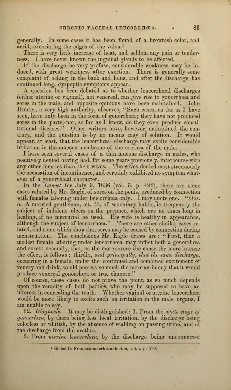 generally. In some cases it has been found of a brownish color, and acrid, excoriating the edges of the vulva.1 There is very little increase of heat, and seldom any pain or tender- ness. I have never known the inguinal glands to be affected. If the discharge be very profuse, considerable weakness may be in- duced, with great weariness after exertion. There is generally some complaint of aching in the back and loins, and after the discharge has continued long, dyspeptic symptoms appear. A question has been debated as to whether leucorrhceal discharges (either uterine or vaginal), not venereal, can give rise to gonorrhoea and sores in the male, and opposite opinions have been maintained. John Hunter, a very high authority, observes, Such cases, as far as I have seen, have only been in the form of gonorrhoea; they have not produced sores in the parts,vnor, so far as I know, do they even produce consti- tutional diseases. Other writers have, however, maintained the con- trary, and the ' question is by no means easy of solution. It would appear, at least, that the leucorrhceal discharge may excite considerable irritation in the mucous membrane of the urethra of the male. I have seen several cases of a thin mucous discharge in males, who positively denied having had, for some years previously, intercourse with any other females than their wives. The wives denied most strenuously the accusation of incontinence, and certainly exhibited no symptom what- ever of a gonorrhoeal character. In the Lancet for July 9, 1836 (vol. ii. p. 492), there are some cases related by Mr. Eagle, of sores on the penis, produced by connection with females laboring under leucorrhoea only. I may quote one.  Obs. 5. A married gentleman, ?et. 33, of sedentary habits, is frequently the subject of indolent ulcers on the prepuce, which are at times long in healing, if no mercurial be used. His wife is healthy in appearance, although the subject of leucorrhoea. There are other similar cases re- lated, and some which show that sores maybe caused by connection during menstruation. The conclusions Mr. Eagle draws are: First, that a modest female laboring under leucorrhoea may inflict both a gonorrhoea and sores ; secondly, that, as the more severe the cause the more intense the effect, it follows; thirdly, and principally, that the same discharge, occurring in a female, under the continued and combined excitement of venery and drink, would possess so much the more acrimony that it would produce venereal gonorrhoea or true chancre. Of course, these cases do not prove the point, as so much depends upon the veracity of both parties, who may be supposed to have an interest in concealing the truth. Whether vaginal or uterine leucorrhoea would be more likely to excite such an irritation in the male organs, I am unable to say. 62. Diagnosis.—It maybe distinguished: 1. From the acute stage of gonorrhoea, by there being less local irritation, by the discharge being colorless or whitish, by the absence of scalding on passing urine, and of the discharge from the urethra. 2. From uterine leucorrhoea, by the discharge being unconnected 1 Siebold's Frauenzimmerkranklieiten, vol. i. p. 579.