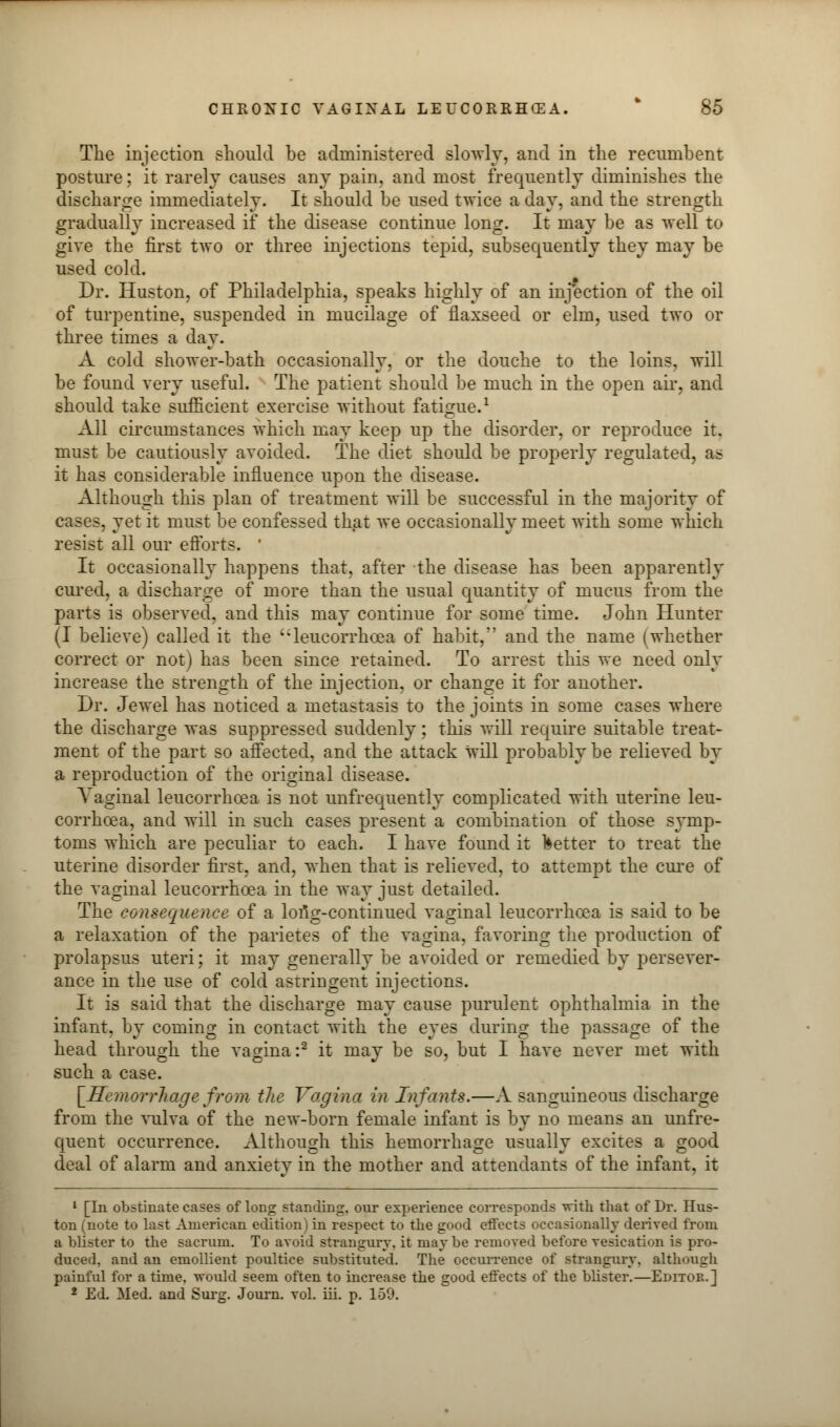 The injection should be administered slowly, and in the recumbent posture; it rarely causes any pain, and most frequently diminishes the discharge immediately. It should be used twice a day, and the strength gradually increased if the disease continue long. It may be as well to give the first two or three injections tepid, subsequently they may be used cold. Dr. Huston, of Philadelphia, speaks highly of an injection of the oil of turpentine, suspended in mucilage of flaxseed or elm, used two or three times a day. A cold shower-bath occasionally, or the douche to the loins, will be found very useful. The patient should be much in the open air, and should take sufficient exercise without fatigue.1 All circumstances which may keep up the disorder, or reproduce it. must be cautiously avoided. The diet should be properly regulated, a? it has considerable influence upon the disease. Although this plan of treatment will be successful in the majority of cases, jet it must be confessed that we occasionally meet with some which resist all our efforts. It occasionally happens that, after the disease has been apparently cured, a discharge of more than the usual quantity of mucus from the parts is observed, and this may continue for some time. John Hunter (I believe) called it the leucorrhcea of habit, and the name (whether correct or not) has been since retained. To arrest this we need only increase the strength of the injection, or change it for another. Dr. Jewel has noticed a metastasis to the joints in some cases where the discharge was suppressed suddenly; this will require suitable treat- ment of the part so affected, and the attack will probably be relieved by a reproduction of the original disease. Vaginal leucorrhcea is not unfrequently complicated with uterine leu- corrhcea, and will in such cases present a combination of those symp- toms which are peculiar to each. I have found it better to treat the uterine disorder first, and, when that is relieved, to attempt the cure of the vaginal leucorrhcea in the way just detailed. The consequence of a lofig-continued vaginal leucorrhcea is said to be a relaxation of the parietes of the vagina, favoring the production of prolapsus uteri; it may generally be avoided or remedied by persever- ance in the use of cold asrringent injections. It is said that the discharge may cause purulent ophthalmia in the infant, by coming in contact with the eyes during the passage of the head through the vagina:2 it may be so, but I have never met with such a case. [Hemorrhage from the Vagina in Infants.—A sanguineous discharge from the vulva of the new-born female infant is by no means an unfre- quent occurrence. Although this hemorrhage usually excites a good deal of alarm and anxiety in the mother and attendants of the infant, it 1 [In obstinate cases of long standing, our experience corresponds with that of Dr. Hus- ton (note to last American edition) in respect to the good effects occasionally derived from a blister to the sacrum. To avoid strangury, it maybe removed before vesication is pro- duced, and an emollient poultice substituted. The occurrence of strangury, although painful for a time, would seem often to increase the good effects of the blister.—Editor.] 2 Ed. Med. and Surg. Journ. vol. iii. p. 159.