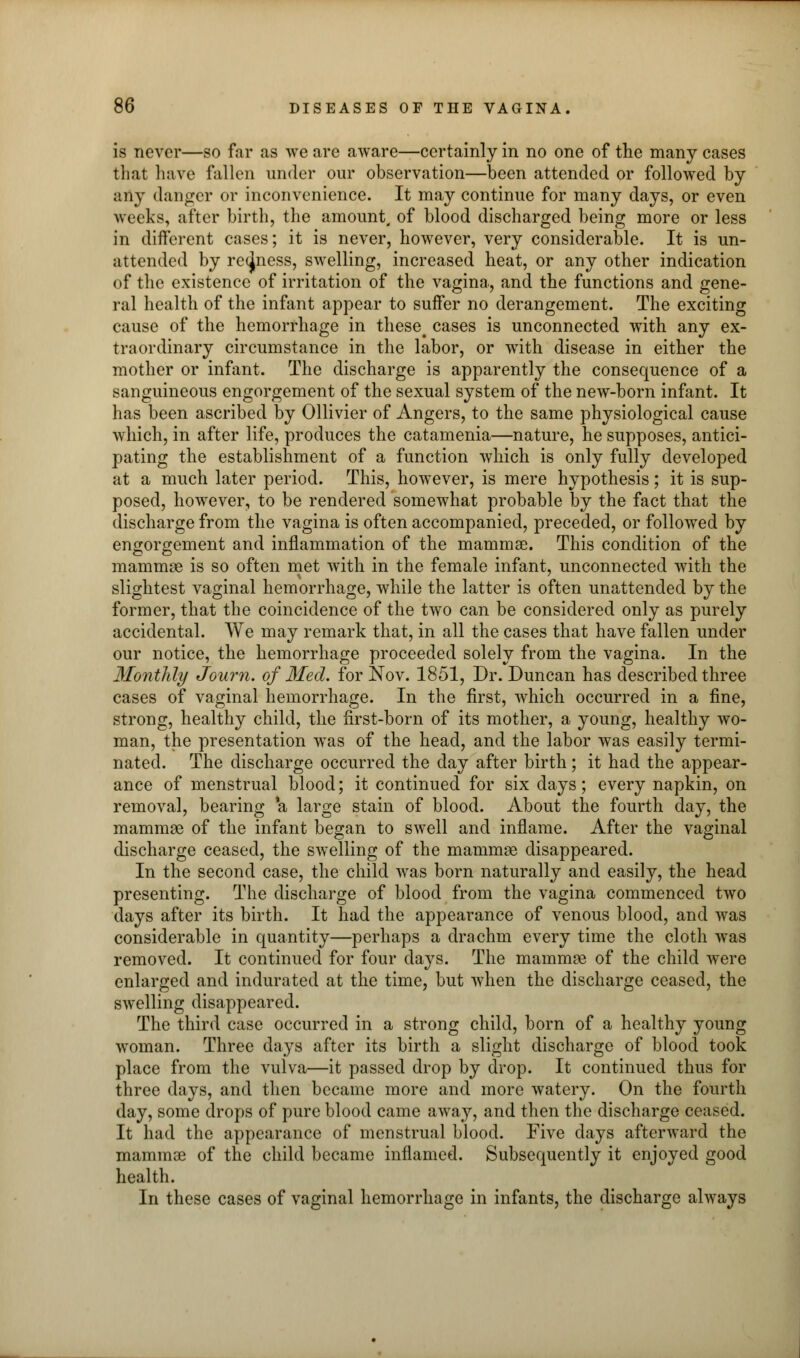 is never—so far as we are aware—certainly in no one of the many cases that have fallen under our observation—been attended or followed by any danger or inconvenience. It may continue for many days, or even weeks, alter birth, the amount, of blood discharged being more or less in different cases; it is never, however, very considerable. It is un- attended by recjness, swelling, increased heat, or any other indication of the existence of irritation of the vagina, and the functions and gene- ral health of the infant appear to suffer no derangement. The exciting cause of the hemorrhage in theset cases is unconnected with any ex- traordinary circumstance in the labor, or with disease in either the mother or infant. The discharge is apparently the consequence of a sanguineous engorgement of the sexual system of the new-born infant. It has been ascribed by Ollivier of Angers, to the same physiological cause which, in after life, produces the catamenia—nature, he supposes, antici- pating the establishment of a function which is only fully developed at a much later period. This, however, is mere hypothesis; it is sup- posed, however, to be rendered somewhat probable by the fact that the discharge from the vagina is often accompanied, preceded, or followed by engorgement and inflammation of the mammae. This condition of the mammae is so often met with in the female infant, unconnected with the slightest vaginal hemorrhage, while the latter is often unattended by the former, that the coincidence of the two can be considered only as purely accidental. We may remark that, in all the cases that have fallen under our notice, the hemorrhage proceeded solely from the vagina. In the Monthly Journ. of Med. for Nov. 1851, Dr. Duncan has described three cases of vaginal hemorrhage. In the first, which occurred in a fine, strong, healthy child, the first-born of its mother, a young, healthy wo- man, the presentation was of the head, and the labor was easily termi- nated. The discharge occurred the day after birth; it had the appear- ance of menstrual blood; it continued for six clays; every napkin, on removal, bearing *a large stain of blood. About the fourth day, the mammae of the infant began to swell and inflame. After the vaginal discharge ceased, the swelling of the mammae disappeared. In the second case, the child was born naturally and easily, the head presenting. The discharge of blood from the vagina commenced two days after its birth. It had the appearance of venous blood, and was considerable in quantity—perhaps a drachm every time the cloth was removed. It continued for four days. The mammae of the child were enlarged and indurated at the time, but when the discharge ceased, the swelling disappeared. The third case occurred in a strong child, born of a healthy young woman. Three days after its birth a slight discharge of blood took place from the vulva—it passed drop by drop. It continued thus for three days, and then became more and more watery. On the fourth day, some drops of pure blood came away, and then the discharge ceased. It had the appearance of menstrual blood. Five days afterward the mammse of the child became inflamed. Subsequently it enjoyed good health. In these cases of vaginal hemorrhage in infants, the discharge always