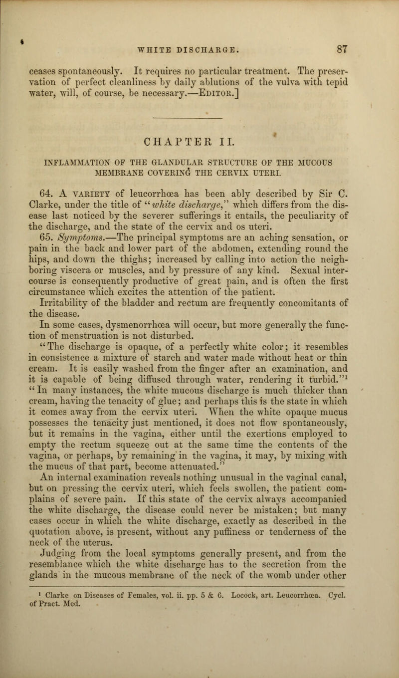 ceases spontaneously. It requires no particular treatment. The preser- vation of perfect cleanliness by daily ablutions of the vulva with tepid water, will, of course, be necessary.—Editor.] CHAPTER II. INFLAMMATION OF THE GLANDULAR STRUCTURE OF THE MUCOUS MEMBRANE COVERING THE CERVIX UTERI. 64. A variety of leucorrhcea has been ably described by Sir C. Clarke, under the title of u white discharge which differs from the dis- ease last noticed by the severer sufferings it entails, the peculiarity of the discharge, and the state of the cervix and os uteri. 65. Symptoms.—The principal symptoms are an aching sensation, or pain in the back and lower part of the abdomen, extending round the hips, and down the thighs; increased by calling into action the neigh- boring viscera or muscles, and by pressure of any kind. Sexual inter- course is consequently productive of great pain, and is often the first circumstance which excites the attention of the patient. Irritability of the bladder and rectum are frequently concomitants of the disease. In some cases, dysmenorrhea will occur, but more generally the func- tion of menstruation is not disturbed. The discharge is opaque, of a perfectly white color; it resembles in consistence a mixture of starch and water made without heat or thin cream. It is easily washed from the finger after an examination, and it is capable of being diffused through water, rendering it turbid.1  In many instances, the white mucous discharge is much thicker than cream, having the tenacity of glue; and perhaps this is the state in which it comes away from the cervix uteri. When the white opaque mucus possesses the tenacity just mentioned, it does not flow spontaneously, but it remains in the vagina, either until the exertions employed to empty the rectum squeeze out at the same time the contents of the vagina, or perhaps, by remaining' in the vagina, it may, by mixing with the mucus of that part, become attenuated. An internal examination reveals nothing unusual in the vaginal canal, but on pressing the cervix uteri, which feels swollen, the patient com- plains of severe pain. If this state of the cervix always accompanied the white discharge, the disease could never be mistaken; but many cases occur in which the white discharge, exactly as described in the quotation above, is present, without any pufiiness or tenderness of the neck of the uterus. Judging from the local symptoms generally present, and from the resemblance which the white discharge has to the secretion from the glands in the mucous membrane of the neck of the womb under other 1 Clarke on Diseases of Females, vol. ii. pp. 5 & 6. Locock, art. Leucorrhcea. Cycl. of Pract. Med.