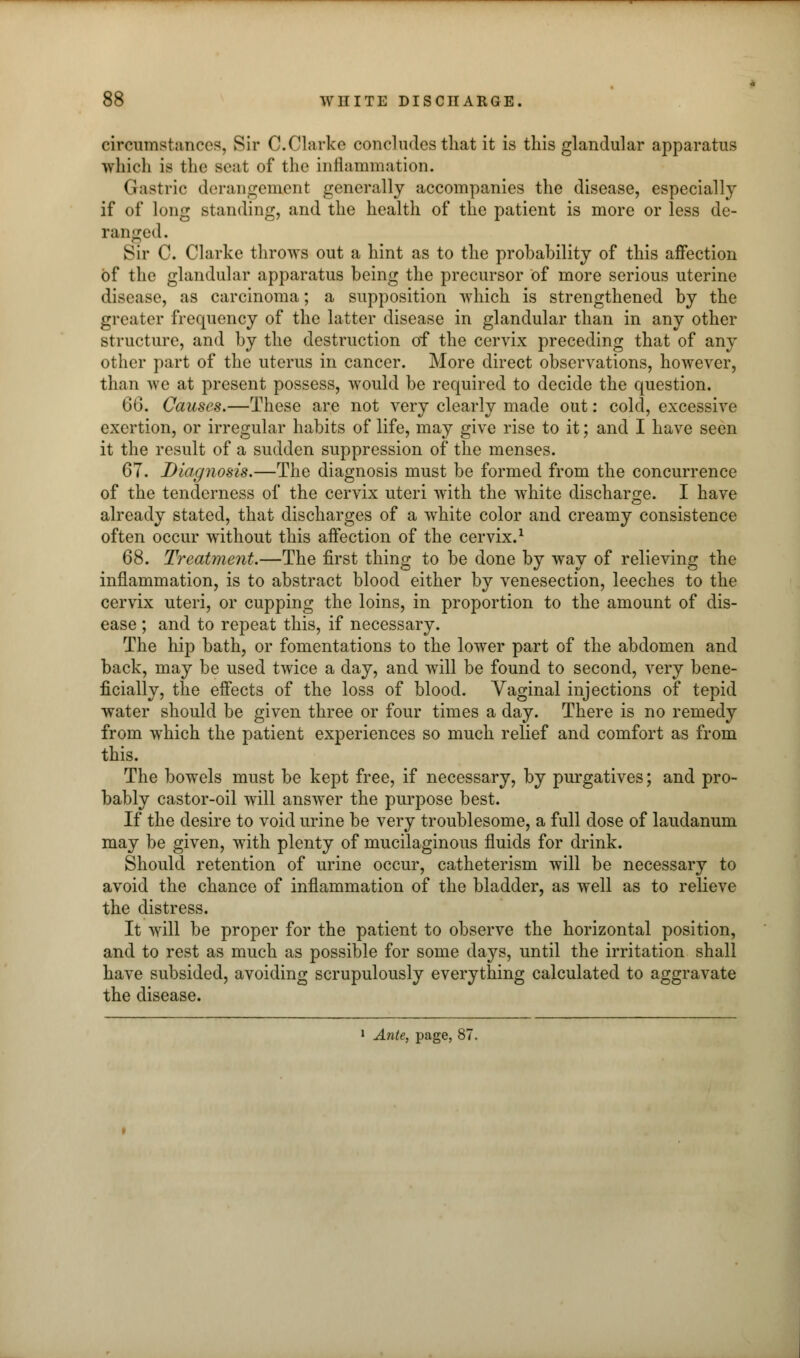 circumstances, Sir C.Clarke concludes that it is this glandular apparatus which is the seat of the inflammation. Gastric derangement generally accompanies the disease, especially if of long standing, and the health of the patient is more or less de- ranged. Sir C. Clarke throws out a hint as to the probability of this affection of the glandular apparatus being the precursor of more serious uterine disease, as carcinoma; a supposition which is strengthened by the greater frequency of the latter disease in glandular than in any other structure, and by the destruction of the cervix preceding that of any other part of the uterus in cancer. More direct observations, however, than we at present possess, would be required to decide the question. 66. Causes.—These are not very clearly made out: cold, excessive exertion, or irregular habits of life, may give rise to it; and I have seen it the result of a sudden suppression of the menses. 67. Diagnosis.—The diagnosis must be formed from the concurrence of the tenderness of the cervix uteri with the white discharge. I have already stated, that discharges of a white color and creamy consistence often occur without this affection of the cervix.1 68. Treatment.—The first thing to be done by way of relieving the inflammation, is to abstract blood either by venesection, leeches to the cervix uteri, or cupping the loins, in proportion to the amount of dis- ease ; and to repeat this, if necessary. The hip bath, or fomentations to the lower part of the abdomen and back, may be used twice a day, and will be found to second, very bene- ficially, the effects of the loss of blood. Vaginal injections of tepid water should be given three or four times a day. There is no remedy from which the patient experiences so much relief and comfort as from this. The bowels must be kept free, if necessary, by purgatives; and pro- bably castor-oil will answer the purpose best. If the desire to void urine be very troublesome, a full dose of laudanum may be given, with plenty of mucilaginous fluids for drink. Should retention of urine occur, catheterism will be necessary to avoid the chance of inflammation of the bladder, as well as to relieve the distress. It will be proper for the patient to observe the horizontal position, and to rest as much as possible for some days, until the irritation shall have subsided, avoiding scrupulously everything calculated to aggravate the disease. 1 Ante, page, 87.