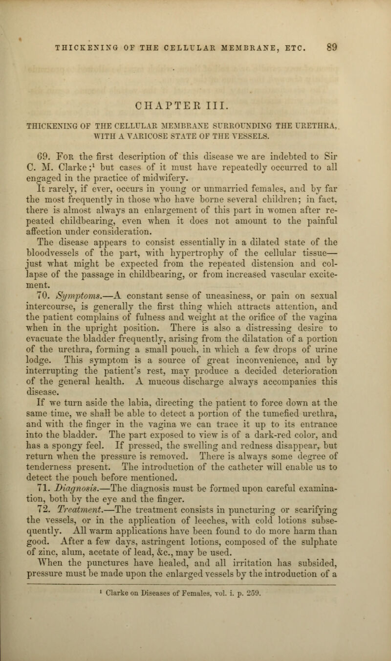 CHAPTER III. THICKENING OF THE CELLULAR MEMBRANE SURROUNDING THE URETHRA, WITH A VARICOSE STATE OF THE VESSELS. 69. For the first description of this disease we are indebted to Sir C. M. Clarke ;l but cases of it must have repeatedly occurred to all engaged in the practice of midwifery. It rarely, if ever, occurs in young or unmarried females, and by far the most frequently in those who have borne several children; in fact, there is almost always an enlargement of this part in women after re- peated childbearing, even when it does not amount to the painful affection under consideration. The disease appears to consist essentially in a dilated state of the bloodvessels of the part, with hypertrophy of the cellular tissue— just what might be expected from the repeated distension and col- lapse of the passage in childbearing, or from increased vascular excite- ment. TO. Symptoms.—A constant sense of uneasiness, or pain on sexual intercourse, is generally the first thing which attracts attention, and the patient complains of fulness and weight at the orifice of the vagina when in the upright position. There is also a distressing desire to evacuate the bladder frequently, arising from the dilatation of a portion of the urethra, forming a small pouch, in which a few drops of urine lodge. This symptom is a source of great inconvenience, and by interrupting the patient's rest, may produce a decided deterioration of the general health. A mucous discharge always accompanies this disease. If we turn aside the labia, directing the patient to force down at the same time, we shall be able to detect a portion of the tumefied urethra, and with the finger in the vagina we can trace it up to its entrance into the bladder. The part exposed to view is of a dark-red color, and has a spongy feel. If pressed, the swelling and redness disappear, but return when the pressure is removed. There is always some degree of tenderness present. The introduction of the catheter will enable us to detect the pouch before mentioned. 71. Diagnosis.—The diagnosis must be formed upon careful examina- tion, both by the eye and the finger. 72. Treatment.—The treatment consists in puncturing or scarifying the vessels, or in the application of leeches, with cold lotions subse- quently. All warm applications have been found to do more harm than good. After a few days, astringent lotions, composed of the sulphate of zinc, alum, acetate of lead, &c, may be used. When the punctures have healed, and all irritation has subsided, pressure must be made upon the enlarged vessels by the introduction of a 1 Clarke on Diseases of Females, vol. i. p. 259.