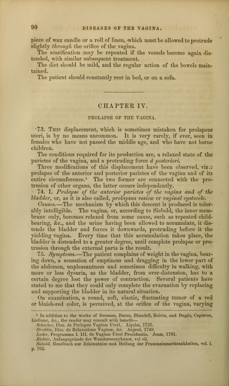 piece of wax candle or a roll of linen, -which must be allowed to protrude slightly through the orifice of the vagina. The scarification may be repeated if the vessels become again dis- tendedj with similar subsequent treatment. The diet should be mild, and the regular action of the bowels main- tained. The patient should constantly rest* in bed, or on a sofa. CHAPTER IV. PROLAPSE OF THE VAGINA. 73. This displacement, which is sometimes mistaken for prolapsus uteri, is by no means uncommon. It is very rarely, if ever, seen in females who have not passed the middle age, and who have not borne children. The conditions required for its production are, a relaxed state of the parietes of the vagina, and a protruding force a posteriori. Three modifications of this displacement have been observed, viz.: prolapse of the anterior and posterior parietes of the vagina and of its entire circumference.1 The two former are connected with the pro- trusion of other organs, the latter occurs independently. 74. I. Prolapse of the anterior parietes of the vagina and of the bladder, or, as it is also called, prolapsus vesicae or vaginal cystocele. Causes.—The mechanism by which this descent is produced is toler- ably intelligible. The vagina, or, according to Siebold, the inner mem- brane only, becomes relaxed from some cause, such as repeated child- bearing, &c, and the urine having been allowed to accumulate, it dis- tends the bladder and forces it downwards, protruding before it the yielding vagina. Every time that this accumulation takes place, the bladder is distended to a greater degree, until complete prolapse or pro- trusion through the external parts is the result. 75. Symptoms.—The patient complains of weight in the vagina, bear- ing down, a sensation of emptiness and dragging in the lower part of the abdomen, unpleasantness and sometimes difficulty in walking, with more or less dysuria, as the bladder, from over-distension, has to a certain degree lost the power of contraction. Several patients have stated to me that they could only complete the evacuation by replacing and supporting the bladder in its natural situation. On examination, a round, soft, elastic, fluctuating tumor of a red or bluish-red color, is perceived, at the orifice of the vagina, varying 1 In addition to the works of Denman, Burns, Blundell, Boivin, and Duges, Capuron, Lisfranc, &c, the reader may consult with benefit— Schacher, I >i ss. de Prolapsu Vaginas Uteri. Lipsise, 1725. SlroMin, Hiss, de Relaxatione Vaginas, &o. Argent, 1749. Loder, Programma I. III. de Vaginas I'teri Procidentia. Jenoe, 1781. Richter, Anfangsgrunde der Wundarzeneyknnst, vol vii. Sunn!,I Bandbuch zuj Erkenatniss und Heilung der Frauenzimmerkrankheiten, vol. i. p. 762.